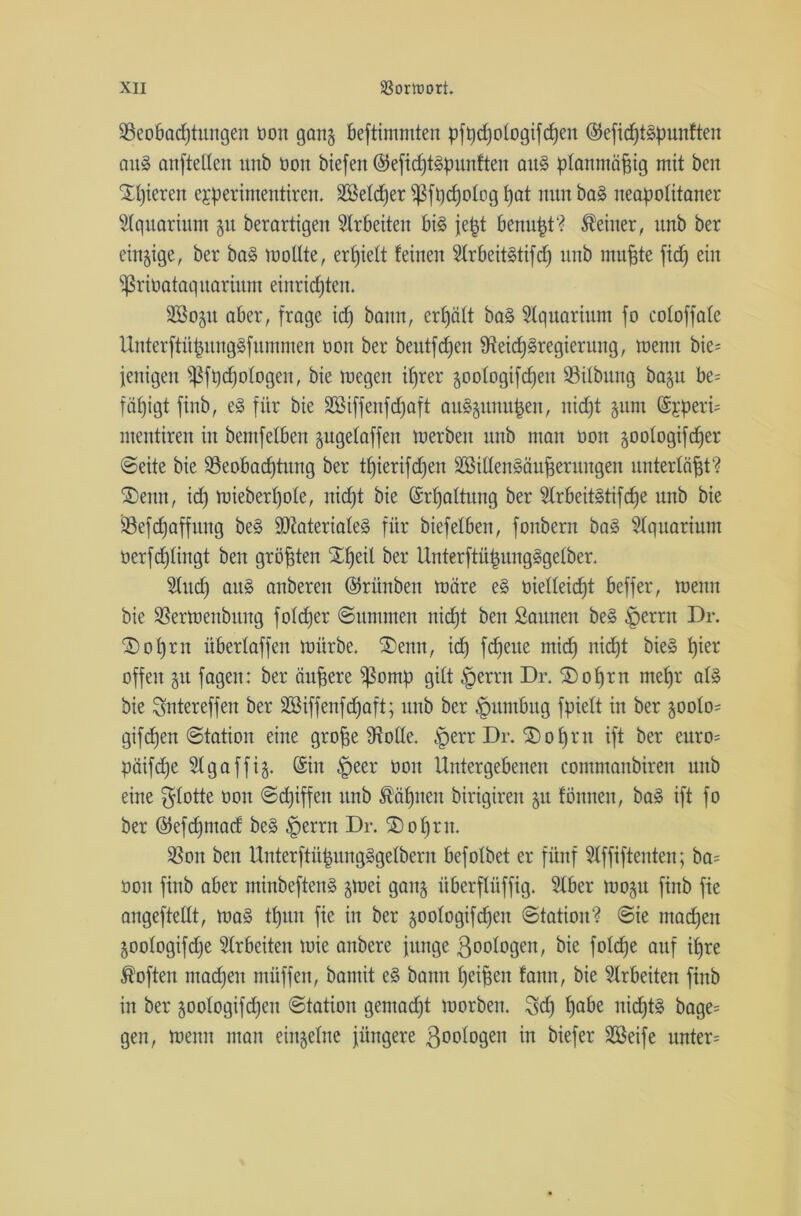 ^Beobachtungen öon gan$ beftimmten pfüdjologifdjen ©efid)tSpunften aus anfteden unb öon biefen ©efidjtSfmnften aus planmäßig mit ben X()ieren egperimentiren. 2Se(d)er fßfqd)o(og()at nunbaS neafwlitaner Aquarium 51t berartigen Arbeiten bis jefct benu^t? deiner, unb ber einige, ber baS wodte, erhielt feinen 2(rbeitStifd) unb muffte fid) ein Sßriüataquarium einricfjteu. äöosu aber, frage id) bann, erfjäft baS Aquarium fo cofoffafe UnterftüfntngSfummen öon ber beutfcfjen fKeidjSregierung, wenn bie= jenigen Sßftjdjologen, bie wegen ifjrer goologifdjeit 93i(bung ba^u be= fäfjigt finb, eS für bie Sßiffenfdjaft auSjunujjen, nid)t sunt ©jperü mentiren in bemfelben gugefaffen werben unb man öon goofogifcf)er ©eite bie ^Beobachtung ber t£)ierifcfjen äßidenSäufferungen unterläßt? ®enn, id) wieber()o(e, nid)t bie ©rfjadung ber 2trbeitStifd)e unb bie ÜBefcfjaffung beS 9ftateria(eS für biefetben, fonbern baS Aquarium öerfdjlingt ben größten ^X^eil ber Unterftü|ungSge(ber. 2tud) au§ anbereu ©rünben wäre eS öiedeidft beffer, wenn bie SSerWettbung fofd)er ©ummen nidjt ben Saunen beS §erru Dr. £)o()rn übertaffen würbe. S)enn, id) fdjeue mid) nid)t bieS t)ier offen 51t fagen: ber duffere s$omp gitt §errn Dr. ©ofyrn mefjr als bie Suter eff ett ber äöiffenfchaft; unb ber §umbug fpiett in ber 500(0= giften Station eine groffe SRode. $err Dr. ®of)rn ift ber euro= päifdje Slgaffij. ©in £>eer öon Untergebenen commanbiren unb eine flotte öon ©d)iffen unb ®äljnen birigiren 51t fönneu, baS ift fo ber ©efcfjmad beS $errn Dr. ®o^rn. SSon ben UnterftüjjungSgelbern befotbet er fünf Slffiftenten; ba= öon finb aber minbeftenS gwei ganj iiberflüffig. 5fber W05U finb fie angeftedt, was ttjun fie in ber joologifdjen Station? Sie machen 50o(ogifd)e Arbeiten wie anbere junge ßoologeit, bie fotcfje auf if>re Soften machen ntüffen, bamit eS banu (jei^en fann, bie Arbeiten finb in ber jootogifdjen Station gemacht worben. Sdj hübe nichts bage= gen, wenn man einzelne jüngere ßoologen in biefer SSeife unter=