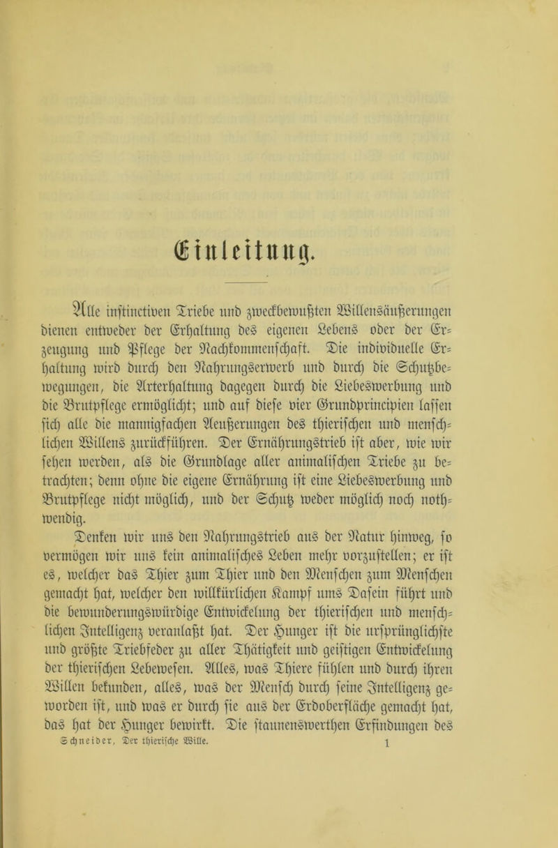 itnlettuttg. 5(lle inftinctioen SEriebe unb gmecfbemujjten äBillensäufserungen bienen entmeber ber (Srfjnltung be§ eigenen Seben» ober ber @r= jeugung unb pflege ber Sftadjfomnicnfdjaft. SEie inbioibiteüe ©r= fjaltung mirb burd) ben ^afjrungSerioerb unb burclj bie @c£ju^be= megungen, bie Wrterf)attung bagegen burcf) bie SiebeSirerbung unb bie Brutpflege ermöglicht; unb auf biefe Pier ©runbprincipien taffen fid) alte bie ntanuigf adjeu Weiterungen be§ tt)ierifd)cn unb tnenfd)= lidjen SBillenS §urüdfüljren. 3)er ©rnät)rung§trieb ift aber, mie mir fetjen toerben, at§ bie ©runblage aller animalifdjen Triebe §u be= trachten; beim ohne bie eigene (Srnäfjrung ift eine ßiebe^tuerbung unb Brutpflege uid)t möglich, unb ber @d)u£ tueber möglich nocl) notf)= menbig. Renten mir un3 ben 9?af)rung§trieb au§ ber Otatur bimoeg, fo oermögen mir un§ fein anintalifd)e§ £eben nieljr oorjitftellen; er ift e£, mcldjer ba§ SEljmr §um £l)ier unb ben Bienfdjcn jum ffRenfdjeit gemadjt hat, meldfer ben millfürlicfjen Äanipf um§ £>afein führt unb bie bemunbentngsmürbige ©ntmidelung ber tl)ierifd)en unb menfd)= liehen intelligent oeranlapt hat. £)er junger ift bie urfprünglidjfte unb größte Xriebfeber §u aller SEfjätigfeit unb geiftigen (Sntmidelung ber tl)ierifd)en Sebemefen. Wlle§, ma§ SEbiere fiil)len unb burd) ihren SBillen befunben, alle§, ma§ ber Btenfd) burd) feine intelligent gc= morben ift, unb ma§ er burd) fie au§ ber CSrboberfläche gemad)t bat, ba» hat ber junger bemiilt. 2)ie ftaunenemertben (Srfinbungen be3 Sdjneiöer, $er tljiertjd)e SBtlle. \