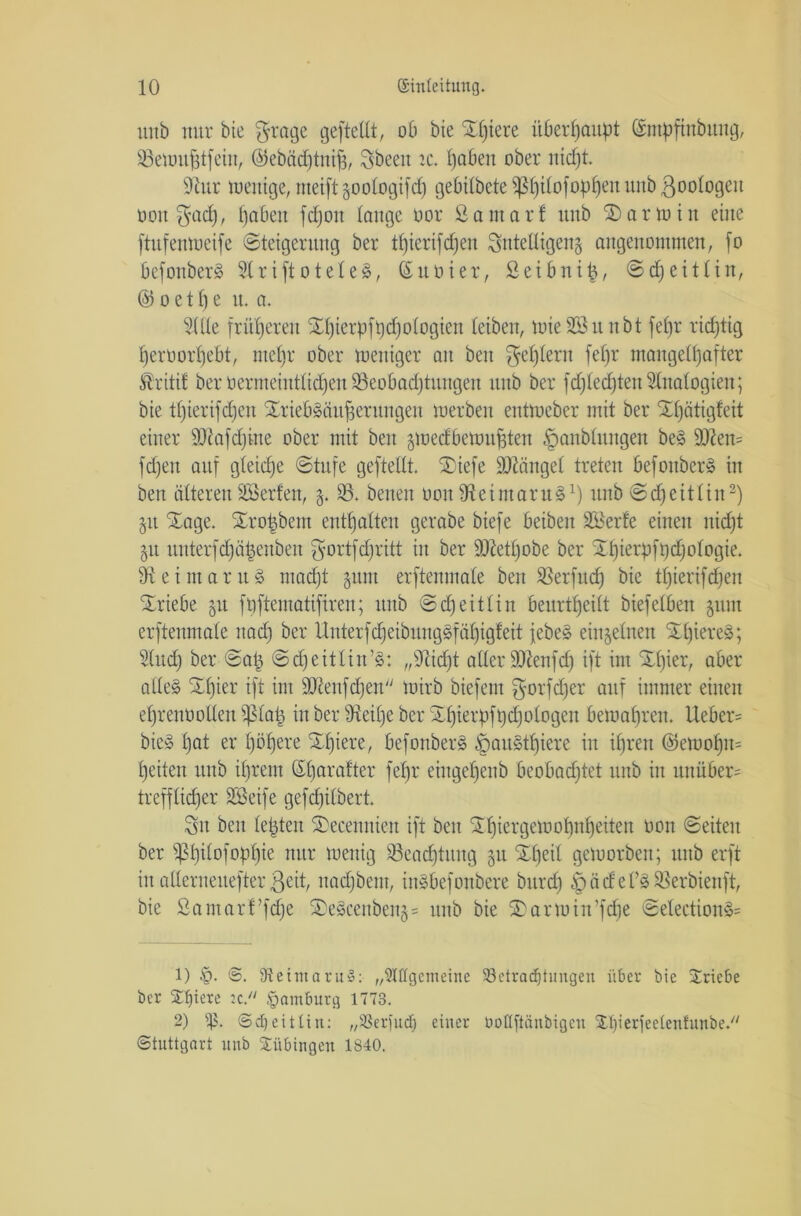 unb nur bie grage geftellt, ob bie £l)iere überhaupt (ätitpftitbitng, 93etüU^tfein, @ebäd)tnif3, Sbeeit tc. l)abeit ober nicfjt. 91ur meitige, meift §ootogifd) gebitbete s^5f)itofop£)en unb ßoologeit üon $acf), i)abeit fdjoit lange oor So mar! unb Karmin eine ftufenmeife (Steigerung ber thierifdjen Sntelligeng angenommen, fo Oefonber^ 31 r i ft o tele 8, ©Ubier, Seibni|, ©cf) ei Hirt, @ o e 11) e tt. a. 3(Ue früheren Srf)ierpft)d)ologten (eiben, mieSBunbt fefjr richtig heroorpebt, mc()r ober meniger an beu gestern fe£)r mangelhafter ®riti! ber oermeintddjen 95eobadjtungen unb ber fdjledjteit Sinologien; bie t()ierifd)en SriebSäufierungen merben entmeber mit ber Xljätigfett einer SRafdjiite ober mit beit jmedbemujften £>anblttngen beS 9ften= fcfjeit auf g(eid)e Stufe geftellt. Xiefe hänget treten befonberS in ben älteren Söerfen, 83. betten üoitfftetmaruS1) unb Sdfeitlin2) §it Xage. Xrofcbem enthalten gerabe biefe beiben äöerfe einen nid)t 51t unterfdjäfcenben $ortfd)ritt in ber 9ftetf)obe ber 21)ierpfhd)ologie. 91 ei mar u8 macht §nm erftenmale ben SSerfud) bie tljierifdjen Triebe §u fpftematifiren; unb Scfjeitlin beurteilt btefelben jttut erftenmale itadj ber UuterfdfeibnngSfähigfeit jebeS einzelnen XpiereS; Sind) ber Sa| Scheit lins: „dtidjt aller SüRenfd) ift im Xfper, aber alle§ £fger ift int ÜReufdjen mirb biefent gorfdjer auf immer einen ef)renüolleu ipiaü in ber ffteilje ber Xhierpftjd^otogen beiuahreu. lieber= bieS hat er l)öhere ^hiere/ befonberS §austf)iere in ihren ($ett>of)n= heilen unb ihrem Sharafter fepr eiugef)enb beobad)tet unb in unüber= trefflidjer S&eife gefdfilbert Sit beu lebten Xecenniett ift beit Xhiergemohnheiten 001t Seiten ber ^hil°f0Phie nur wenig 93ead)tung §u Speit geworben; unb erft itt allerneuefter ßeit, nadjbent, inSbefonbere burdf) |)ädel’SSSerbienft, bie ßaiitarf’fdje XeScenbeng = unb bie Xartuin’fdfe SelectionS= 1) §. ©. SReiutaruS: ,Allgemeine ^Betrachtungen über bie Triebe ber Spiere u. Hamburg 1773. 2) ip. ©djeitltn: „93erfu<f| einer üotlfiänbigen 2.1)ierfeelentunbe.// Stuttgart unb Tübingen 1840.