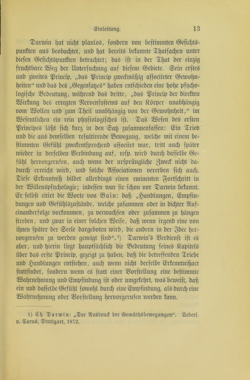 ©armin l)at nidjt planlos, fottbern Dort beftimmten ©efidjtS- punften au» beobachtet, unb hat bereite befannte X^atfadjeit unter biefett ©efichtspuntten betrachtet; bas ift tu ber Xt)at ber einzig fruchtbare 9Seg ber Unterfuchung auf biefeut (Gebiete, ©ein erfteS unb jmeiteS fßrincip, „baS ^rtuetp gtoecfmäfsig affociirter ©emolfn* heilen ttub baS beS „©egenfafjeS haben entfdfiebett eine l)o()e pft)cho= togifdfe 93ebeutitng, tuöhrenb baS britte, „baS fßrincip ber bireften Sßtrfung beS erregten SfteröenfpftemS auf bett Körper unabhängig oom SBotten ttttb junt Xl)eil unabhängig uou ber ©emot)nt)eit, int 9ßefentlicf)en ein rein pl)t)fiotogifd)eS ift. 2)aS SEBefen beS erftett principe» (äfft fid) fttrj itt bett ©ah gufammenfaffen: (Sin Xrieb unb bie aitS bemfelben refuttirenbe 93emegttng, tuetche mit einem be= ftimmten ©efitpl §mecfentfprechenb affociirt mar, tritt and) fpäter mieber itt berfeiben 93erbinbititg auf, refp. mirb bttrd) baffetbe ©e= fühl heroorgerufen, aud) menn ber ursprüngliche 3lüec^ nicht ba= bttrd) erreicht mirb, unb fo(d)e 9tffociationen »ererben fid) and). $iefe ©rlenntniff bitbet allerbingS einen eminenten $ortfd)ritt in ber SBillenSpfpdhologie; inbeffen mar fte fd)on nor ®armitt befannt. ©r fetbft citirt bie SSorte öon 93ain: baff „fpanblitngett, ©mpfitm bnngen ttttb ©efühlSjuftänbe, metd)e jttfantmeu ober in bid)ter ?luf= einanberfotge oorfontmen, 31t »ermadjfett ober jttfammen 51t hängen ftrebcn, ttttb §mar itt einer foldfen SSeife, baff menn irgenb eine 001t ihnen fpäter ber ©eele bargeboten mirb, bie attbern in ber $bee jjer= oorgerufen 51t merbett geneigt fittb.1) Xarmitt'S 93erbienft ift es aber, ttub hierin liegt hauptfäd)lid) bie 93ebeutung feines Kapitels über ba§ erfte ^ritteip, gegeigt §u hoben, baff bie betreffenbeit Triebe unb ^unblutigen entfteheu, and) menn nidft berfetbe ©rlenntniffact ftattfinbet, fottbern menn eS ftatt einer 93orfteHitng eine bcftimntte SBBahntehmung ttttb ©ntpfittbitng ift ober umgefehrt, maS bcmeift, baff ein ttttb baffetbe ©efül)l fomolft bttrd) eine ©mpfittbung, als bttrd) eine SBahrnehmuug ober Sßorftellung herüor9erufen werben fantt. 1) Et). Sartnin: „Ser SXuSbrucf ber ©cmüthsbetuegungen. lieber?. 0. Earu3, Stuttgart, 1872.