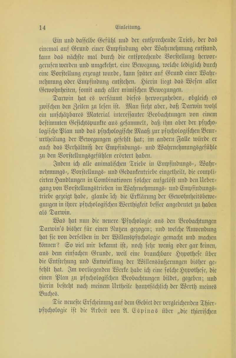 ©in unb baffefbe @efüf)f mtb ber eutfpredjenbe Slrieb, ber baS eittentaf auf ©runb einer Kmpfinbttng ober Wahrnehmung entftanb, faitit baS itäcfjfte ntaf bitrcf) bie entfpredjenbe Borfteflung f)eroor= gerufen werben unb uutgefeljrt, eine Bewegung, metdje lebiglid) bitrcf) eine Borftellmtg erzeugt würbe, faitit fpater auf @runb einer S23a^r= nef)tnitng ober ©utpfiubung entftefjen, hierin liegt baS Wefen aller ®e)uol)ii()eiteit, fontit and) aller mimifdfjen Bewegungen. SDarmiit f)at eS oerfäittnt biefeS f)erüoräul)ebeit, obgfeid) eS §tuifd;eit beit ßcilen 51t lefeit ift. Biait fief)t aber, bafj SDarmiu wol)l ein uufdjäpbareS Material iutereffauter Beobachtungen 0011 einem beftiiniuteu ©efidjtspuuftc auS gefammeft, bafs d)m aber ber pft)d)0= logifdjc^lait unb baS pfpd)ologifd)e SDdiaß gur pfpd)ologifd)eit Beur= urtljeiluug ber Bewegungen gefehlt hat; int anbent f^afle mürbe er and) baS Bertjältniß ber (Snipfiubuug§= unb Wahrnef)mungSgefüf)fe 51t beit BorfteflungSgefüljfen erörtert f)aben. Anbent id) alle animafifdjen Triebe in ©mpfinbungä*, Waf)r= nel)iitung§=, $8orfteflung§= unb ©ebanfeutriebe eingetf)eift, bie contpfü cirtcn ©anbfuugeit in Kombinationen fofdjer aufgeföft unb ben lieber * gang 0011 BorfteflungStricben im WahrnehmungS* unb KmpfinbuugS= triebe gegeigt fjabe, glaube‘id) bie Krffcirung ber @ewof)nf)eitSbeWe= gütigen in if)rer pft)d)oIogifd)en Wcrtpigfeit beffer angebeutet git tjaben al§ SDarwin. Was f)at nun bie neuere ißfgdjologie auS ben Beobadjtuitgen SDarwiu’S bisher für einen dtupeu gegogen; unb weldje 5litwenbung l)at fie oon berfefben itt ber WiUenSpft)d)ofogie gentadjt mtb ntadjen föttnen? ©0 üief mir befannt ift, ttod) fef)r menig ober gar feinen, aitS bem einfachen ©raube, meif eine braitdjbare §t)potf)cfe über bie Kntfteljuug unb Kntmidtuitg ber Willensäußerungen bisher ge= feßlt l)at. $m oorfiegenbeu Werfe fjabe id) eine fold)e§t)potf)efe, bie einen $ßfan git pft)d)ologifd)eit Beobachtungen bitbet, gegeben; unb hierin beftet)t itacf) meinem llrtfjeile hauptfäd)fid) ber Wert!) meines Bud)eS. ®ie iteucfte Krfdjeinuug auf bem ©ebiet ber ocrgleid)cnbeu £f)ier= pfpdjofogie ift bie Arbeit oon 91. ©SpinaS über „bie tf)ierifd)en