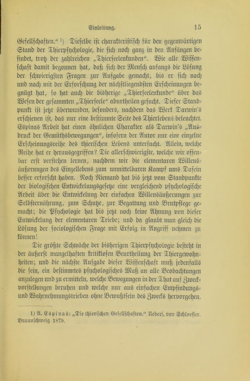 ©efeUfdjafteu. ]) Xiefetbe ift ebarafteriftifd) für beit gegenwärtigen ©taub ber Xi)ierpfi)d)ologier bie ftd) nod) gang iit ben Anfängen be= firtbet, trop ber gasreichen „Xbierfee teuf unbett. 2öic alle 3Biffen= fdjaft bantit begonnen bat, bap fid) ber äftenfd) anfangs bie Söfung ber fcfjmierigften fragen jur Aufgabe gemacht, bis er fid) nadj nnb nadj mit ber ©rforfdjnng ber näd)fttiegenbften (Srfdjeittungeit be- gnügt t)at, fo bat and) bie bisherige „Xbierfeeleitfunbe über baS SÖSefen ber gefamttrten „Xl)ierfeele abnrttieiben gefndjt. Xiefer @tanb= punft ift jept itbermunbeit, befonberS, ttad)betit baS äöerf Xarmin’S erfd)ieneit ift, baS nur eine beftimmte ©eite beS XbierlebeuS beleuchtet. (SSpinaS Arbeit bat einen ähnlichen ©barafter als Xarmin’S „2luS= brud ber ©enüitbäbemegungen'', infofern ber 2lutor nur eine einzelne (SrfdjeinungSreibe beS tbierifdjen ScbeuS unterfudjt. Süteiit, toetd)e SReipe bat er berauSgegriffen? Xie alterfdjmierigfte, ioetd)e mir offene bar erft »erftebeu lernen, nadjbem mir bie elementaren äöittenS= äuperungett beS ©injeüebenS gum unmittelbaren Stampf nmS Xafeiu beffer erforfept haben. 91od) Sftiemanb bat bis jept oom ©tanbpunftc ber biologifcpen (SntmideluitgSgefepc eine oergleidjcitb pftidfologifcpe Arbeit über bie (Sntmitfeliutg ber einfachen StöittenSäuperungeu jitr ©elbfternäprung, 51111t ©d)ttpe, gur Begattung nnb Brutpflege ge= macht; bie sßfpcpologie bat bis jept nod) feine Slpnung 11011 biefer (Sntmtdelung ber elementaren Xriebe; nnb ba glaubt mau gleich öie Söfung ber fociotogifd)en grage mit Srfolg in Eingriff nehmen 511 tonnen! Xie gröpte ©d)mäd)e ber bisherigen Xpierpft)d)otogie beftct)t in ber äufjerft mangelhaften fritiffofeu üSeurtpeilung ber Xbiergemopm heitert; nnb bie nädjfte Aufgabe biefer BMffenfdfaft ntujj {ebenfalls bie fein, ein beftimmteS pft)d)ologifd)eS Bc'af) an alte Bcobaditungen angulegen unb 51t ermitteln, meldfe Bemeguttgeit in ber Xpat auf ßmed; oorfteUungen beruhen nnb melcpe nur aus einfachen GsmpfinbungS= unb SSahrnebmungStrieben ohne Bemuptfein beS ßmeds beroorgebeit. 1) 21. @§piita§: „$te Itjierifcpcn ©efetlfdjaften/' Heber). oon 6df)(oefier. törauttidpimg 1ST9.