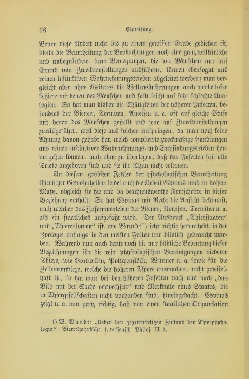 Bebor biefe Arbeit nicht big 51t einem gewiffcu ©reibe gebieten ift, bleibt bie Beurteilung ber Beobadjtitngen nod) eine ganj Willfürlidje unb unbegriinbete; bemt Bewegungen, bie wir 2DZenfcf)en nur auf ©runb ooit ßwcdoorftellungcu ait^füfjren, fönnen ebenfogut aitg reinen inftinftioen B>al)ruel)munggtrieben abgeleitet werben; man oer- gleicht aber otjne SSeitereg bie SSillengäuheritngen artef) wirbetlofer Üt)iere mitbenen beg Btenfcljen unb fällt leid)t auf fefjr fd)led)te 2ltta= logien. @0 bat man bisher bie ^bätigteiten ber höheren Snfecten, be= fonberg ber dienen, Termiten, Slmeifen tt. a. oft auf gleiche (Stufe mit benen beg Bteufdjen geftellt unb jene auf ßwedüorftellungcn §urücfgefiihrt, weil biefe aug foldjen eutfpringen; ba man nod) feine Slhnung baoon gehabt hat, weld) complicirtc gwedmäfjige ^anblungen aitg reinen inftinctioen B3ahrnef)mungg= unb Smpfinbunggtrieben her- borgehen fönneu, and) offne §11 überlegen, bah ben Snfecten faft alle Triebe angeboren finb unb fie il)r Hl)uu nicht erlernen. 2(u biefem gröbften fehler ber pfl)d)ologifd)en 33eurtbjeilimg tl)ierifcher ©ewol)nheiten leibet and) bie Slrbeit GsSpinag nod) in hohem Blaffe, obgleich fie hie unb ba beachtengwerttje gortfdritte in biefer Beziehung enthält. ©0 hat (Sgpinag mit Bed)t bie Slnfidjt befämpft, nad) welcher bagßufammenleben beratenen, fdmeifen, Termitenit.a. alg ein ftaatlid)eg aufgefafst wirb. SDer 5(ugbrud „Xhierftaateu unb „SEhiercolouien ift, wie Bhtnbt1) fef)r richtig herborl)ebt, in ber ßoologte anfangg in ben weiften gälten nur bilblid) gebraud)t wor= ben. 2ööf)renb nun auch l)euie nod) bie nur bilblidje Bebeutung biefer 23egeid)nungen für bie rein phbfi°iD9^öhen Bereinigungen nieberer Xl)iere, wie Borticellen, fpolppenftöde, SSürmer it. a. fowie für bie ßeUencompleje, weldje bie höheren £l)iere augmadjen, nicht gweifel= haft ift, fo hat mau bei ben höheren gnfeften nad) unb nad) „bag Bilb mit ber ©ad)e bermed)felt unb Bierfmale eineg ©taateg, bie in Sl)iergefellfd)aften nid)t borfjaitben finb, l)iaeingebad)t. Sgpiuag geigt u. a. nun ganj richtig, baff bon einer ftaatlid)en Drganifation 1) 2S. SBunbt: „lieber ben gegenwärtigen Bujtanb ber 2lt)terp>ft5cf)0= togie/' S3ierteljat)r3i'tf)r. f. ruiffenfef). $f)tlof. II 2.