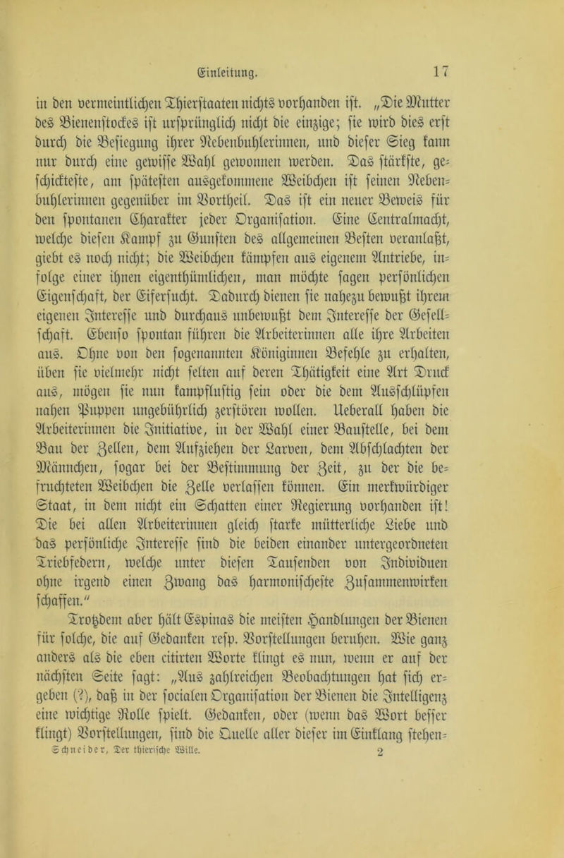 in ben üermeintücfjen Sttjierftaaten nichts norfjanben ift. „2>ie Nhitter beS SienenftocfeS ift urfprünglid) nicht bie einzige; fie wirb bieS erft biird) bie Sefiegung ifjrer Nebenbuhlerinnen, unb biefer ©ieg fanu nur burd) eine gewiffe 9Baf)£ gewonnen werben. ftärffte, ge= fdjicftefte, am fpäteften ausgefomntene ASeibdfen ift feinen Nebeu= buhlerinnen gegenüber im SSort^eiL Das ift ein neuer SeweiS für ben fpoutanen tifjarafter feber Drgauifation. (Sine ©eutralmadjt, welche biefeit Kampf 51t ©unften be§ allgemeinen Seften öeranlafjt, giebt e§ noch nid)t; bie ABeibdjeit fämpfen au§ eigenem Antriebe, in= fotge einer ihnen eigentümlichen, man möchte fagen perfönlidjen ©igenfcfjaft, ber ©iferfudjt. ®aburd) bienen fie nahezu bewujjt ihrem eigenen gntereffe unb burdjau§ unbewußt bem gntereffe ber ©efell= fchaft. ©bcnfo fpontan führen bie Arbeiterinnen alle ihre Arbeiten aus. Dljne üou ben fogenannten Königinnen befehle §u erhalten, üben fie oielmefjr nicht feiten auf bereu Xf)ötigfeit eine Art ®ntd auS, mögen fie nun fampfluftig fein ober bie bem AuSfdjlüpfen nahen fßuppen ungebiihrlid) jerftören wollen. Ueberall hoben bie Arbeiterinnen bie Snitiatioe, in ber Aßal)l einer Sauftelle, bei bem Sau ber gelten, bem Anziehen ber Samen, bem Abfd)lad)ten ber Nuinndfen, fogar bei ber Seftimmung ber geit, p ber bie be= fruchteten ASeibdfen bie gelle oerlaffen formen. (Sin merfwitrbiger Staat, in bem nicht ein ©chatten einer Negierung üorf)anben ift! ®ie bei allen Arbeiterinnen gteid) ftarfe mütterliche Siebe unb ba» perfönlidfe grttereffe finb bie beiben etnanber untergeorbneten Xrtebfebem, welche unter biefen Xaufenben oon gnbiüibuen ohne irgeub einen gwang ba§ harmon^efte gufamntenwirfeit fcfjaffen. Trropbem aber hält ©SpinaS bie meiften ^anblungen ber Sienen für foldje, bie auf ©ebanfen refp. Sorftellungen beruhen. A3ie gan§ anberS als bie eben citirten Aßorte ftingt e£ nun, wenn er auf ber näd)ften ©eite fagt: „AuS zahlreichen Seobadjtungen hot fid) er= geben (?), baff in ber focialen Drgauifation berSienett bie Intelligenz eine wichtige Nolle fpielt. ©ebanfen, ober (wenn ba§ ABort beffer ftingt) Aufteilungen, finb bie Duelle aller biefer im ©inflang ftehen= Scfjneiber, Ser t^ierijdje SSille. 2