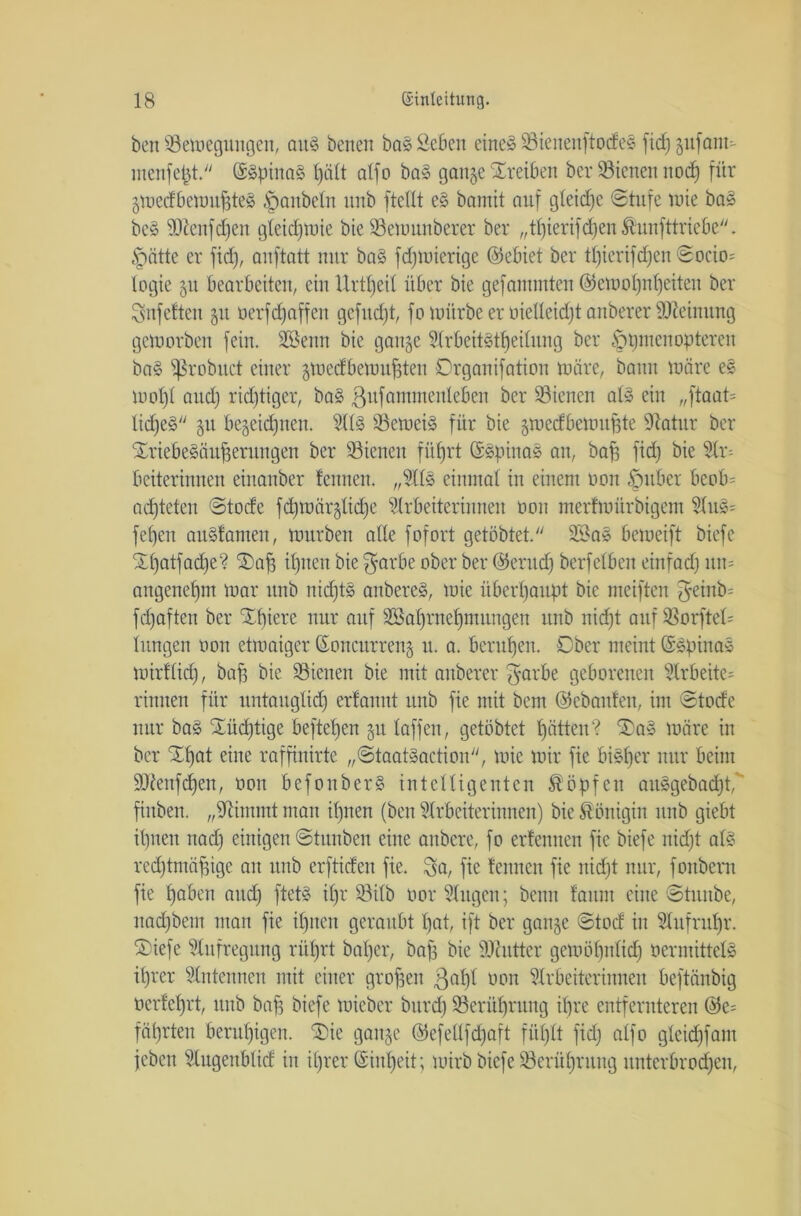 beit ^Bewegungen, ait$ benen bas Scben eines 23ienenftodeS fid) gufatit- menfefet. ©SpinaS Ijält atfo baS gange Treiben ber ^Bienen nod) für gwedbewnffteS Raubein nnb ftellt eS barnit auf gleidje ©tufe wie baS beS sDienfd)en gleichwie bie SBewmtberer ber „tl)ierifd)cn Äunfttricbc. §ätte er fid), anftntt nur baS fdjwierige ©ebiet ber tt)ierifd)en ©octo- legte 51t bearbeiten, ein Urttjeil über bie gefanunteit ©ewofjnbjeiten ber Snfeften 51t üerfdjaffen gcfitdjt, fo würbe er oielleidjt anberer Meinung geworben fein. Sßeitn bie gange Arbeitsteilung ber §t)inenoptercit baS fßrobitet einer gwedbewufften Drganifation wäre, bann wäre es Wölfl and) ridjtiger, baS ßufammenteben ber SSienen als ein „ftaat= Iid)e§ gu begeidfnen. Als ^Beweis für bie gwedbewuffte Statur ber STriebeSüufferungen ber ^Bienen füfjrt ©SpinaS an, baff fid) bie Ar= beiterinnen einattber feinten. „AIS einmal in einem üon §ttber beob= achteten ©tode fd)Würglid)e Arbeiterin nett üon merfwürbigetn AuS= febett auSfanten, würben alle fofort getöbtet. 2BaS beweift biefc £()atfad)e? i£>af3 il)ttett bie $arbe ober ber ©erudj berfelben einfad) itit= artgenetjm War nnb nid)tS anbereS, wie überhaupt bie meiften $einb= fdfaften ber 'Xfuerc nur auf 3Saf)rnel)mungen itnb nid)t auf Sßorftel= lungen oon etwaiger (Soncurreng u. a. berufen. Ober meint ©SpinaS wirflid), baff bie ^Bienen bie mit anberer $arbe geborenen Arbeite^ rinnen für nntaitglid) erfannt nnb fie mit bem ©ebanfen, im ©tode nur baS Üüdjtige hefteten gu laffen, getöbtet lfätten? ‘Sag wäre in ber Tljat eine raffinirte „©taatSaction, wie wir fie bisher nur beim SAenfcfyen, oon befonberS intelligenten köpfen aitSgebadjt,' fittben. „Stimmt man ilpten (beit Arbeiterinnen) bie Königin nnb giebt il)nen nad) einigen ©tunben eine aubere, fo erfennen fie biefe nidjt als redftmäfjige an nnb erftiden fie. Sa, fie fennen fie nid)t nur, foitbern fie Ifaben and) ftetS il)r 93itb üor Augen; beim faiint eine ©tuube, itad)bem man fie il)nen geraubt t)at, ift ber gange ©tod in Aufruhr, ©iefe Aufregung riifjrt bal)er, bafs bie Sdaittcr gewölfntid) oermittelS d)rer Antennen mit einer großen ßafyl oon Arbeiterinnen beftänbig oerfefjrt, nnb baff biefe wieber bitrd) 93erül)rung ifjre entfernteren ©e= fätjrten beruhigen. ®ie gange ©efellfdjaft fiil)lt fid) alfo gleid)fam feben Augenblid in it)rer ©intjeit; wirb biefe SBerüfjruitg unterbrochen,