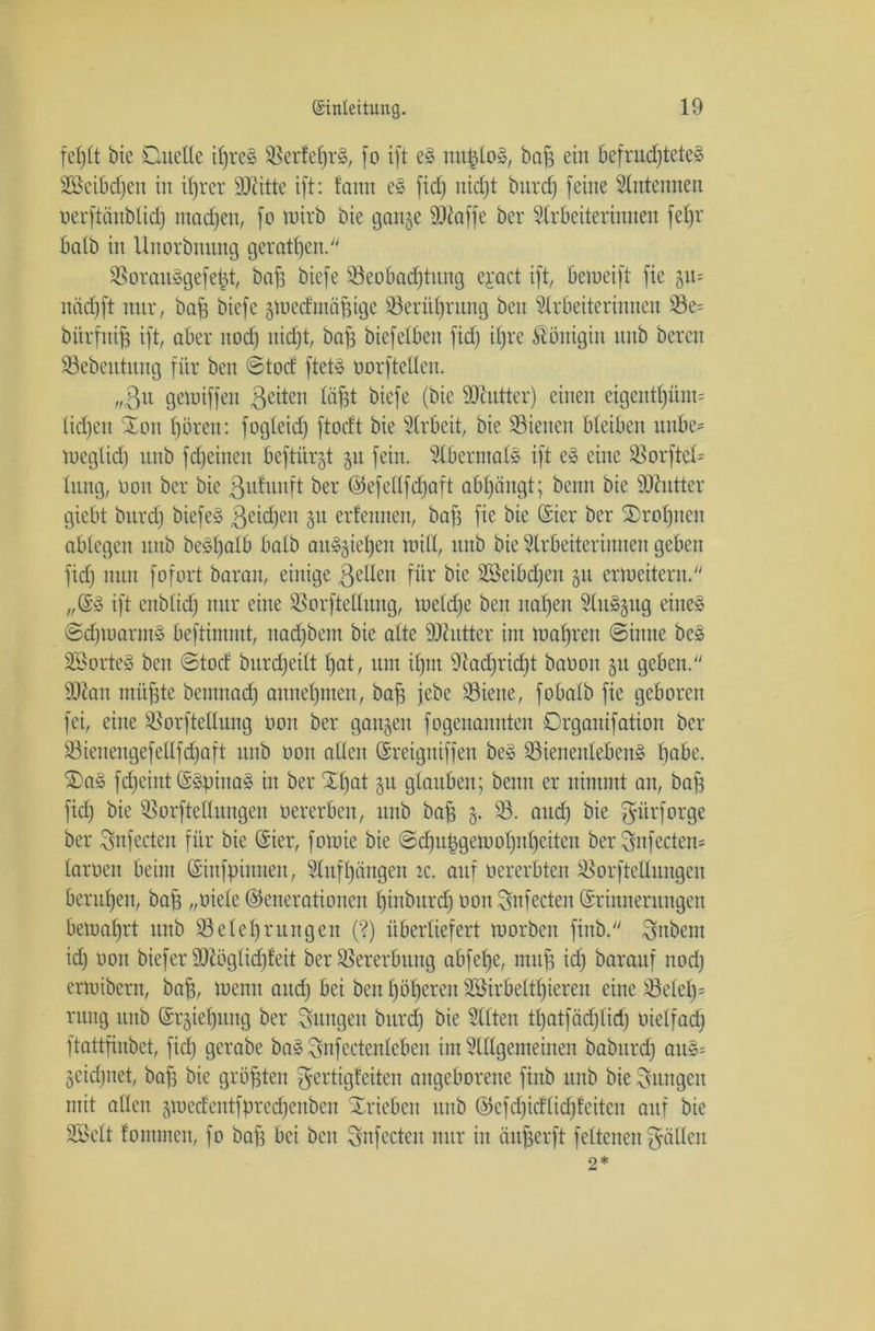 fehlt bie Duette tfjres BerfeljrS, fo ift eS nitfcloS, bah ein befruchtetes Söeibdjen in ihrer Bütte ift: tarnt es fid) nid)t bnrd) feine Antennen oerftänblid) mad)eu, fo wirb Die gange Biaffe ber Arbeiterinnen fefjr batb in Uitorbiutttg geratf)en. BorauSgefeljt, bah biefe Beobachtung ejact ift, bemeift fic git= nädjft nur, bah biefe gwedmähigc Berührung beit Arbeiterinnen Be= bitrfuih ift, aber itod) nicht, bah biefelbeit fid) ifjre Königin uuD bereu Bebeutttng für beit ©tod ftetS oorftellen. „ßu gewiffen 3c^en löfft biefe (bie BZutter) einen eigentf)üm= ticfjen Xou hören: fogleid) ftodt bie Arbeit, bie Bienen bleiben unbe* Weglid) nitb fd)eineit beftiirgt gu fein. Abermals ift eS eine Borftctt tnng, Don ber bie 3ufunft ber Gefeltfdjaft abl)ängt; benn bie Binder giebt bnrd) biefeS 3eid)en 31t erfennen, bafj fie bie Gier ber 2)rol)nen abtegen itttb beSI)alb batb auSgief)eu mitt, nnb bie Arbeiterinnen geben fid) nun fofort baran, einige 3etteu für bie Bkibdjeit gu erweitern. „GS ift enbttd) nur eine Borftettung, weldfe ben nat)en Auszug eines ©djwarmS beftimmt, nad)bent bie alte Biutter iut wahren ©imte beS SöorteS ben ©tod bitrd)ettt hat, um il)iit Bad)rid)t baoon gu geben. Bian mühte bemnad) annehmen, bah jebe Biene, fobatb fie geboren fei, eine Borftettung non ber gangen fogenauitten Drgaitifatioit ber Bienengefeltfd)aft itub 001t allen Greigniffen beS BtenenlebenS habe. ©aS fdjchtt GSpinaS in ber £l)at gu glauben; benn er nimmt an, bah fid) bie Borftettitngen oererben, nnb bah 33* auch ^ürforge ber Snfecten für bie Gier, fowie bie ©d)uhgemoI)nhciten ber 3nfecten= laroen beim Ginfpittiten, Aufhängen x. auf oererbten BorfteUungen beruhen, bah „öiele Generationen hiaburd) oon Snfecten Griitneriutgen bewahrt itnb Belehrungen (?) überliefert worben fiitb. Zubern id) oon biefer Biöglidffeit ber Bererbuitg abfefje, muh ich darauf nod) erwibcrn, bah, wenn and) bei ben höheren 2Birbeltl)iereit eine Beleih rung unb Grgiehitng ber jungen burd) bie Alten tl)atfäd)lid) oielfad) ftattfinbet, fid) gerabe baS Snfectenlcben im Allgemeinen babitrd) auS= geidjnet, bah bie gröhten ^ertigleiten angeborene fiitb unb bie jungen mit allen gwedentfpredjeubeu Trieben unb Gcfd)idlid)feitcn auf bie SBett fontmen, fo bah bei beit Snfecten nur in äitherft feltenett gatten