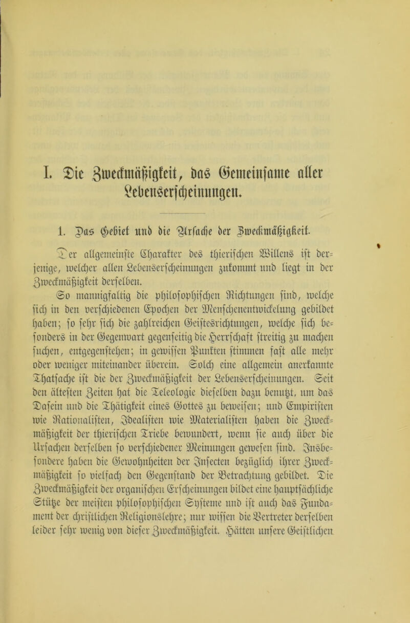 I. Sic 3ü>etfmfiiigfcit, Daö ©emeinfamc nllcr i’eUenßerjdjeiuimgcii. 1. pas ^ebtef itnb bic fHrfadje ber J*weditnd§i0Rcif. Ter adgemeittfte (£l)arafter beg ttfierifdjen SSitlcrig ift ber= fettige, iueld)er adctt Sebengerfdjeinungen jufommt intb liegt in ber 3 wed mäßigt eit berf etbeit. So mannigfaltig bie pl)ilofopf)ifc£)en 9iid)tnngcn fittb, wetd)c fiel) in beit üerfdjiebenen Spodjen ber SJienfdjenentwicEetung gebitbet t)aben; fo fefjr fid) bie 5af)lrcid;en ©eiftegric£)tnngen, wetdje fid) be= fonber§ in ber ©egenwart gegenfeitig bie §errfd)aft ftreitig §it ntadjctt fitdjcn, entgegcnftefjcit; in gewiffen fünften ftimmen foft ade ntebr ober weniger miteinanber überein. Sotd) eine aügemein anertannte Xffatfadje ift bie ber ßwedmäfjigfeit ber öebenserfdjeinungen. Seit beit älteften ßeiten Ijat bie Teleologie biefeiben ba^n benupt, tun bag £>afein nnb bie Tl)ätigfeit eitteg ©otteg §n beweifen; nnb ©ntpiriften wie SRationatiften, ^beatiften wie ÜJJlateriatiften tjabeit bic ßwecf= mäpigfeit ber tl)ierifd)cn Triebe bewnnbert, wenn fie attd) über bie Urfacfjen berfelben fo üerfdjicbener SDieinnttgett gewefett finb. 3ngbe= fonbere t)aben bic ©ewopnpeiteit ber Snfecten begitglid) il)rer ßwed= mägigfeit fo oielfad) beit ©egenftanb ber 23etrad)tnng gebitbet. £>ie ßwedmäfigfeit ber organifdfen (Srfdjeiitnngeit bitbet eine t)anptfäd)tid)e ©tit^e ber weiften p£)iIofopt)ifd)en Spfteme nnb ift attd) bag 3'Uitba= ment ber djrifttidjenÜteligiongtetjre; nur wiffen bie Vertreter berfelben leiber fet)r wenig non biefer ßwedntäpigfeit. .'patten nufere ©eifttidjen
