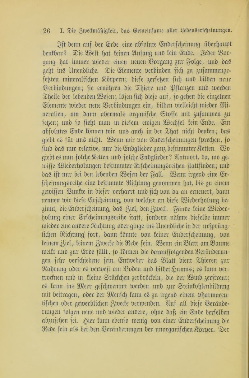 Sft beim auf ber ©rbe eine abfeinte ©nberfdjeinung überhaupt beufbar? Sie Sßett pat feinen Anfang unb fein ©nbe. Seher Sor= gang pat immer tnieber einen neuen Vorgang gur gotge, unb baS gept itt§ Unenbticpe. Sie ©temente oerbittben fic^ gu gufantmenge= festen mineratifepen Körpern; biefe gerfepen fiep unb bitben neue Serbinbungen; fie ernäpren bie Spiere unb ?ßf£an§en unb merben Speite ber tebenbeu Söefen; töfenfiep biefe auf, fogepen bie eingetnen Elemente tnieber neue Serbinbungen ein, bitben nielteidpt tnieber 9Ri= nerafien, um bann abermals organifepe Stoffe mit gufammen 31t fepeit; unb fo fiept man in biefent einigen Sßccpfet fein ©nbe. ©in abfotuteS ©ttbe föntten mir uns and) in ber Spat niept benfen; bas giebt eS für unS niept. Sßenn mir non ©nberfepeinungen fpredpen, fo fiub baS nur retatioe, nur bie ©nbgtieber gang beftimmter betten. 2Bo giebt eS nun fotdpe betten unb fotdpe ©nbgtieber? Stntraort, ba, mo ge= miffe SBieberpofungeu beftimmter ©rfdjeinuttgSreipen ftattfinben; unb baS ift nur bei ben tebenbeu ÜEBefen ber $att. SSentt irgenb eine ©r= fdjeinnngSreipe eine beftimmte Üticptung genommen pat, bis 31t einem gemiffen fünfte in biefer nerparrt unb fiep non ba an erneuert, bann nennen mir biefe ©rfdpeinung, non metdfer an biefe SBieberpohutg be= ginnt, bie ©nberfdjeinung, baS $iet, beit ßlued, $änbe feine Söieber= potung einer ©rfdjeimutgSreipe ftatt, fonberit näpnte biefetbe immer tnieber eine anbere fRidptung ober ginge ins Unenbtid)e in ber utfprüng= lidjen 9fäcptungj fort, bann fönnte non feiner ©nberfdpeinung, non feinem ßiet, feinem ßtnede bie 9?ebe fein. SBetttt ein Statt am Saunte metft unb gttr ©rbe fällt, fo fönnen bie barauffolgenben Seränberum gen fepr oerfdpiebene fein, ©ntmeber baS Statt bient Spieren gur •Rapntng ober eS nertueft am Soben unb bilbct^mmuS; eS fann oer= trodnen unb in fteilte Stüddpen gerbrödetn, bie ber SSinb gerftreut; eS fattit ins 9Reer gcfdjmentmt merben ttttb gur ©teinfoptenbitbung mit beitragen, ober ber SOZenfdp fann eS gtt irgenb einem pparntacem tifepett ober gemerbtidpen ßütede oertnenben. Stuf att biefe Seränbe= rttitgeit fotgeit neue unb tnieber anbere, optte baff ein ©nbe berfetben abgitfepen fei. §ier fattit cbenfo luenig non einer ©nberfd)einuttg bie tRebe fein atS bei ben Seräitberttngen ber uuorganifd)en Körper. Ser