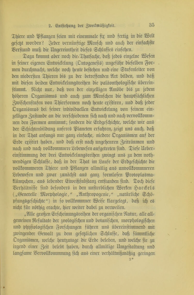 Spiere unb Pflanzen feien mit einemmate fij unb fertig in bie Sßett gefegt morben? lieber üernünftige Mettfd) unb and) ber eiitfad)fte SBerftanb muff bie Ungereimtheit biefeS ©dftuffeS einfefjcn. ®ogu fomntt aber nod) bie.Xhatfadje, baff jcbeS einzelne SBefen in feiner eigenen (Snttuidelung (OntogenefiS) ungefähr biefelben men burdjmadft, metdje nod) heute beftctjen unb eine Stufenleiter non beit nieberfteu gieren bis 51t ber bctreffenben 5Crt bitben, unb baff mit biefen beibcn ©ntmidetungSreihen bie patäonttjologifc^e übereim ftimntt. Stid)t nur, baff oou ber einbettigen Slmöbe bis 511 jebem höheren Organismus unb and) §um Menfdjen bie t)auptfäd)tid)cu ßmifdjeitftitfeu oon Zierformen nod) tjeute ejiftiren, unb bafs jeber Organismus bei feiner inbioibuetten (Sntmidetung oon feinem ein= ^eiligen 3uftanbe au bie oerfdjiebeneit fid) nad) unb uad) oeroottfomim neu beit gönnen annimmt; fonbertt bie Qsrbgefd)id)tc, mctd)e mir attS ber ©djidjtenbitbung itnfereS glätteten erfahren, geigt unS and), baff in ber Xtjat anfangs nur gang einfache, niebere Organismen auf ber Srbe ejiftirt haben, unb baff erft nad) ungeheuren ßeiträumen unb nad) unb nad) ootlfommnereSebemefen aufgetreten finb. SOiefe XXcber= einftimmung ber brei (SutmidetungSreif)cn glüingt unS $u bcm notf)= menbigen ©dftuffe, baff in ber Xt)at im Saufe ber ©rbgefd)id)te bie oottlommneren Xtjiere unb fßflan§en altmätig attS unootttommncrcn Sebemefen unb §mar §unäd)ft attS ganz formtofcit )ßrotopIaSma= ftümpcfjen, aus tebenber (Sümeijffubftanz entftauben fiub. Xod) biefe SSerf)ättniffe finb befonberS in beit unfterbtidfen SSerfen öaccfcts („©eneretle Morphologie, „Stnthropogcnie, „uatürtidje ©d)ö= pfungSgefdjidite) in fo oottfommner SSeife ttargetcgt, bafe idf) eS nid)t für nött)ig erachte, hier roeiter babei 51t oermeiten. „3IUe grofjeu ©rfd)eiiutngSreiI)eu ber organifd)en Statur, atteatU gemeinen Stcfuttate ber goologifdjen unb botanifrfjen, morphotogifdjcn unb phbfiotogifdjeit gorfdjungen führen ttttS übereinftimmcnb mit gmingenber ©ematt 51t beut gefehtidjen ©djtuffe, baff fämmttid)e Organismen, metd)e heutzutage bie ©rbe beleben, unb metdje fic gu irgettb einer ßeit bctebt haben, btird) atlmätige Umgeftattung unb tangfame SBerooUfomimtung fid) attS einer oerbättniff muffig geringen