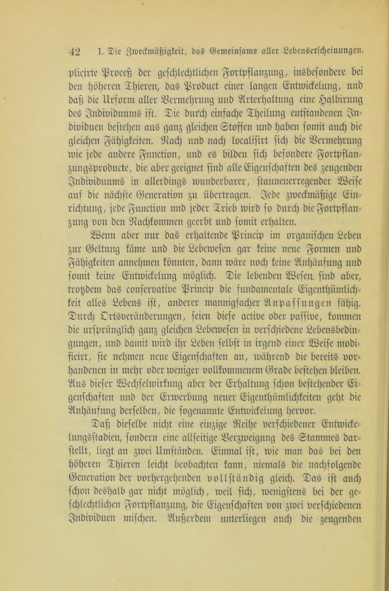 pticirte ^ßrocefj her gefdfledjflicljeu Fortpflanzung, inäbefoitbere bei beit f)öi)ereit Spieren, ba§ ^robitct einer langen ©ntmicfelung, unb bafj bie Urform aller ÜBermefyrung unb 2lrterl)altuug eine |mlbirung beS 3nbiöibuum8 ift. $>ie but'd) einfache Sljeilung entftanbenen 3n= biüibnett befielen au§ gang gleidjen Stoffen unb bjaben fomit and) bie gleichen f^ö^igfeiten. 9iad) unb uad) localifirt fid) bie Sßermefjrung mie jebe anbere Function, unb e§ bilben fid) befonbere Fortpflan* Zung§probitcte, bie aber geeignet ftub alle ©igenfdfaften be3 jeugenben SnbioibuumS in aderbing» muitberbarer, ftaunenerregenber SBcife auf bie näd)fte (Generation 511 übertragen. Febe zmedntaffige ©in= rid)tung, jebe Function unb jeber Xrieb tuirb fo burdj bie Fortpflan* 51mg 001t ben 9tad)fotnmen geerbt unb fomit erhalten. SBenn aber nur baS erljaltenbe ^ßriucip im organifdjeu Sebcit Zur (Geltung fäme unb bie ßebemefen gar feine neue Formen 1111b Fäfjigfeiten anneljmen föunteu, bann märe nod) feine Slnfjäufung unb fomit feine ©ntmicfelung möglid). ®ie lebenben SSefen finb aber, trotjbem ba» conferoatioe Sßrincip bie funbamentale ©igentf)ümlidj= feit allee» Sebent ift, anberer ntannigfad)er Sinpaffungen fäf)ig. 2)urdj Crtsüeränberungcn, feien biefe actioe ober pafftüe, fomtnen bie urfprüngltdj ganz gleichen ßebemefen in oerfd)iebene Seben§bebin= gütigen, unb bamit mirb il)r ßebeit felbft in irgenb einer Söeife ntobi= ficirt, fie neunten nette (Gigenfc^aften an, mäl)renb bie bereite oor= l)anbenett in meljr ober meniger vollfomntenem ©rabe beftcf)en bleiben. Slus biefer 2Bed)felmirfung aber ber ©rljattung fd)on beftel)enber @i= geufd)afteit unb ber ©rmerbititg neuer ©igcntl)ümlid)feiten gel)t bie 3(nl)äufuug berfelbeit, bie fogeitannte ©ntmidelnng fjeroor. SDaf) biefelbe uid)t eine einzige üieifje oerfd)iebener ©nttüicfe= tungSftabien, fonbern eine allfeitige ^erzmeigung bes Stammes bar= ftellt, liegt au gutei itmftänbcn. ©inmal ift, mie mau ba§ bei ben l)öl)eren Xl)ieren leidjt beobad)ten faun, niemals bie nadjfolgenbe Generation ber uorljergcfjenben öollftänbig gleid). ®aS ift and) fd)ott beSfjalb gar nid)t möglid), meil fid), menigftenS bei ber ge= fd)led)tlid)en Fortpflanzung, bie ©igenfetjaften 001t zmei üerfd)iebenen Fnbiöibuen mifd)en. Slufjerbent unterliegen and) bie zeugenben