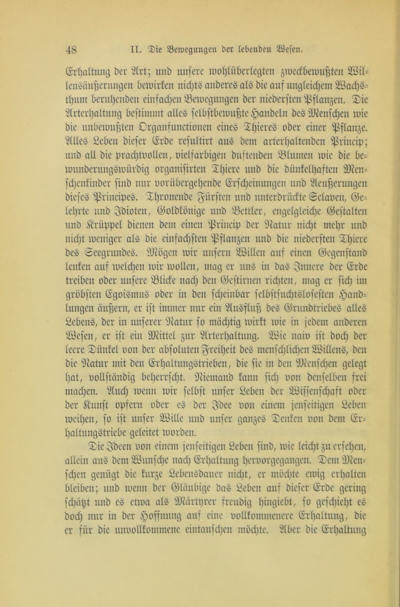 ©rfjaltung ber 5lrt; unb nufere mofflüberlegteii gttecffiettujjten 2£il= lenSciuZerungen bemirfen nidjtS anbered als bie auf ungleichem 2Bad)Ss tfjum berutjeuben etnfadjen Settegungen ber itieberften fßflangen. ®ie 3(rterl)altung bcftimmt alles felbftbettujjte Raubein beS Stenfdjen lute bte unbenutzten Organfunctionen eines XljtereS ober einer Sßflanje. 5llleS Sebett biefer ©rbe refultirt auS bem artcrl)altenben ?ßriucip; unb all bie prac£)tüollen, bielfarbigen buftenben Slunten toie bie be= tüunberuitgStoürbig orgauifirteu X£)iere unb bie bünlell)aften Stern fdjentinbcr finb nur oorübergef)enbe (Srf Meinungen unb Sleujjeruitgen biefeS fßriucipeS. Xl)ronettbe dürften unb unterbrüdte ©claöen, @e= lehrte unb 3bioten, ©olbfönige unb Settier, eitgelgleidje ©eftalten unb Krüppel bienen bem einen fßrincip ber Satur nicfjt mel)r unb tttdjt meniger als bie eiufadjften Sßflangen unb bie itieberften SJfiere beS ©eegntnbeS. Stögen mir unfern SBillen auf einen ©egenftanb lenten auf melden mir mollen, mag er uns in baS innere ber ©rbc treiben ober itttfere Slide nadj ben ©eftirnen richten, mag er fid) im gröbften (SgoiSmuS ober in ben fdfeinbar felbftfudjtSlofeften paub= lungett äußern, er ift immer nur ein SluSflufj beS ©runbtriebeS alles SebenS, ber in nuferer 9catur fo mädjtig mirtt mie in jebem anberen SSefen, er ift ein Sattel jur Slrterljaltung. Söie uaio ift bod) ber teere SDünfel oon ber abfolitten ^reiffeit beS menfdjlidjcn SBitlenS, beit bie Statur mit ben (Srt)altungStrieben, bie fic tu beit Stenfdjen gelegt l)at, üoUftänbig bef)errfcf)t. Sticmaub fann fid) oon benfeiben frei machen. Sind) memt mir felbft nufer ßeben ber 2ötffenfd>aft ober ber fltnft opfern ober cS ber Sbee oon einem fenfeitigeit Sehen meinen, fo ift nufer SBille unb nufer ganzes teufen ooit bem ©r= f)altnngStriebe geleitet morbeit. S)ie^been oon einem fenfeitigeit Sebcit finb, mie leicfjt juecfeljen, allein attS bentäöunfdjc nad)©rpaltung peroorgcgangem fernstem fdjen genügt bie titrje SebenSbauer nicht, er möchte emig erhalten bleiben; unb meint ber ©laubige baS Seben auf biefer ©rbe gering fdjcipt uttb eS etma als Süirtprer freubig piitgiebt, fo gefdjiept eS bod) nur in ber Hoffnung auf eine üollfommenere ©rf)altititg, bie er für bie unooüfommene eintaufdjen mödjte. Slber bie ©rljaltung