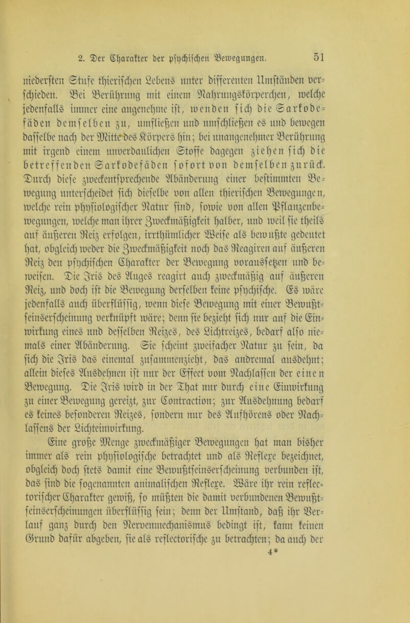 nieberften Stufe tfyerifdjen öebeitS unter bifferenten llmftäuben oer= fdjieben. S5ei $8erüf)rnng mit einem 91al)ntngSf örperdjett, meldje jebenfallS immer eine angenehme ift; wenben fid) bie Sarfobe = fäben bemfetben 51t, umfliegen unb umfdjliejjen eS unb bemegen baffelbe und) ber SRittrbeS Körpers t)in; bei unangenehmer Söerüfjrung mit irgenb einem unoerbaulidjen Stoffe bagegen gieren ficf) bie betreffenben Sarfobefäben fofort oon bemfelben gurücf. ®urd) biefe gmecfentfpred)enbe dlbänbcrung einer beftimmten 33e= megitng unterfReibet fid) biefelbe oon allen tfjierifdjen ^Bewegungen, weldje rein pf)t)fiologifd)er dlatur finb, fomie oon allen fßflangenbe^ roegungcn, weldje man il)rer ßmedntäffigfeit falber, unb Weil fic tfjeils auf äußeren fReig erfolgen, irrtümlicher SBeife als bewußte gebeutet hat, obgleich meber bie ßmecfmäfngfeit itod) baS fReagireit auf äußeren SReig ben pfpdjifdjcn Sfjnrafter ber Bewegung oorauSfe^cit unb be= roeifen. (Die 3ris beS 2lugeS reagirt and) groecfmäfjig auf dufferen fReig, unb bod) ift bie (Bewegung berfelben feine pfpdfifdfe. (5S märe jebenfallS and) überfliiffig, wenn biefe (Bewegung mit einer (8emuf;t= feinSerfd)einung oerfniipft märe; benn fie begießt fid) nur auf bie Gin- mirfung eines unb beffelben (ReigeS, beS SidjtreigeS, bebarf alfo nie= rnatS einer 2lbänberuug. Sie fdjeint gmeifadjer (Ratur 51t fein, ba fid) bie 3hri8 baS einemal gufammcngidjt, baS anbremal aitSbeljnt; allein biefeS StuSbeljnen ift nur ber (iffect 00m (Rad) (aff eit ber einen (Bewegung. (Die ^riS wirb in ber Xt)at nur bitrd) eine (SSinwirfung 511 einer (Bewegung gereift, §ur (Eontraction; gur HnSbefjnung bebarf es feines befonbcren (ReigeS, fonbern nur beS SlitfijörenS ober (Rad)5 laffcnS ber Sidjteinmirfung. Sine grojfe dRenge gwecfmäfjiger (Bewegungen fjat man bisher immer als rein ptjpfiologifdje betrachtet unb als Üieflere bezeichnet, obgleich bod) ftetS bamit eine (BewujftfeinSerfMeinung oerbunbeu ift, baS finb bie fogenannten animalifdjen (Refleje. SBäre il)r rein reflcc-- torifd)er (S^arafter gemijj, fo müfjten bie bamit oerbunbcneit Ü8ewitfjt= feinSerfdjeinungen überfliiffig fein; benn ber Umftanb, baff il)r 3Ser= lauf gang bitrd) ben (ReroenmecfjaniSmuS bcbingt ift, faitn feinen @runb bafiir abgeben, fie als reflcctorifd)e gu betrauten; baaitd) ber