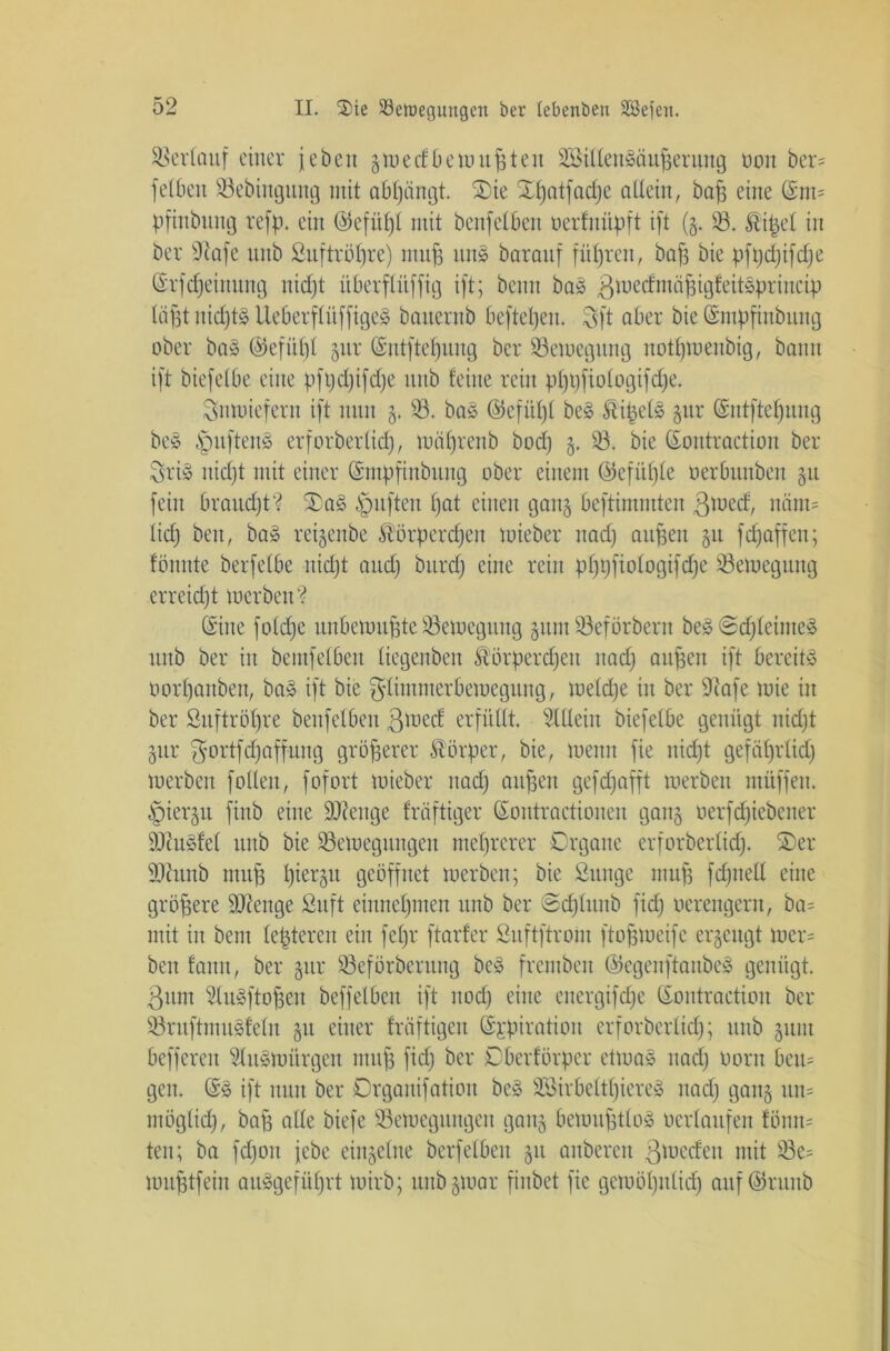 Verlauf einer i eben gmedfbemupteit 2Bilten3äuperung non ber- felben 33ebiugitng mit abpängt. £>ie Xpatfacpe allein, bap eine (Sm= pfinbung refp. ein (55efitf)I mit benfelbett oerfnüpft ift (g. 33. Kipel in ber Sftafe nitb ßuftröpre) mup un£ barauf führen, bap bie pfpdjifdje ©rfcpeittung nicpt itberflüfftg ift; beim ba£ ßmecfmäpigteitSprincip liipt nid)t3 üeberflüffigeä bancrnb beftepeu. 3ft aber bie (Smppnbung ober ba§ ©efitpl gur (Sntftepuug ber 33emegitng notpmenbig, bann ift biefelOe eine pfpcpifdje nitb feine rein pppfiologifdje. Sftmieferu ift nun g. 33. ba§ ©efüpl be£ Kipels gur (Sntftepung be§ §ufteu8 erforberücf), mäprenb bodj g, 33. bie ©ontraetiou ber Srtö uicpt mit einer (Smpftnbung ober einem ©efitple oerOunben gu fein braudjt? S£a§ £mften pat einen gang beftinnnten 3nx>cf/ näm= licp ben, ba» reigenbe Körpercpeit mieber itarf) aupen gu fcpaffen; fönnte berfetbe nkpt and) bitrd) eine rein pppfiologifcpe 33emegiutg erreicht merben'? (Sine foldje uubenmpte 33emegiutg ginn 33eförberu be§@cpleime3 nnb ber in bemfetben tiegenben Körpercpeu nacp aupcn ift bereite üorpanben, ba§ ift bie glimmerbernegung, melcpe in ber 9iafe mie in ber ßuftröpre benfelbeu ßioecf erfüllt. Allein biefetbe genügt nidjt gur ^ortfcpaffung gröperer Körper, bie, menn fie nidpt gefäprtid) merben füllen, fofort mieber uad) aitpen gefcpafft merben müffeit. §iergu finb eine Ü0?eitge fräftiger ©ontractionen gang oerfcpiebeiter SÜcuöfel nitb bie 33emegungeit nteprcrer Organe erforberlidj. 35er Stab mup piergu geöffnet merben; bie ßunge mup fcpitell eine gröpere ÜDJenge ßuft einnepmeit nnb ber @cplunb fidj verengern, ba= mit in bem letzteren ein fepr ftarfer Suftftroiu ftopmeife ergeugt mer= ben fann, ber gur 33eförbernng be3 fremben ©egenftaubeä genügt. 3um 3(u»ftopen beffelbeu ift nodf eine euergifcpe ©ontraetion ber 33ruftmu§feln gu einer friiftigeu @£piratiou erforberlidj; nnb gunt beffereit 31u»mürgcn mup fid) ber Oberförper etma» nacp oorn beu- gen. (Sö ift nun ber Drganifation be» SBirbettpiereS itadj gang un= möglicp, bap alle biefe 33emcgitugen gang bemuptloä oerlaufen fönm ten; ba fdjoit jebe eingelne berfelbeu gu anberen 3 werfen mit 93e= muptfein auSgefüprt mirb; unbgmar finbet fie gemöpnlicp auf ©runb