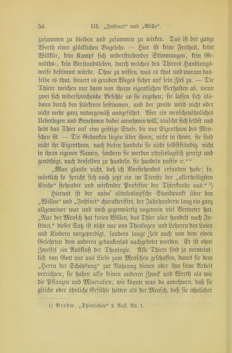 jufammen 51t bleiben unb gufammen 51t mirfen. £)a§ ift ber gange SBertp einer gtücfliefen $8ogelepe. — §ier ift feine $reipeit, feine Söiltfür, fein fantpf fid) miberftrebeuber Stimmungen, fein ©e= nuitp3=, fein SBerftanbSletien, burd) meldjes be3 Spieres §anbfung8* toeife beftimmt mürbe. £)pne 51t miffen, ma» e§ tput unb marunt bo§= fefbe e£ tput, fteuert e£ gerabeu 2öege§ fieper auf fcinßml 31t. — £ie Spiere meinen nur bann non iprern eigentlicpen SSerfjatten ab, menu gmei fid) miberfpreepenbe Söefeple an fie ergeben; fie taffen fid) al$* bann burd) ben ftärferen beftimmen, unb ber gtueite mirb niept ober nicf)t mepr gang naturgemäß au§gefitprt. 2Ser ein menfd)euäpulicpe§ Ueberlegeu uubSBeuepmen babei annepmen mill, toufept fid; felbft unb ßebt ba3 SEtjier auf eine geiftige Stufe, bie nur ©igentpum bcs Men= fcpeu ift. — Sie ©ebanfeu liegen über ipnen, nid;t in ipuen, fie finb niept it;r ©igentpum, nad) biefen panbeln fie niept felbftftänbig, nidjt in ipren eigenen Sianten, fonbern fie »erben pppfiologifcp gereigt unb genötigt, nad) benfelben gu panbeln, fie panbeln paffio tc. „Man glaube nidft, baß id) SBorftepenbeS erfunben f)abe; fo, mörtlicp fo fpriept fid) uod) jeßt ein im Sienfte ber „aüerpeiligften Äirdje ftepeuber unb mirfenber Sßrofeffor ber Spierfuube au§. ’) hiermit ift ber naioe altteleotogifepe Stanbpunft über ben „SBiden unb „Snftinct eparafterifirt, ber Saprpunberte lang ein gang allgemeiner mar unb uod) gegenmärtig ungemein oicl Vertreter pat „9htr ber Menfd) pat freien Sßillen, ba§ Spier aber panbelt nad) $n= ftinct, bieferSaß ift niept nur oonSßcologeu unb ßeprern ben Saien unb St’inbern oorgeprebigt, fonbern lange 3eit and) oon bem einen ©eleprten bem anberen gebanfento§ naepgebetet morben. ©r ift opne ßmetfel ein Slu§fluß ber Speologie. Sille Spiere finb ja oermeint= lid) oon ©ott nur au» Siebe gunt Menfdjen gefepaffeu, bamit fie bem ,,-Öerrn ber Sdföpfung gur Siapruug bienen ober ipm feine Slrbeit oerriepten; fie pabeit alfo feinen anberen ßioed unb Söertp at§ mie bie ^Pflangen unb Mineralien; mie fbunte man ba aunepmen, baß fie gleiche ober äputüpc ©cfiiple patten al» ber Meufep, baß fie äßnticper l) 93ret)in, „XJjierleben 2. Stuf!. 93d. 1.