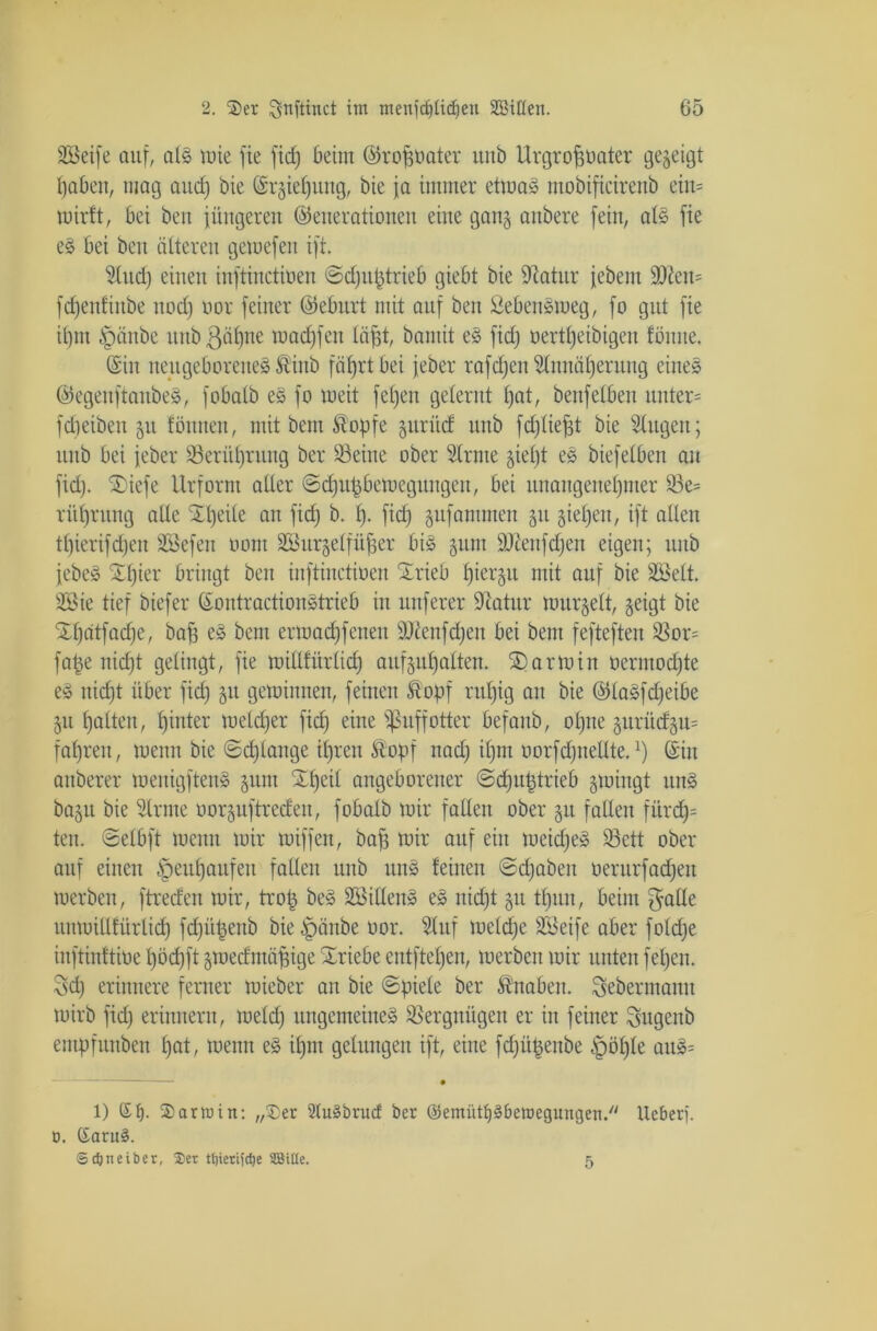 Söeife auf, als wie fte fid) beim (Groh&ater unb Urgrofwater gegeigt haben, mag and) bie ©rgief)ung, bie ja immer etwa» mobificirenb ein= wirft, bei beit jüngeren (Generationen eine gang anbere fein, als fie eS bei beit älteren gewefen ift. And) einen inftinctioen ©dju^trieb giebt bie Giatitr jebem ÜD2en= fdjenfinbe ttod) oor feiner (Geburt mit auf beit 2ebensweg, fo gut fie ihm §änbe ttttb gähne wacfjfen lügt, bamit eS fid) oerttjeibigen föiute. ©in neugeborenes Äinb fährt bei jeber rafdjen Annäherung eines (GegenftaitbeS, fobalb es fo weit feljen gelernt hat, beitfelben unter= fdjeibett gu fönnen, mit bent Stopfe guritd unb fchliejjt bie Augen; unb bei jeber 33erül)rung ber Söeine ober Arme gieljt es biefelben au fid). SDiefe Urform aller ©djufäbewegungen, bei unangenehmer 53e= rithrung alle Speile au fid) b. h* fid) gufantmeu gu giepeu, ift allen tl)ierifdjeit Sßefen oout ASurgelfü^er bis gum SUiettfdjen eigen; unb jebeS Schier bringt ben inftinctioen Irieb hiergu mit auf bie äBelt. 2öie tief biefer ©ontractionStrieb in nuferer Gtatur wurgelt, geigt bie Shdtfadje, bah eS bent ermad)fenen sDiettfd)eit bei beut fefteften !öor= fafce nicht gelingt, fie willfürlid) aufguhalten. 2)anoin üermodjte eS nicht über fid) gtt gewinnen, feinen Äopf ruhig an bie (GlaSfdjeibe gtt halten, hinter welcher fid) eine ißuffotter befaub, ohne gurüdgu= fahren, wenn bie ©djlange ihren Äopf nad) il)nt oorfd)iteUte.x) ©itt anberer wenigftenS gum £l)eil angeborener ©djuptrieb gwingt uns bagu bie Arme oorguftreden, fobalb wir fallen ober gtt fallen fürdj= ten. ©elbft Wenn wir wiffen, bah wir auf ein weidjeS SSctt ober auf einen Heuhaufen fallen unb uns feilten ©djaben oerurfad)ett werben, ftreden wir, trog beS SSillenS eS nicht gu tf)un, beim gälte uitwillfürlid) fdjügenb bie ^päitbe oor. Auf welche SBeife aber fold)e inftinftioe l)öcf)ft gwedntähige Triebe entftehen, werben wir unten feljen. Sd) erinnere ferner wieber an bie ©piele ber Knaben, gebermann wirb fid) erinnern, welch ungemeines Vergnügen er iit feiner gugenb entpfunben hat, wenn eS ihm gelungen ift, eine fdjitpenbe 5pöl)Ie auS= ——— • 1) St). Sarmitt: „Ser 2(uSbrud ber ©emiitt)3beraegungeti.// Heber), ö. Saru§. ©cfjneiber, 25er t()ieri)rf)e SQJttte. 5