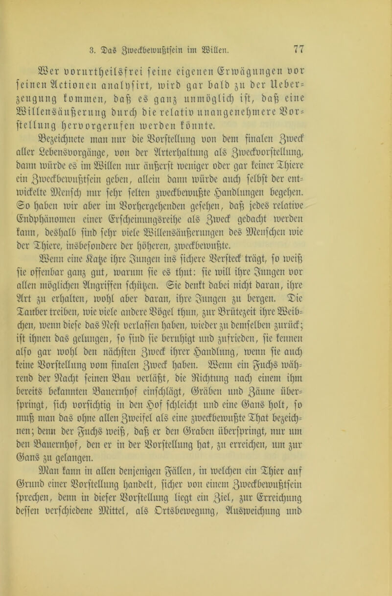 SSer üorurttjeiUfrei [eine eigenen ©rwögungen oor feinen 3lctioneit analffirt, wirb gar batb gu bcr lieber* gettgung fomnten, ba^ eS gang unmöglich ift, baff eine SSillenSäuf erttng burdf bie relatiü unangenehmere ©or* ftettung herüorgerufen werben föitnte. ©egeidjitcte man nur bie ©orftellung non beut finalen ßwed alter SebenSüorgänge, non bcr Slrtei'haltung als ßwedoorfteUung, bann würbe eS im Sßitten nur äuferft weniger ober gar feiner Xtjiere ein ßwcdbewuftfein geben, allein bann würbe and) fetbft ber ent* widette ÜJJenfd) nur fef)r feiten gwedbeioufte fpanblungeit begehen. @o haben wir aber im ©orhergehenben gefehen, baf jebeS relatioe ©nbühünomen einer (Srfcf)einitngSreihe als ßwed gcbadjt werben fann, beSl)alb fiitb fehr oiele ©MllenSättferungen beS Sttenfchen wie bcr Xl)iere, inSbefouberc ber höheren, gwedbeioufte. Söenu eine Äafce ihre jungen in» fidjere ©erfted trägt, fo weif fie offenbar gang gut, warum fic eS tl)ut: fie will il)re jungen oor allen möglichen Angriffen fchüfen. @ie beult babei nicht baran, ihre 3(rt gu erhalten, wohl aber baran, ihre jungen 511 bergen. ®ic Zauber treiben, wie oiele aubere ©ögel tl)un, gur ©rütegeit ihre ütßeib* djen, wemtbiefe baS Sfteft oertaffen haben, wieber 511 bemfelbeit gurüd; ift ihnen baS gelungen, fo fiitb fic beruhigt uitb gufrieben, fie femten alfo gar wohl beit näd)ften ßtoed ihrer ffanbhtng, wenn fie and) feine ©orftellung 0011t finalen ßwed haben. SBeittt ein ßudjS wäf)= renb ber 97ad)t feinen ©au oerläft, bie ©idjtititg itad) einem il)nt bereits befannten ©aitenthof einfdjlägt, ©räben ttiib ßäune über* fpringt, fid) oorfieftig in beit $of fd)lcid)t uitb eine ©aitS f)oft/ fo muff man baS ohne allen ßweifel als eine gwedbewuf te Xl)at beneid): neu; benu ber ffudjS weif, baf er beit ©raben überfpringt, nur um ben ©auernhof, ben er in ber ©orftcllung hat, 51t erreichen, um gur ©anS gu gelangen. ÜDIan fann in allen benjenigen fällen, iit welchen ein Xhier auf ©rttnb einer ©orftellung hanbett, fid;er 0011 einem ßwedbewuftfeiit fprcdjen, beim in biefer ©orftellung liegt ein ßiel, gur Erreichung beffett oerfdfebene Mittel, als Ortsbewegung, 31uSweid)ung ttnb