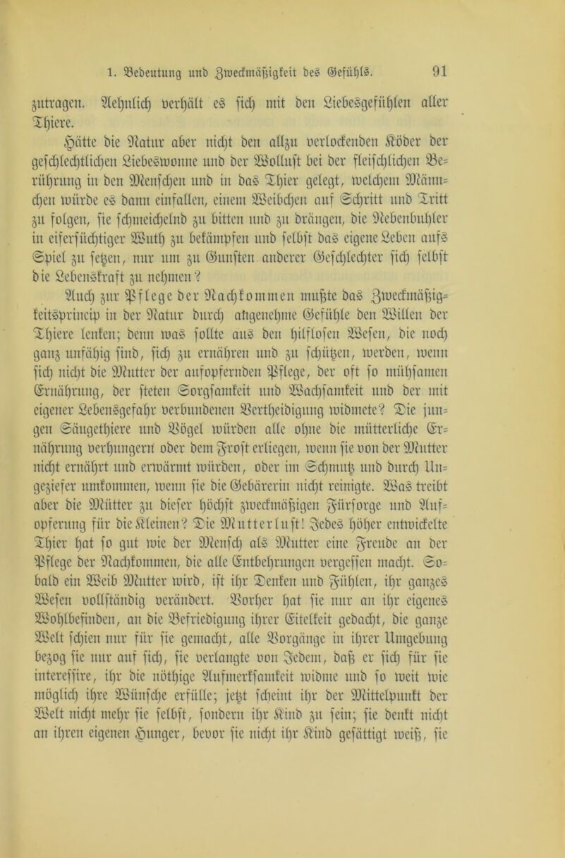 gutragen. Slel)it(id) uerfjält eS fid) mit ben Siebesgefühlen aller 2f)tere. §iitte bie Statur aber nicht ben allgu oerlocfenben fööber ber gefd)led)tlid)en SiebeSmonne unb ber SBoIluft bei ber fteifcf)licken S3e= ritfjrung in ben SNenfdfen unb in bas ül)ier gelegt, meldjem 3Känn= cf)en mürbe e§ bann einfallen, einem SBeibdfen auf ©djritt unb Xritt 51t folgen, fie fd)tueid)elnb 51t bitten unb 51t bräugen, bie Nebenbuhler in eifcrfüd)tiger SSButf) 51t befäntpfeit unb felbft ba§ eigene Seben auf» ©piel 51t fepeit, nur um gu ©itnften anberer @efd)led)ter fid) felbft bie SebettSfraft 51t nehmen'? Sind) gur pflege ber N ad) foinmen muffte ba§ ßmecfmäfjig* feitsprineip in ber Natur burdj angenehme ©efiifjle ben Söillen ber Xf)iere lenfen; beim mas füllte aus ben tjitftofeu Sßefen, bie nod) gang unfähig ftnb, fid) gu ernähren unb gu fd)ii|en, merben, trenn fid) nid)t bie ÜNutter ber aitfopfernben pflege, ber oft fo mül)famen Ernährung, ber fteten ©orgf amfeit unb sZÖad)famfeit unb ber mit eigener SebenSgefalfr oerbunbenen $8crtl)eibigung mibmete? ®ie jun= gen ©äugetpiere itub $ögel mürben alle opne bie mütterliche (Er= nähntng ocrhuitgern ober bau $roft erliegen, menu fie 001t ber Nhitter nid)t ernährt unb ermärmt mürben, ober im ©djutitü unb burch Un= gegiefer nmfommen, menu fie bie ©ebäreriit uid)t reinigte. 2öas treibt aber bie ÜNiitter git biefer l)öd)ft gmeefmäpigen $ürforge unb 2luf= Opferung für bie kleinen'? £ie Ncutterluft! SebeS höher cutmidcltc £l)ier hflt fo gut mie ber ÜNenfd) als SNutter eine $reube au ber pflege ber Nad)fomnten, bie alle (Entbehrungen öergeffen mad)t. ©0= halb ein SBeib Nhitter mirb, ift il)r Genien unb fühlen, ihr gange» SCBefen oollftänbig oeränbert. Vorher hat fie nur an ihr eigenes SBohlbefinbeit, au bie 93efriebigung ihrer (Sitelfeit gebad)t, bie gange 2öclt fd)ieit nur für fie gemacht, alle Vorgänge in ihrer Umgebung begog fie nur auf fid), fie oerlangte 0011 Sebent, baf) er fid) für fie intereffire, il)r bie nötige 9lufmerff amfeit mibnte unb fo mcit mie möglid) ihre Söünfdjc erfülle; jept fdicint il)r ber Nättelpunft ber SSelt nicht mehr fie felbft, fonbern il)r Stiitb gu feilt; fie beitft nidit an il)ren eigenen junger, bcoor fie nicht ihr Ä’inb gefättigt meifs, fie