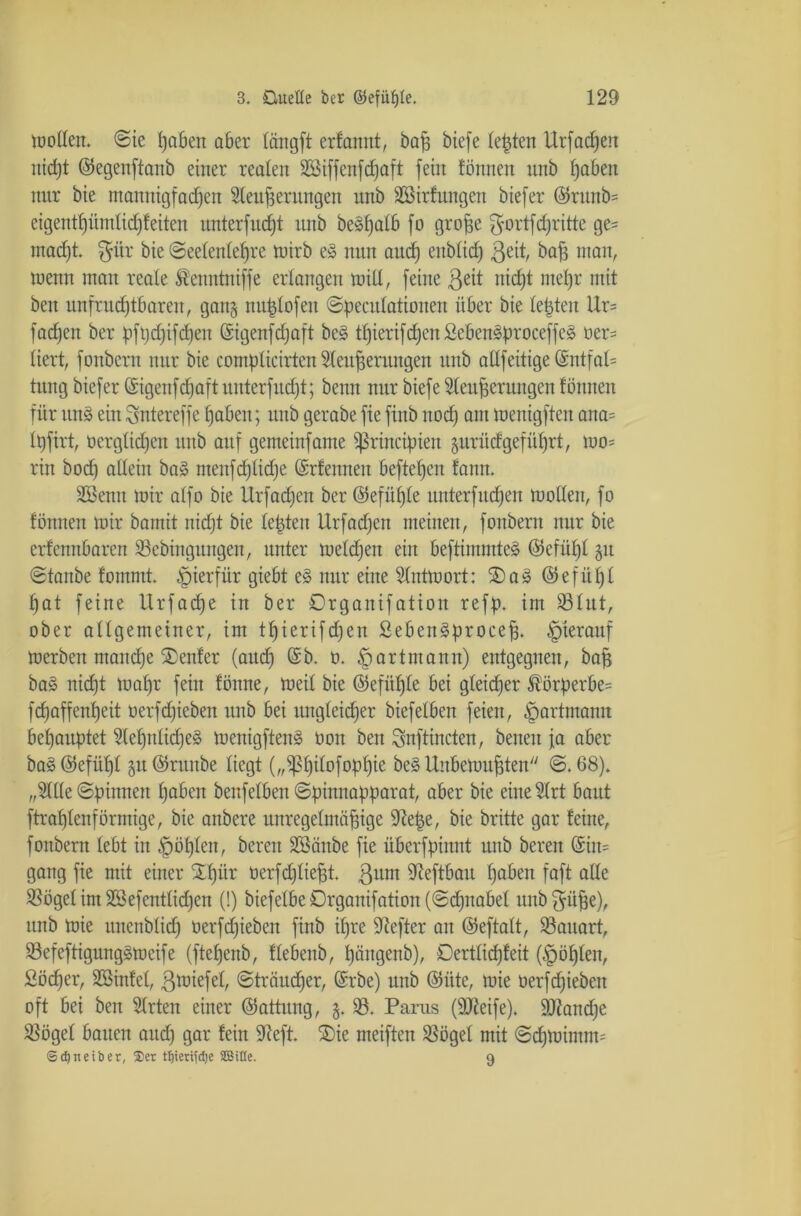 m offen. ©ie Reiben aber längft erfamtt, bad biefe lebten Urfadjen nicht ©egettftanb einer realen Bßiffenfdjaft fein fönnen unb höben nur bie mannigfachen Blenderungen unb BBirfitttgen biefer ©runb= eigentf)üntlid)f eiten unterfingt unb be»f)atb fo grofie $ortfd)ritte ge= mad)t. $ür bie ©eelenlelfre tuirb e§ nun aud) eublich Beit, bad man, wenn mau reale Äenntniffe erlangen miU, feine B^it nicht mehr mit beit unfrudjtbaren, gan§ nu^lofen ©peculationen über bie lebten Ur= fachen ber pftjd)ifd)en ©igenfdjaft be§ thierifchen£eben§proceffe£ oer= liert, fonbent nur bie complicirten Bleuderungen unb aöfeitige ©ntfaU tung biefer (Sigenfdjaft uuterfudft; beim nur biefe Blenderungen fönnen für itn§ ein Sntereffe haben; unb gerabe fie fiub uod) ant menigften ana= Ipfirt, verglichen unb auf gemeinfame ißrincipiett §urü<fgeführt, mo= rin bod) allein ba» menfd)lid)e CSrfcuneii beftel)cn fann. BBenn mir alfo bie Urfadjen ber ©efüfjle unterfudjeu rnollen, fo fönnen mir bamit nicht bie lebten Urfadjen meinen, fonbern nur bie erfennbaren Sebingungen, unter meldjeit ein beftimmtes (Mül)l §u ©taube fommt. hierfür giebt e§ nur eine Blntmort: ®a» ©efül)l hat feine Urfadje in ber ©rganifation reff), im Slut, ober allgemeiner, im thierifdjen SebenSproeed. hierauf merben mandje Genfer (auch D- §artmann) entgegnen, baß ba§ nicht maf)r fein fönne, meil bie ©efüf)le bei gleicher ®örperbe= fchaffenheit oerfdjiebeit unb bei ungleicher biefelben feien, §artmann behauptet Blehnlid)e§ menigften§ von ben Snftincten, benen fa aber ba3©efül)l 5U@rttttbe liegt („iPhilofophie be3 Unbemudten ©.68). „Bille ©pinnen höben benfelben ©pinnapparat, aber bie eine Blrt baut ftrahlenförmige, bie anbere unregelmädige Btepe, bie britte gar feine, fonbern lebt in ^öplen, bereu Böäitbe fie überfpinnt unb bereit (Sin* gang fie mit einer Srl)ür üerfdjliedt. Bum Bteftbau höben faft alle Sögel im Bö efentliehen (!) biefelbeOrganifation(©d)naöel unb fpde), unb mie itnenblid) üerfchieben finb ihre Hefter an ©eftalt, Sauart, 33efeftigung§mcife (ftehenb, flebenb, hängenb), Dertlicfjfeit (fohlen, 2öd)er, Sßinfct, Briefe!, ©träudfer, @rbe) unb ©üte, mie üerfchieben oft bei ben Birten einer ©attung, §. S. Parus (Steife). Siandje Sögel bauen auch Qör fein Seft. SDie meiften Sögel mit ©d)mintm= ©Treiber, Set Hjterifdje SCBitle. 9