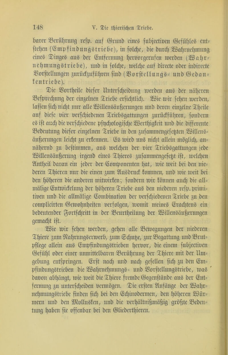 Barer 23eriiprung refp* auf @runb eines fubjectioen (KkfüpteS ent* ftepen ((KmpfinbungStriebe), in fotcpe, bie bnrc£) SSaprnepmung eines SiitgeS ans ber (Sntfernung peroorgerufeu inerben (äöapr* nepmitngStriebe), itnb in foldpe, metdje auf birecte ober inbirecte SSorftedungen gitriicf§ufiitjren finb (SBorfteUungS- unb ©ebau* f cutriebe). Sie SBortpeile bicfer Unterfdjeibung inerben ans ber näheren 93efpredjung ber einzelnen Sricbe erfidftlicp. SBie mir fetjen inerben, baffen fid) nicpt mir ade äöidenSäufjerungen unb bereit einzelne Speile auf biefe nier oerfcpiebeuen SriebSgattungen §urücfführen r fonbern eS ift and) bie üerfdjiebene pfpdjoiogifdjeiföertpigfeit unb bie bifferente 93ebeutnng biefer einzelnen Triebe in ben §ufammengefepten 2SiUenS= ciuperungen Ieicf)t §it erfeitnen. (SS mirb unS nidjt adein ntöglid), an= näpemb 51t beftintmen, aus melden ber nier SriebSgattungen jebe üSidcnSäugcnutg irgcnb eines SpiereS gnfamrnengcfept ift, meldjen Stntbjcil baran ein jeber ber (Komponenten t)at, mie meit bei ben nie* bereu gieren nur bie einen gum SlitSbrud fommen, unb mie meit bei ben pöpercn bie anberen mittoirfen; fonbern mir tonnen aucf) bie ad= utälige (Kntmicfelung ber pöperen Triebe auS ben niebcren refp. primi= tinen unb bie admälige (Kombination ber oerfcpiebeuen Triebe §u ben compticirten ©emopnpeiten nerfotgcn, momit meines (KracptenS ein bebeutenber ^ortfcpritt in ber S3eurtfjeilung ber SSidenSäufjerungen gemadjt ift. 2Bie mir fepen merbcn, gebjen ade SSemegungen ber niebcren Spiere $um 9taprungSerioerb, §unt ©djupe, §ur ^Begattung unb 93rut= pflege adein auS (KmpfinbungStrieben perüor, bie einem fubjectioen ©efüpt ober einer unmittelbaren ÜBerüpruitg ber Spiere mit ber Um= getutng entfpringen. (Srft itad) unb itad) gefedeit fid) §u ben (Knm pfinbiingStriebcn bie SSaprnepmungS = unb SßorftedungStriebe, maS ' baoon abpängt, mie meit bie Spiere frembc ©egenftänbe aus ber (Kut= fermtng gu unterfcpeiben oermögen. Sie erften Anfänge ber 2Sapr= nepmungStriebe finben fid) bei ben (Scpiitobermen, ben pöperen 2Biir= ntern unb ben SttoduSfen, unb bie ocrpältnipmäpig größte 93ebcu= tung pabeit fie offenbar bei ben ©liebertpieren.