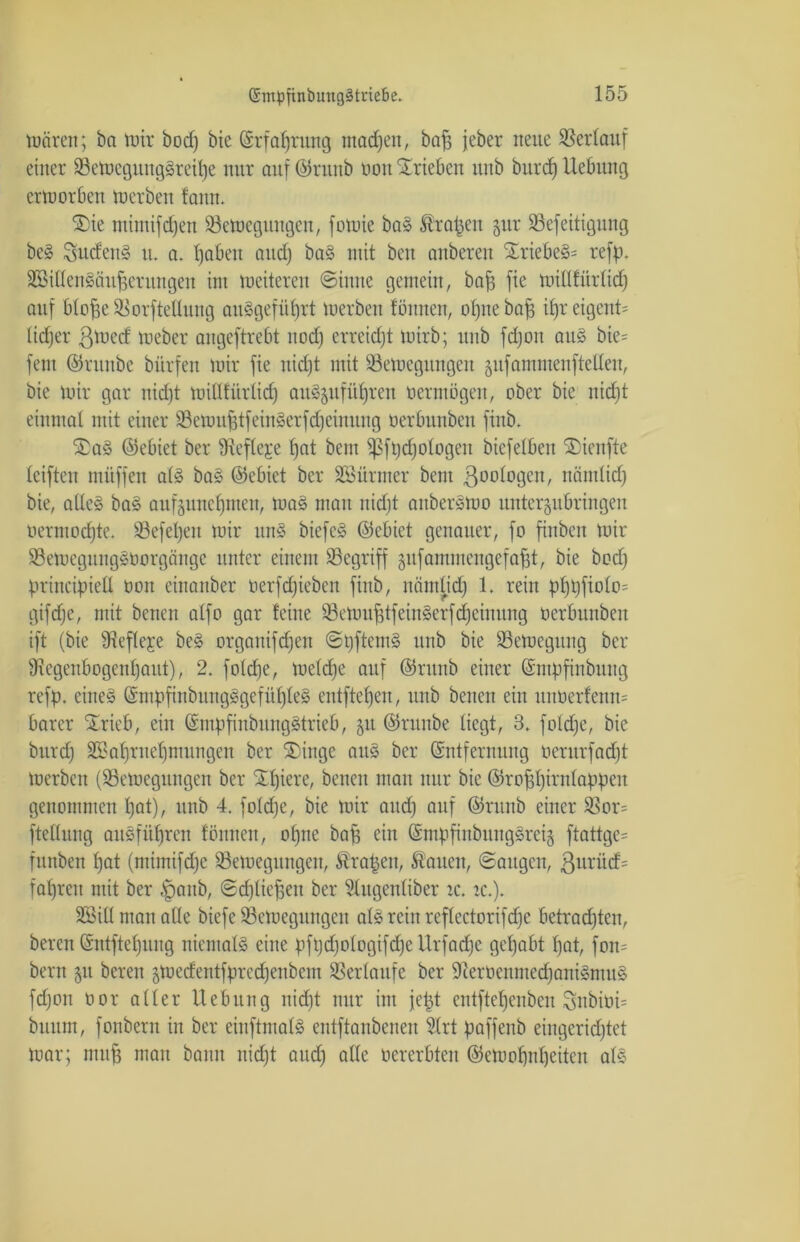 wären; ba wir bod) bie (Erfahrung machen, bah jeher neue Verlauf einer Bewegungsreihe nur auf ©runb nott Trieben itnb burdj Hebung erworben Werben fann. Sie mimifd)en Bewegungen, fowie ba» Äraren gur Befeitigung beS Sucfen§ u. a. haben and) baS mit beit anberen SriebeS= refp. WillenSättherungen im weiteren @iuite gemein, bah fie wiüfiirlicf; auf btofse Borftellung au§gefüf)rt werben fönneu, ot)tte bah if)r eigent= (idjer ßwed Weber angeftrebt nod) erreicht wirb; unb fdjon aus bie= fern ©nttibc bürfett wir fie itidjt mit Bewegungen jufammenfteüen, bie wir gar nid)t witlfürlidj auSjufüljren oermögen, ober bie nidit einmal mit einer BewuhtfeinSerfdjeimtng oerbunbeit finb. SaS ©ebiet ber SRefleje fjat bent ißfpdjologen biefelbett SDienfte leifteit müffett als baS (gebiet ber Würmer bent 3otd°3co, näntlidj bie, alles baS aufgunehnten, waS man nidit aitberSWo untergubringen oermodjte. Befel)ett wir itnS biefeS ©ebiet genauer, fo finben wir BewegungSoorgänge unter einem Begriff äufammengefafjt, bie bod) principiell ton cinattber oerfdjiebctt finb, niimpd) 1. rein pf)t)fiolo= gifdje, mit betten alfo gar feine BewuhtfeinSerf djeinung oerbunbeit ift (bie 9?efleje beS organifdjen (SpftemS unb bie Bewegung ber ^Regenbogenhaut), 2. fotdje, weldje auf ©rttnb einer (Empfinbiutg refp. citteS (EmpfinbungSgefüfjfeS entftefjeu, unb betten ein unterfenm barer Srieb, ein (EmpfinbungStrieb, gu ©rnnbe liegt, 3. foldje, bie burd) B?af)rnef)nntngen ber Singe aus ber (Entfernung oerurfad)t werben (Bewegungen ber Sf)tere, betten mau nur bie ©rohhwnlappctt genommen hot), unb 4. foldje, bie wir and) attf ©rttrtb einer Bor= ftellnng auSfüljren föitncit, ohne bah ein (EmpfinbungSreig ftattge= fitttbeit ljat (mitnifd)c Bewegungen, Grapen, Sauen, ©aitgcn, ßttrüd= fahren mit ber §attb, ©djlii’hett ber Stugenliber ic. tc.). Will man alle biefe Bewegungen als rein reflectorifdfc betrachten, bereu (Sntftehititg niemals eine pftjdjologifdje Urfadje gehabt hat, fott= bertt 51t bereit äWedentfpredjenbem Berlaufe ber 9ierüenmedjaniSmuS fdjon oor aller Hebung nid)t nur int jept entftehenbeit Snbiüt= bttttm, fonbertt in ber eiitftmalS entftanbenen Hrt paffenb eingerid)tet War; muh man bann nicht and) alle oererbten (Gewohnheiten als