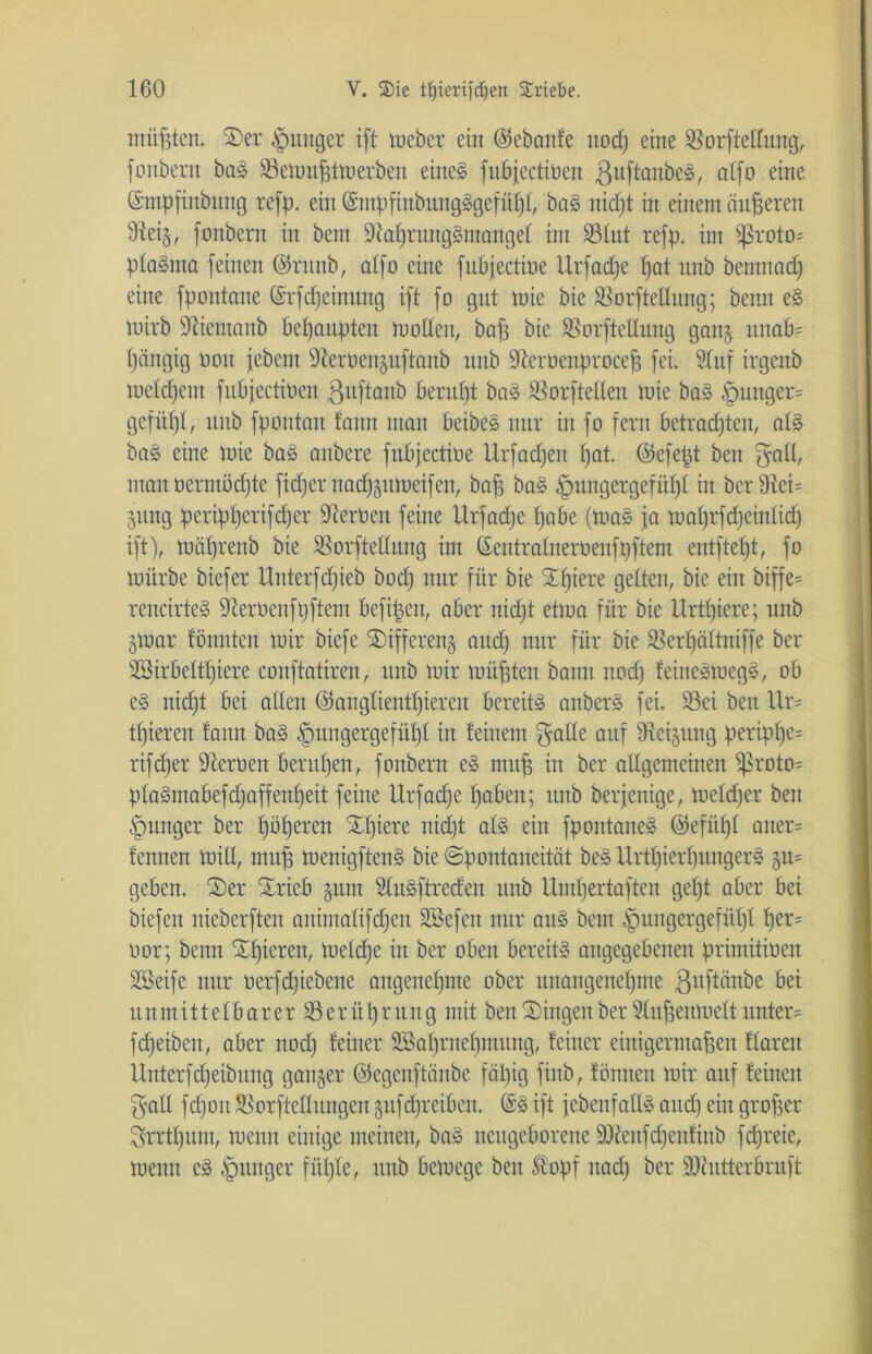 müßten. 2)er junger ift Weber ein ©ebanfe ttocfj eine 93orftettung, fonbern baS 93ewußtwerben eines fitbjectinen ßuftanbeS, alfo eine Gsmpfinbttng refp. ein (SmpfiubitngSgefüht, baS nic£)t in einem änderen Neig, fonbern in bent Nahrungsmangel int 93tut refp. im iproto= ptaSnta feinen ©runb, alfo ritte fubfectioe Urfadje hat ttnb bentttach eine fpontane ©rfdjeinmtg ift fo gut wie bie 93orftetlitng; beim eS wirb Nientaitb behaupten wollen, baf3 bie SSorftellung gang unab- hängig oott febent Neroeitguftanb nnb Nerüeitproccß fei. 9ütf irgenb welchem fubjectiben ßitftaitb beruht baS SBorfteCten wie baS §uttger= gefitljl, unb fpontan fann man beibeS nur in fo fern betrachten, atS baS eine Wie baS anbere fubfectioe Urfadjett hat. ©efept ben galt, man ücrnmdjte fidjer nadjgttweifcn, baß baS Hungergefühl in bcrNcU 51mg peripherifdjer Nerüeit feine Urfadje habe (was ja wat)rfdjeintid) ift), währenb bie 93orfteltung im ©entratnerüenfpftem entftel)t, fo würbe biefer Unterfdjieb bodj nur für bie Schiere gelten, bie ein biffe= rencirteS Nerüenfpftem befißeit, aber nidjt etwa für bie Urttjiere; unb gwat fönnten wir biefe SDiffereng auch uur ßw bie 93erf)ättniffe ber SSirbetttjiere conftatiren, unb wir wüßten bann itodj feitteSwegS, ob eS nicht bei alten ©anglienttjieren bereits anberS fei. 93ei ben Uw tfjieren tann baS Hungergefühl in feinem gatte auf Neigung peript)e= rifdjer Neroen beruhen, fonbern eS muß in ber allgemeinen ^roto= ptaSmabefdjaffentjeit feine Urfadje haben; unb berfenige, wetdjer ben Hunger ber f)öheren £lßere nidjt atS ein fpoittaneS ©efütjt aitew fenncn Witt, map wenigftcnS bie Spontaneität beS UrtfjierljungerS 511= geben. 2) er Srieb guitt StuSftreden unb Umhertaften getjt aber bei biefett nieberften animatifdjeu Söefcit nur aitS bent Hungergefühl her= üor; beim Xtjieren, Welche in ber oben bereits angegebenen primitioen SBeife nur oerfdjiebene angenehme ober unangenehme gnftiinbe bei un nt i 11 e tb ar e r 93 e r it lj r u tt g mit beit Gingen ber 5lußeitmett untere fdjeibett, aber nodj feiner SBahrttehmung, feiner einigermaßen ftaren llnterfdjeibitttg ganger ©egeitftänbe fähig finb, fönnen wir auf feilten galt fctjoit 93orftcttungen gufdjreibctt. @S ift fcbenfattS attdj ein großer grrttjum, wenn einige meinen, baS neugeborene ÜNeitfdjenfinb fcßreie, wenn eS Hunger fütjte, ttitb bewege ben ®opf itadj ber Nhitterbruft