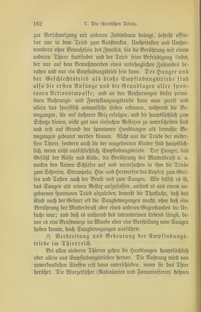 5ur 58erfd)me£§nug mit anberen Snbmibuen brängt, beftefjt offeit= bar nur in bent Xrieb jnnt ?£u§[treden, Umlfertafteu nnb Untf)er= mattbern offne Söemufjtfeiit beSßmecfeä, bi§ bie 33erüf)rung mit einem anberen Xf)iere ftattfinbet unb ber Xrieb [eine Vefriebiguitg fi übet, ber nur auf bent 93emujjtmerben eiltet unbeffagtidfeu ßuftanbeä be= rulfett unb nur eilt ©mpfinbungStrieb [ein fault. 2)er junger ititb ber ©efdfledjtStrieb al§ ö£o[3e ©mpfiitbungätriebe [iitb a£f0 bie erfteu Anfänge uttb bie ©ruitblagen aller fpott = tauen SCctiouSintputfe; unb an beit Steuerungen biefer priuti= tiöeit 91a£)rung§= nnb gortpftanjungltriebe !ann man §uerft nnb allein ba§ fpecififd) animalifdfe Sebeit erfennen, mälfrenb bie 33e= meguttgen, bie auf äußeren Ülei§ erfolgen, nnb bie tfauptfädflidj 51111t ©dfupe bienen, uidjt gut ücm einfachen Geflegelt 51t itnterfdfeiben fiitb ttitb erft auf ©runb ber f pontaiten §anb£ungeu al§ benutzte 93e= megttugeit gebeutet merbeit fönneu. üftidjt nur bie Triebe ber itieber* fteit Elftere, [oubertt and) bie ber neugebornen föinber fiitb f)auptfacf;= lidf, meitn uidjt aitäfdfliepdf, (SmpfinbuugStriebe. S)er junger, ba3 @efü£)t ber üftäffe nnb ®alte, bie Verüljrung ber SKutterbruft tt. a. medeit beit fleinen ©djlafer auf unb oerurfadjen in i£)m bie Sriebe 5unt ©freien, ©trampeln, $iu= unb §ermerfett be§ $op[e», 51111t ®rei= feit unb haften itad) ber 33ruft unb 511111 ©aitgeit. 353ie falfdj e§ ift, ba3 ©augeit als reinen Vefle£ aufgufaffett, anftatt e§ aus einem an= gebornen [pontaiten Srieb ab^itleiten, bemeift bie Sfjatfadje, bafs ba§ Mnb uad) ber ©eburt oft bie ©augbemegititgeit ntadft, olfite baff eine Verülfrung ber ÜJttutterbruft ober eiltet anberen ©egenftanbeS bie Ur= fadje mar; unb baff eS mätfrenb be£ intrauterinen SebeitS längft, be= oor e§ eine Vritftmarje int sD£ititbe ober eine SBorftellung üont ©äugen fjabeit foitnte, bod) ©augbemegititgeit auSfüfjrte. ß) Verbreitung unb Vebeittung ber @mpfinbititgS = triebe int Sdfierreidj. 93ei allen niebereu Sljieren gefeit bie §anbluitgeit fjauptfädflid) ober allein aus ©mpfinbungstriebeit £)eroor. Sie 9£alfrung mirb 001t unüerbaultdfett ©toffeit erft bann ttutcrfdfieben, meint fie baS Sffier berührt. Sie Söurgelfüfer (fRabtofarieit unb Foraminiferen) befjneit