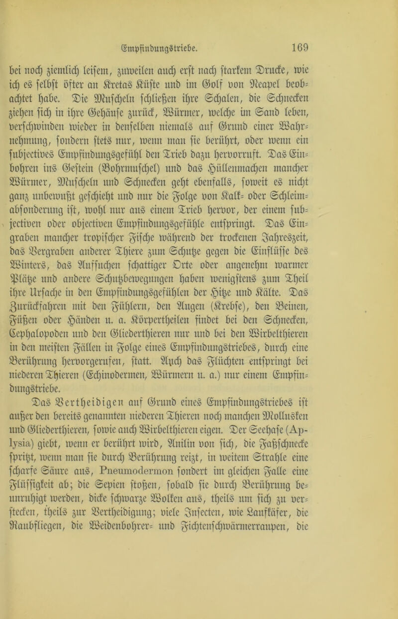 bei itocfj gientltd) (eifern, zuweilen audj erft nacf) ftorfem 2)rucfe, wie idj eS felbft öfter an Kretas Küfte unb im ©olf üon Neapel beob= adftet Ifabe. Xie ÜDfrtfdfelit fdfliefjen ifjre ©dfalen, bie ©djnecfen gieren fid) in i()re ©elföufe prüd, Sßürmer, weite im ©anb leben, tierfdfWiubeit wieber in benfeiben niemals auf ©runb einer äöalfr- neffmung, fonbent ftetS nur, wenn man fie berührt, ober wenn ein fubfectioeS ©ntpfinbungSgefüffl ben Xrieb bagrt fjeröorruft. XaS ©iit= bofjren inS ©eftein (Solfrnwfdfel) unb baS «!püllenmadfen maitdfer SBitrmer, SOhifdjcln unb ©dfneden gefft ebenfalls, foweit eS nidft gaitj unbewußt gefdjiclft unb nur bie fyolge non Kalf= ober ©dfleitm abfoubentng ift, Wo()( nur aus einem Xrieb (jerüor, ber einem fub= fectioen ober objectioen ©mpfinbuitgSgefülfle entfpringt. XaS ©im graben ntaudjer tropifdfer fyifdfe wälfrcitb ber troefenen SalfreS^eit, baS Vergraben aitberer Xlfiere gunt ©dfupe gegen bie ©iitflüffe beS SSinterS, baS Sluffndfen fepattiger Orte ober aitgcndfnt warmer fßläpe unb anbere ©djitpbcmeguugen (fabelt wenigftenS 511m Xffcil ilfre Llrfadfe in ben ©mpfiubungSgefüfflen ber §ipe unb Kälte. XaS ßurücffaffren mit ben ^ülflern, ben Singen (Krebfe), ben Seinen, $üpen ober Rauben u. a. Körperteilen finbet bei ben ©dftieden, ©eplfalopoben unb ben ©liebertffieren nur unb bei ben SSirbcltpiercit in ben meiften fällen in fyolge eines ©mpfiubungStriebeS, burdf eine Serülfrung Iferoorgeutfen, ftatt. Sind) baS glüdften entfpringt bei nieberen Xlfieren (©dfinobermen, SSürmerit u. a.) nur einem ©ntpfim bitngStriebe. XaS Sertlfeibigen auf ©runb eines ©mpfinbungStricbeS ift aufter ben bereits genannten nieberen Xifieren nodf ntandfen ÜUloQuSfeit unb ©liebertlfiereit, fowie aitdf SBirbeltlfieren eigen. Xer ©eelfafe (Ap- lysia) giebt, wenn er berührt wirb, Slnilin öon fidf, bie ^afffdfnede fpript, wenn man fie burcf) Serüpntng rei§t, in weitem ©tralfle eine fdfarfe ©äure aitS, Pneumodermon fonbert im gleidfeit fyalle eine glüffigfeit ab; bie ©epieit ftofjen, fobalb fie burdf Serülfnutg be= unntlfigt werben, bide fcfjwarje SSollett aus, teils um fidf 51t »er* fteden, teils §ur Sertlfeibigung; oiele Snfectcn, wie Sauffäfer, bie ^Raubfliegen, bie 2öeibenbot)rer= unb ^idftcnfdfWärntcrranpen, bie