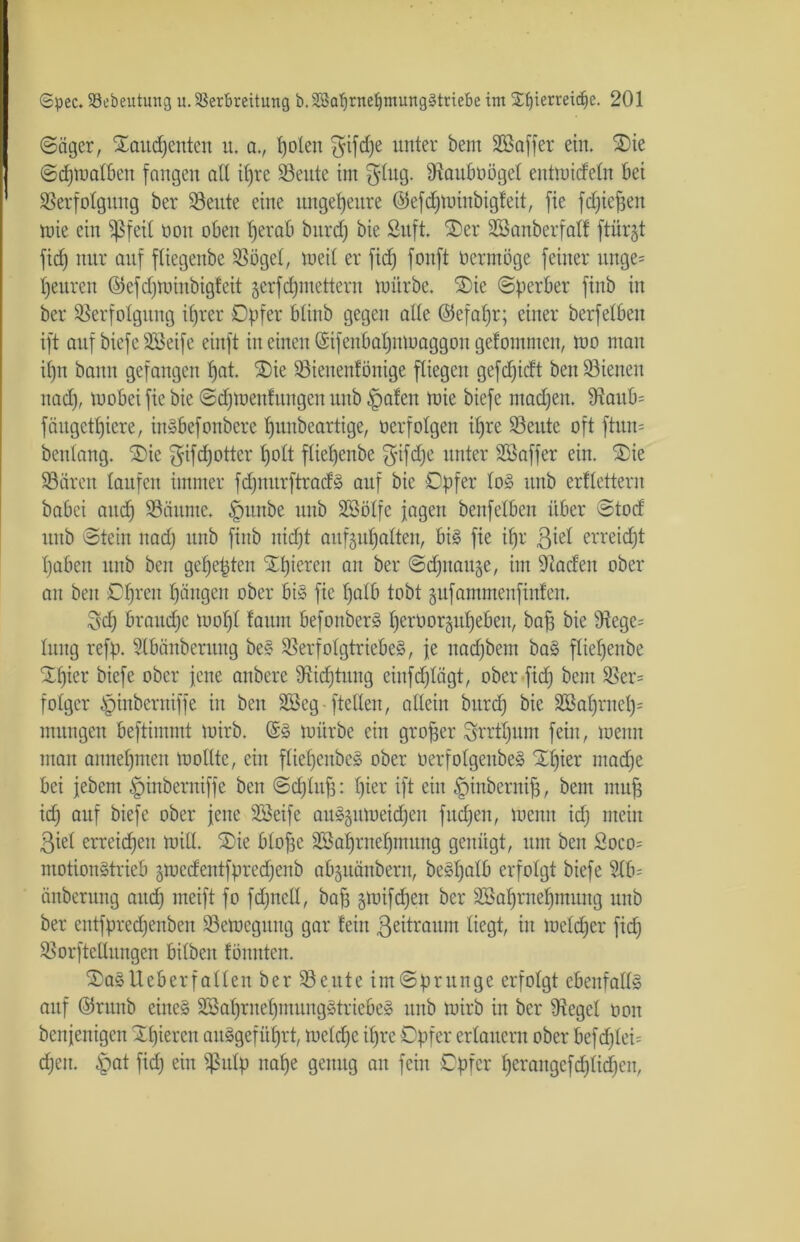 (Säger, Xaucpenteit tt. a., polen $ifd)e unter beut Sßaffer ein. SDte Scpmalbett fangen ad itjre Veute im $Iug. Vauboögel enttoideln bet SSerfotgung ber Veute eine ungeheure ©efdjmiitbigf eit, fie fdjiepen tuie ein $feil non oben perab bnrd) bie Suft. £)er SSanberfaKf ftürjt fid) nur auf ftiegenbe Vögel, weit er fid) fonft nerntöge feiner unge= teuren ©efdjminbigfeit jerfcpmettern mürbe. SDic (Sperber finb in ber Verfolgung iprer Opfer btinb gegen ade ©efapr; einer berfeiben ift auf biefe Söeife einft in einen (Sifenbapnmaggon gefomnteit, mo man ü)n bann gefangen pat. ®ie Viettenfönige fliegen gefdjicft ben Vielten naep, tuobei fte bie Scpmenfungen uub §afen tnie biefe macpen. 9?aub= fäugetpiere, ittSbefonbere punbeartige, oerfolgen i£)re Veute oft ftun= benlang. £>ie ^ifepotter polt flietjenbe $tfdje unter Sßaffer ein. 2>ie Vären laufen immer fdjnurftradS auf bie Opfer loS itnb erflettern babei and) Vättnte. §nnbe uub Sßölfe jagen benfelben über Stod uub Stein nad) ttnb fittb niept aufgupaftett, bis fie ipr ßiel erreicht paben ttnb ben gepepten gieren an ber ©djitauge, im -Kaden ober an beit Oprett pängen ober bis fie palb tobt gufammenfinfen. $dj brauepe mopt laum befonberS perüorgitpeben, bap bie Vcge= Ittitg refp. Slbänberung beS Verfolgtriebes, fe naepbem baS fliepenbe Spier biefe ober jette anbere Vidjütitg eiitfdjlägt, ober fid) beut Ver= folgcr ^inbentiffe in ben SBeg-fteden, allein bnrd) bie 3Bat)rnet)= mungen beftimmt tuirb. ($S mürbe ein groper Srrtpum fein, meint man annepmen modtc, ein fliepcubeS ober oerfoIgenbeS Spier ntadje bei jebem ^inberniffe ben Scfjtnfs: pier ift ein |)inbernip, bent muff td) auf biefe ober jene SSeife aitSgumeidjeit fitdjeit, menn id) mein ßiel erreichen mid. Sie bIof3e SBaprnepmung genügt, um ben 2oco= motionstrieb gmcäentfpredjenb abjitänberu, beSpalb erfolgt biefe Stb= änberung attd) ineift fo fdjned, bap gmifdjeit ber Söaprnepmuitg ttitb ber entfpreepenben Vemcgttng gar teilt ßeitraum liegt, in mebper fid) Vorftedungen bdbeit fönnten. SaSUeberf allen ber Veitte im Sprunge erfolgt ebenfalls auf ©rttnb eines SßapritepmungStrieöeS ttitb mirb in ber Üiegel oon benjenigen Spieren anSgefitprt, meldjc ipre Opfer erbittern ober befcpleb djeit. £at fid) ein $ulp nape genug an fein Opfer peraitgcfcpbdjcit,