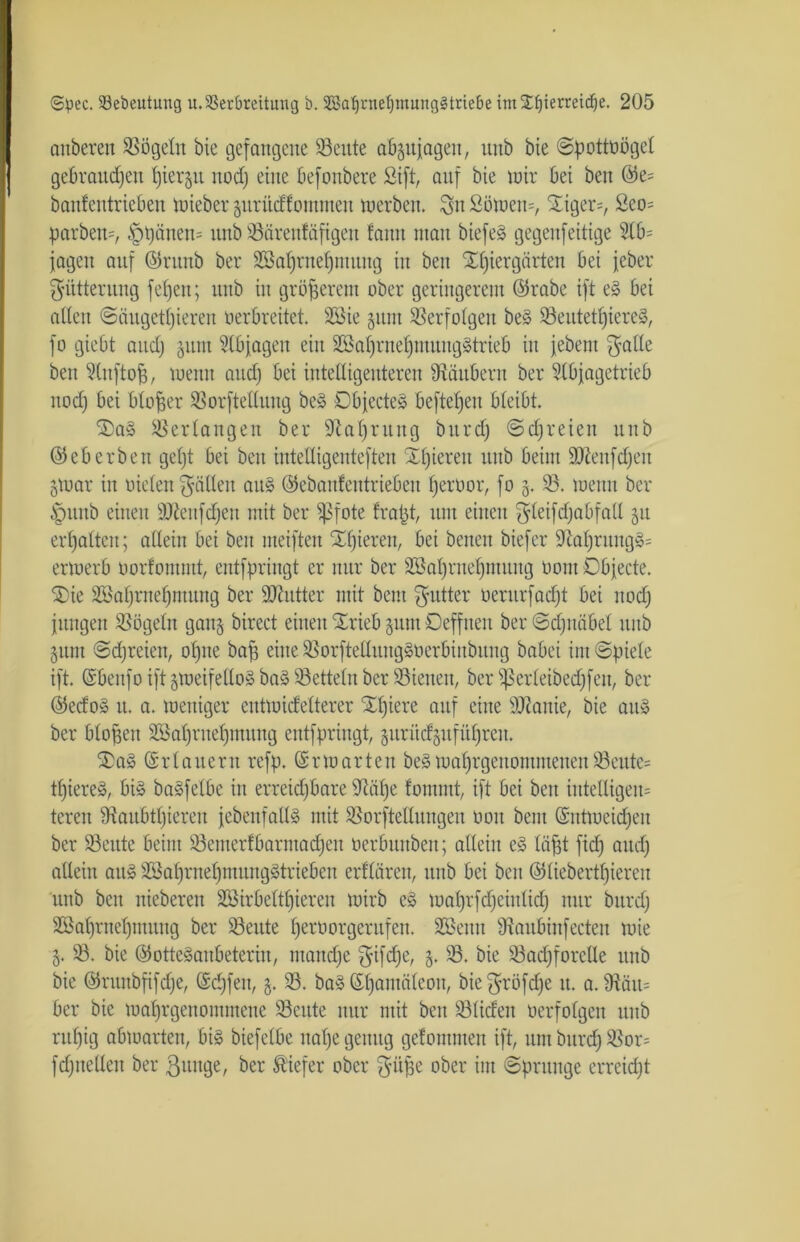 auberett 53ögeln bie gefangene 53eute abzttjageit, ititb bie ©pottoögel gebrauten f)iergu nod; eine befonbere Sift, auf bie wir bei beit @e= banfentrieben wieber zuritdfomnteit werben. 8n £öwen=, 5£iger=, 2eo= parbem, öpiiitem unb 53ärenfäftgen !ann man biefeS gegenfeitige 9lb= jagen auf ©runb ber 5öal)rnef)mung in beu Ofjiergärten bei jeber Fütterung fefjen; unb in größerem ober geringerem ©rabe ift eS bei alien <Säugetl)ieren tierbreitet. 2S3ie §um Verfolgen beS 53eutetl)iere§, fo giebt and) jum 9lbjagen eilt 5öal)ritef)ntuugStrieb in jebent $atle beu Slnftofj, wenn aud) bei intelligenteren Räubern ber Slbjagetrieb nod) bei bloßer 53orftetlung beS Objectes hefteten bleibt. OaS Verlangen ber sJtal)ruitg bitrd) ©djreien unb ©eberben gef)t bei beu iutelligenteften Öfteren unb beim ÜDtotfdjen 5war in üiclen fällen aitS ©ebanfentriebeu Ijertior, fo 5. 93. wenn ber £nutb einen ÜJttenfdjen mit ber ipfote fratjt, um einen gleifcfjabfall §u erhalten; allein bei beu meiften Öfteren, bei benen biefer 9rlat)ruug§= erwerb tiorfommt, entfpringt er nur ber 5öal)ruei)tiutitg tiom Objecte. Oie 2Bal)rnef)ntuug ber ÜJiutter mit beut Butter oerurfad)t bei nod) jungen SSögeln ganz birect einen Orieb sunt Oeffuen ber ©djnäbel unb 311111 ©freien, ofjne baff eine 93orfteliuug§tierbinbitng babei im ©ptele ift. ©benfo ift zweifellos baS53etteln ber 53ienen, ber Sßerteibedjfen, ber ©edoS lt. a. weniger cutwidelterer Oljiere auf eine äftanie, bie aitS ber bloßen 5Bal)ruel)imtng entfpringt, zurüdzufüljreu. OaS ©dauern refp. Erwarten beS waljrgenommenen 53eute= tf)iere§, bis baSfetbe in erreid)bare 9iafje fommt, ift bei beit iittelligem teren 9?aubtt)ieren jcbenfaltS mit SSorftellungen 001t bent ©ntweidjen ber 53eute beim 53emerfbarntad)eit tierbunben; allein eS läjjt fid) and) allein aus 5Bal)rnet)mungStrieben erflären, unb bei beu ©liebertfjieren unb bcn nieberen 58irbelttjiereit wirb eS wal)rfd)einlid) nur bitrd) 9Bal)rnel)muug ber 93ettte fjertiorgcrttfett. 5öenn dtaubinfecteit wie 5. 53. bie ©otteSaubeteriu, wandte $ifd)e, 5. 53. bie 53ad)forclle unb bie ©rititbfifdje, ©d)feu, 3. 53. baS ©Ijantäteott, bie ^röfd)e it. a. fftätt= ber bie wafjrgenonmtene 53eute nur mit beit 53liden tierfolgen ttub rttfjig abwarten, bis biefelbe nal)e genug gefouttuen ift, um bitrd) 53or= fd)itelleit ber ßttnge, ber tiefer ober ^itfse ober int ©prttitge erreicht