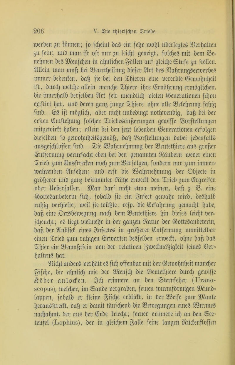 werben 51t fönneu; fo fcfjeint bat ein [et)r wohl überlegtet 33erf)alteu 51t [ein; nnb man ift oft mtr 51t leidet geneigt, foldjct mit bem 33e= neunten bet DJteitfdjen in ähnlichen fällen anf gleiche «Stufe gu [teilen. Allein man muß bei 33eitrtl)eilnng biefer 3lrt bet Sftahrungterwerbet immer bebenfen, bah [ie bei ben gieren eine »ererbte Gewohnheit ift, bttrd) welche allein manche Xljiere ihre Ernährung ermöglichen, bie innerhalb berfelben Slrt feit imenblidj Dielen (Generationen fdjoit ejiftirt hat, nnb bereit gan§ junge SEhiere ohne alle Belehrung fähig fiitb. Et ift möglich, aber nicht nnbebingt notfjwenbig, bah bei ber erften Gnt[tef)ung foldfer Xriebetäu^ernngen getuiffe Borftellungen mitgewirft haben; allein bei ben jept lebenben Generationen erfolgen biefelben fo getuohnheittgemäfj, bah Sßorftellungen babei jebenfallt antgefStoffen finb. $)ie 3£af)rnehmnug ber 33entetl)ierc aut großer (Entfernung »erurfadjt eben bei ben genannten Räubern Weber einen SErieb 311m Stutftreden noch gunt Verfolgen, fonbern nur gum immer* Währenben Slnfeljen; itnb erft bie SBahrnehmung ber Objecte in größerer nnb gang beftimmter 9M)e erweeft ben SErieb gunt (Ergreifen ober Iteberfallen. 9Jiait barf niefjt etwa meinen, baff g. 33. eine Gottesanbeterin fief), fobalb fie ein Snfect gewähr wirb, bethalb ruhig »erhielte, weil fie muffte, refp. bie Erfahrung gemacht habe, baff eine Drttbewegung nad) bem Beittetfjiere hin biefet leidjt »er= fdjeudjt; et liegt »ielmehr in ber gangen 9Zatur ber Gottetanbeterin, bah ber 3lnblicf einet Snfectet in größerer Entfernung unmittelbar einen SErieb gum ruhigen Erwarten betfelbeit erwedt, ohne bah bat SEf)ier ein Bern unfein »oit ber relatioeit ßwedntäjgigfeit feinet Ber* hattent hat. 9M)t anbert »erhält et fidj offenbar mit ber Gewohnheit mancher fyifdje, bie ähnlich wie ber 9Jlenfdj bie Beutett)iere bttrd) getuiffe Stöber anloden. 3d) erinnere au ben Sternf elfer (Urano- scopus), weither, im Sanbe »ergraben, feinen wurmförmigen SKunb* lappen, fobalb er flehte $ifd)e erblidt, in ber Sßcife gum SDtoule herautftredt, bah er bamit töufdfenb bie Bewegungen einet SBunnet nachahmt, ber aut ber Erbe friedjt; ferner erinnere id) an ben Sec* teufet (Lophius), ber in gleidjent fyalle feine langen Biidenfloffen