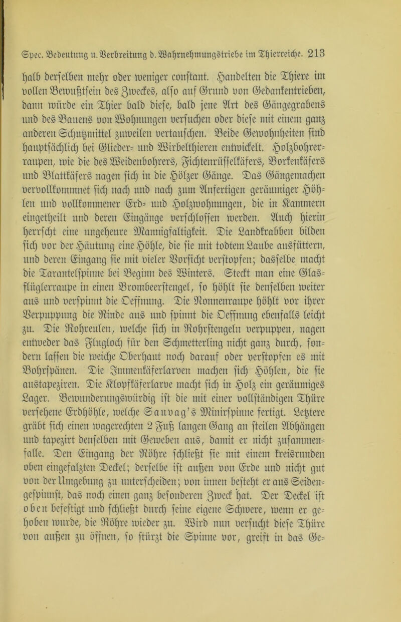 patb berfetben mepr ober meniger conftant. Baubeiten bie Spiere im noden Vemuptfein beSßmedeS, atfo auf ©rurtb Hon ©ebautentrieben, bann mürbe ein Xpier halb biefe, batb jene Slrt beS ©ängegrabettS unb beSVattenS öou SBopuuugeu nerfucpen ober biefe mit einem gan§ anberen ©djupmittet jitmeiten Hertaufctjen. Veibe ©etoopupeiteu finb pauptfäcpticp bei ©lieber* unb SSirbettpieren cntmicfett. §ot$boprer= raupen, mie bie beS SßeibeuboprerS, ^icptenrüffelfäferS, VorfettfäferS unb VtattfäferS nagen fid) in bie -fpöt^er ©äuge. 3)aS ©äitgemadjeu nernodfontmnet fid) itad) unb nad) §um Unfertigen geräumiger £>öp= len unb nodfontmener ©rb* unb -öo^mopnungen, bie in Sommern eiugetpeitt unb bereu ©ingäuge ncrfdftoffeu merben. Sind) hierin perrfcpt eine ungeheure SJtannigfaltigfeit. ®ie Saitbfrabben bitben fid) nor ber Häutung eine §öpte, bie fie mit tobtem Saube auSfütteru, unb bereu ©ingang fie mit nieter Vorfidjt oerftopfen; baSfetbe macpt bie Xarantetfpiuue bei beginn be§ SSinterS. ©tccft man eine ©taS* ftiiglerraupe in einen Vrombeerfteugel, fo poptt fie benfetben meiter au» unb nerfpinut bie Ceffnung. $)ie üftoitncnraupe pöptt nor iprer Verpuppung bie Vinbe au» unb fpinnt bie Deffmtng ebenfadS leid)t §u. £)ie Vopreitten, metd)e fid) in iRoprftengetu oerpuppen, nagen entmeber ba§ $tugtod) für ben ©cpmetterling nicpt ganj bitrd), foit= beim taffen bie meid)e Dberpaut nod) baraitf ober Herftopfen eS mit Voprfpäuen. 3Die Smmenfäfertarnen mad)eit fid) Kopien, bie fie auStapcgiren, t£)ie Stopfföfertarne ntad)t fid) in §otg ein geräumiges Säger. VettmnbentngSmürbig ift bie mit einer oodftänbigen Spüre Herfepeue ©rbpüpte, mctdfe ©aitHag’S SJHnirfptnne fertigt. Scptere gräbt fid) einen mageredjten 2 gup langen ©aug an fteiten Slbpängen unb tape^irt benfetben mit ©emebett aitS, bantit er nicpt pfautmen* fade. SDen ©ingang ber S^öpre fdjtiept fie mit einem IreiSrunbeit oben eingefaßten Sedet; berfetbe ift aitpeit non ©rbe unb itid)t gut noit ber Umgebung $u unterfd)eiben; non innen beftept er aus ©eiben- gefpiunft, bas nod) einen ganj befonberen 3^cd pat. Ser SDecfet ift oben befeftigt unb fdjtiept bitrd) feine eigene ©dpuere, mcnn er ge* pobeit mürbe, bie Vöpre mieber 51t. SSirb nun nerfud)t biefe Spüre non mtfjen 51t öffnen, fo ftürjt bie ©pinne nor, greift tu ba» ©e*