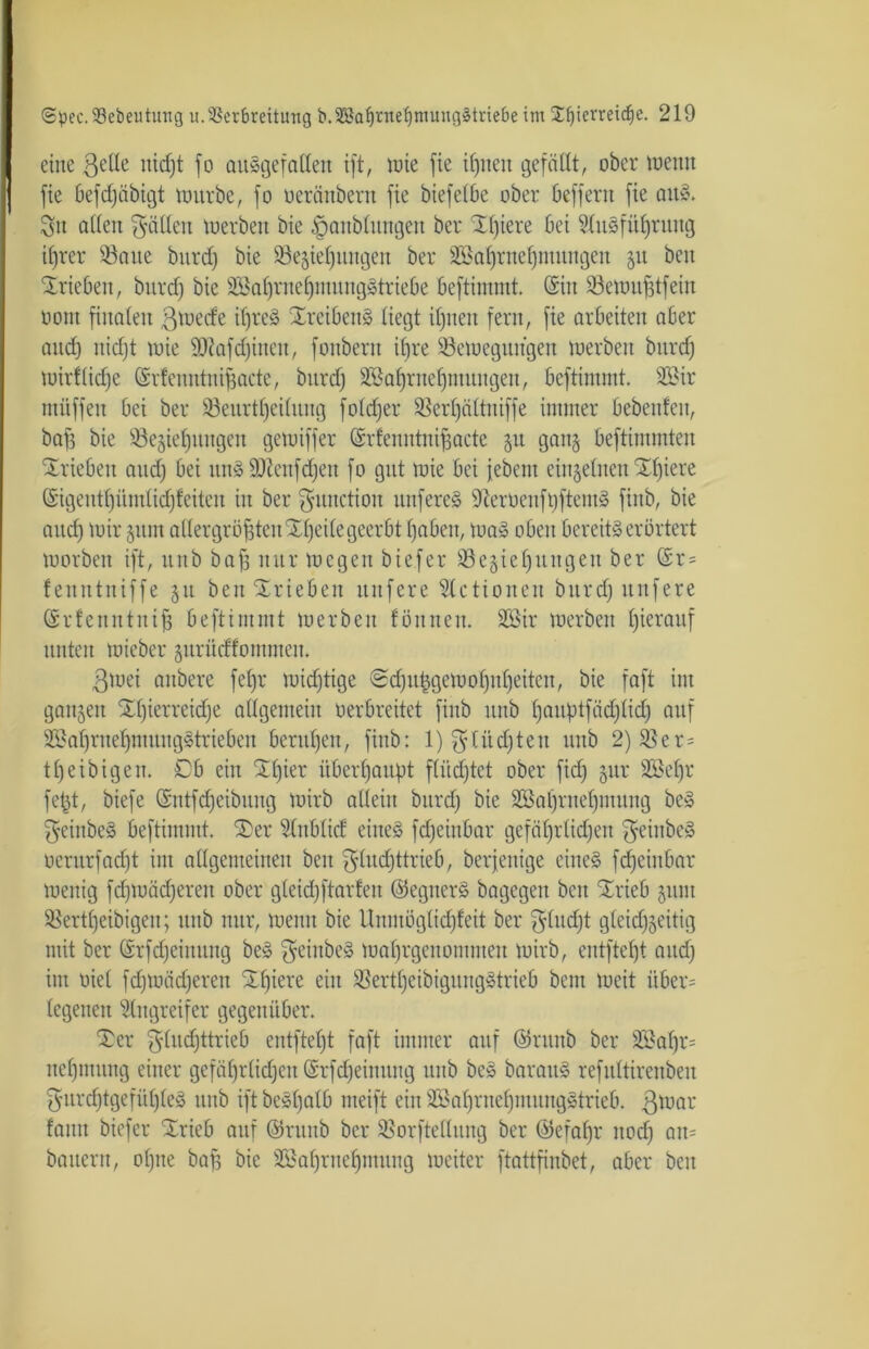 eine 3e^e uid)t fo ausgefallen ift, wie fie ifjnen gefällt, ober wenn j fie befdjäbigt würbe, fo oeränbern fie biefelbe ober befferit fie aitS. ^n allen fällen werben bie ^anblungeit ber Xl)iere bei SluSfüjjritug ifjrer Baue bitrd) bie Bedienungen ber 2Bal)rnef)mungen ju beit Trieben, bitrd) bie 2öal)rnef)mung§triebe beftimmt. (Sin Bewttfdfein oont finalen 3tuecfe itfreä XreibeitS liegt ifjnen fern, fie arbeiten aber and) nid)t wie 9J?afd)incu, fonbern ifjre Bewegungen werben bitrd) wirflicfje (Srfenntnifjacte, bitrd) 3Bafjritef)ntungeu, beftinnnt. 2£ir müffen bei ber Beurteilung foldfer Berljältniffe immer bebenfeit, baff bie Begiefjungett gewiffer (Srfenntniffaete 51t gan§ beftimmten Trieben and) bei unS SDtenfdjen fo gut wie bei febent einzelnen £l)iere (Sigeutl)üntlid)feiteu iit ber $unctioit unfereS 9ieruenft)ftemS finb, bie attd) wir gum allergrößtenX^eilegeerbt l)abett, waS oben bereits erörtert worben ift, ttttb baß nur wegen biefer Begießungen ber (Sr = fenntniffe 51t ben Trieben ttttfere Slctionen bitrd) nufere (Srfenntntff beftinnnt werben fön neu. 2Bir werben ßierauf unten wieber jurüdfomnten. 3wei anbere fefjr wichtige €?clju|gewol)nl)eiten, bie faft int ganzen SLßierreicße allgemein oerbreitet finb ttnb ßauptfäcßlicß auf SSa^rne^ntungStrieben berufen, finb: l)33itdjten ttttb 2)Ber = tl)eibigett. £)b ein STßier überhaupt f(üd)tet ober fid) gur 3Beßr feßt, biefe (Sntfcffeibuug wirb allein bitrd) bie Sßafjrtteffmung beS $einbeS beftimmt. Ser Hnblicf eines fcfjeinbar gefäßrüd;en $eittbeS oerurfaefjt int allgemeinen beit $ludjttrieb, berfenige eines feßeiubar wenig fd)Wäd)eren ober gleid)ftarfeit ©egiterS bagegeit beit ürieb juiu Bertfjeibigen; ttttb nur, wenn bie Unmöglidjfeit ber f^lncßt gleicßgeitig mit ber (Srfd)einuttg beS geiitbeS Wal)rgeitomnteit wirb, entfteßt and) ittt oiel fd)Wäd)erett SEfjiere ein BertljeibigungStrieb bent weit über= legetteit Angreifer gegenüber. Ter 3'ludjttrieb entftefjt faft immer auf ©ruitb ber B*al)r= neßntitng einer gefäßrlicßeit (Srfcßeinung ttnb beS barattS refultirenbeit $urcf)tgefül)leS unb ift beSßalb nteift ein SSaßriteßmungStrieb. 3tuai' fattit biefer Srieb auf ©ruitb ber Borftellung ber ®efal)r itod) an* bauern, ol)ite baff bie SSaßriteßiuung weiter ftattfiubet, aber beit