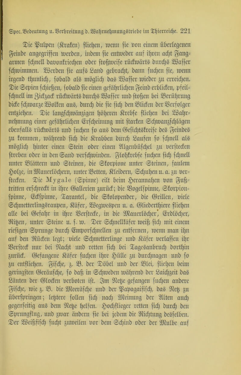 Sie Sßulpen (Grafen) fließen, memt fie nett einem überlegenen geinbe angegriffen mcrbeit, iitbent fie entmeber auf ihren ad)t gang= armen fehltet! baoonfrieepen ober ftofjmeife rüdraärtS bttrdjS SBaffer fepmimtnen. SB erben fie aitfs Sanb gebracht, bann fitzen fie, mettn irgenb tpunlid), fobalb als möglich baS SBaffer mieber 51t erreichen* Sie ©epien fepieheu, fobalb fie einen gefährlichen geinb erblicfen, pfeiü fepned int gidgad rüdmärtS burcpS SBaffer unbftofjeit bei Berührung bide feptoarje SBollen au», bitrd) bie fie fid) ben Süden ber Verfolger entziehen. Sie langfcpmänäigen i)öf)eren Ärebfe fließen bei 2Bapr= nepmiutg einer gefährlichen ©rfcpeimutg mit ftarlen ©cpmaitäfcplägeu ebenfalls rüdmärtS unb fitcfjen fo aus bent©efid)tSfreife beS geiitbeS §u lommen, mäprenb fid) bie Krabben bitrd) Saufen fo fchnell als mög(id) pütter einen ©teilt ober einen Sllgenbüfdjel 31t oerfteden ftreben ober in ben©anb oerfd)minbcit. glopfrebfe fttdjcn fid) fdpted unter Slättcrn unb ©teinen, bie ©forpioue unter ©teilten, faulem £)ol§e, in üüiatierlödjerit, unter Setten, Kleibern, ©d)upen u. a. 51t oer= ftedeu. Sie Mygale (©pinne) eilt beim ^eranuahen non guff' tritten erfdjredt in ihre ©aderten guriid; bie Sogelfpinne, ©forpiom fpinne, ©dfpiititc, Tarantel, bie ©folopenber, bie ©riden, oicle ©cpmetterlingSraupeu, $äfer, SBegmcSpcn it. a. ©lieberthiere fliehen ade bei ©efaf)r in ihre Serftede, in bie äftatterlöcper', ©rblödjer, Sipctt, unter ©teilte it. f. m. Ser ©cpnedläfer meip fid) mit einem riefigen ©pntnge bitrd) ©ntporfdjneden 31t entfernen, meint man ipit auf ben Süden legt; oiele ©dpnetterlinge unb Safer oerlaffen il)r Serfted nur bei Sad)t unb retten fiep bei SageSaitbrud) bortl)iit §ttritd. ©efaitgeite Säfer fuepen ihre §itde 31t bitrd)uagen ttitb fo 51t entfliehen, gif die, §. S. ber Söbel unb ber Slei, fliehen beim geringften ©erättfd)c, fo bah in ©dpuebcit mäl)renb ber Said^eit bas Säitteu ber ©loden oerboten ift. gut Sepe gefangen fitd)ctt anbere gifd)e, rnie 5. S. bie Sfleeräfcpe unb ber ^apagaififcp, baS Sep 31t iiberfpringen; leptere fodeit fiep itad) Meinung ber eilten and) gegeufeitig aus bent Sepc helfen. l(pod)fücgcr retten fiep bitrd) ben ©prttngflug, unb jmar äitbent fie bei febem bie Sidjtitng beSfelbcit. Ser SBeipfifd) fud)t jumeiteu oor bent ©djiitb ober ber Shtlbe auf