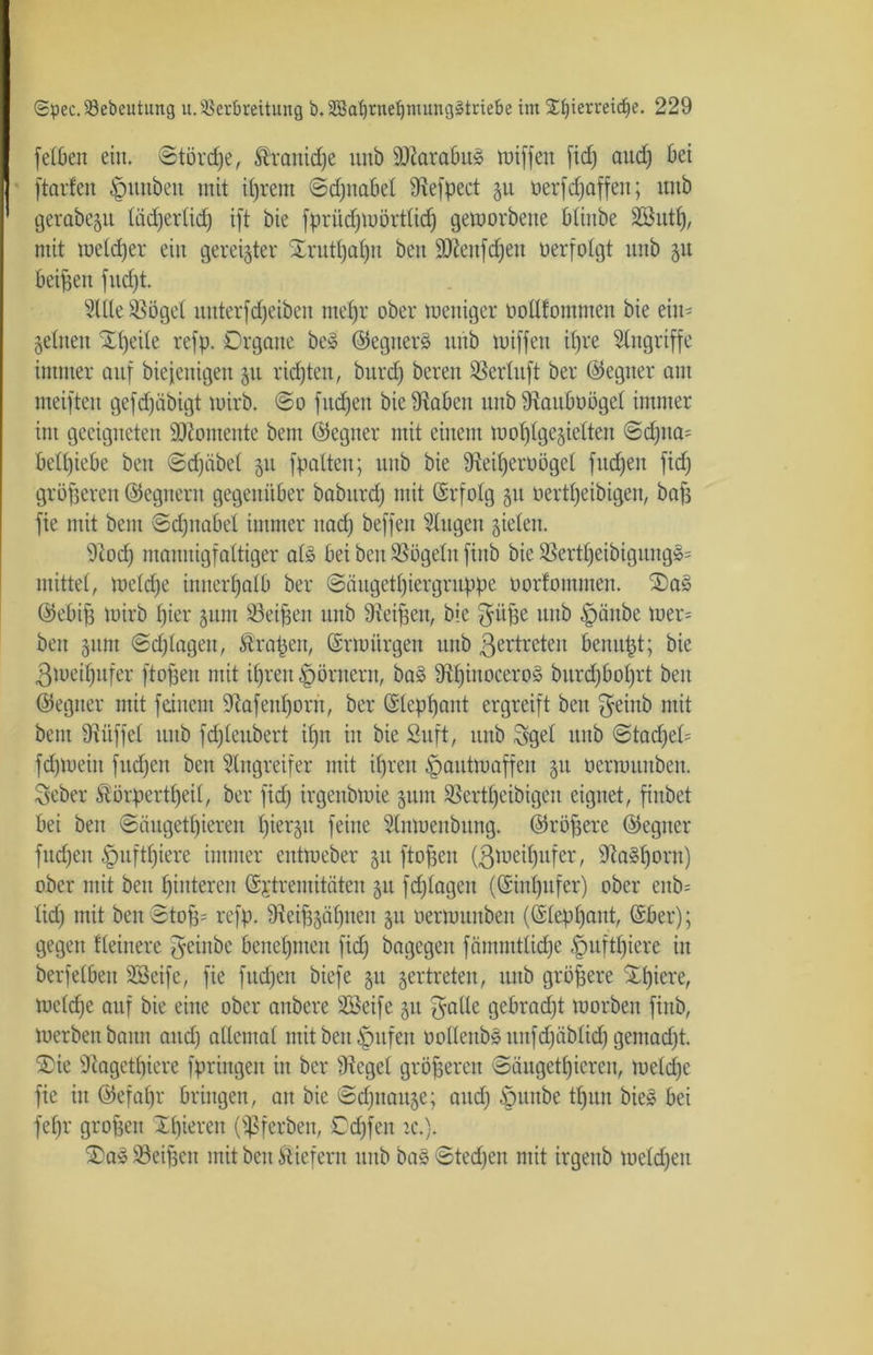 [eiben ein. ©törcpe, ®ranicpe unb Ü0tarabu§ tuiffen fid) and) bet | ftarfen ^nutöeit mit iprem ©djitabel 9iefpect 511 üerfRaffen; unb ' gerabe^u Iiid)erlid) ift bie fpritdjmörtlicp gemorbette blinbe SBittp, mit meld)er ein gereifter Srutpapn bett ÜDteufdjeu verfolgt unb 31t beigen fncfjt. Sille SSögel unterfd)etben mel)r ober weniger bollfommett bie ein- zelnen Xpcile refp. Organe be§ ©egtterä unb wiffett tpre Singriffe immer auf biefeuigett 51t ricpten, burd) bereit Serlttft ber ©egner am meiften gefdfäbigt wirb. @0 fitdjeu bie Staben uttb Staubüögel immer im geeigneten Momente beut (Gegner mit einem woI)IgejicItcu @d)tta= betriebe bett ©d)übel 511 fpalten; unb bie Steiperoögel fucpen fid) größeren Gegnern gegenüber babttrd) mit ©rfolg 51t öertpeibigen, bafs fie mit beut ©cpttabel immer ttad) beffeu Singen zielen. Stod) mannigfaltiger al§ bei beu Sögeln finb bie Sertpeibigung§= mittel, welcpe innerhalb ber ©äugetpiergruppe tiorfommen. 2)a§ @ebip wirb picr jum Seiten unb Steigen, bie gitpe unb §ättbe wer= beu §ttm ©cplagen, Grapen, ©rwiirgen unb ßertreten beitupt; bie ßweipufer ftogett mit ipren Römern, ba» Stpiitocero§ burdjboprt bett (Gegner mit feinem Stafenporit, ber ©leppant ergreift bett $eittb mit beut fRüffel ttttb fd)Ieubert ipn in bie Stift, unb Sgel unb ©tadfeH fdjmeitt fttdjett bett Singreifer mit iprett ^pautmaffen 31t üerwunben. Sieber Störpertpeil, ber fid) irgenbwie 31UU Sertpeibigcu eignet, fiubet bei beu ©äugetpiereit pierjtt feine Slnmettbung. ©röpere ©egiter fud)en £>uftpiere immer entmeber 31t ftofjen (ßweipttfer, 9ta»porn) ober mit bett pinteren ©jtremitäten 31t fd)Iagett ((Sinpufer) ober enb= lid) mit ben 3to^= refp. ffteiffgäpuen 31t öerrounben (©leppant, ©ber); gegen Heinere {yeiitbe benepnten fid) bagegen fämnttlidpe §uftpiere in berfelbett SSeife, fie fttcpen biefe 31t zertreten, unb größere Spiere, weldje auf bie eine ober avtbere SBeife 31t f^alle gebradjt morbett finb, Werben bann and) allemal mit ben ipttfen öoI(enb§unfd)äbIid) gemad)t. ®ie Slagctpiere fpringen itt ber Stege! größeren ©äugetpiereit, weld)e fie itt ©efapr bringen, au bie ©dptaitze; and)-fpuitbe tpitit bie§ bei fepr grofeett Xpieren (^ßferben, © äffen rc.). 3)a§ Seiten mit beu liefern uttb ba§ ©tecpen mit irgettb weld)ett