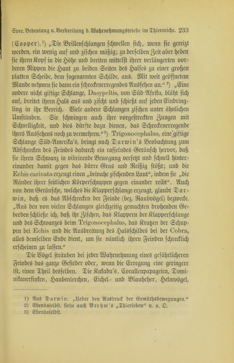 ((Sooper).1) „$ie Söritleiifdrangen fdjwelleu fidj, wenn fte gereift werben, ein Wenig auf unb giften mäfjig; guberfelben^eitaberhbben fie ihren ®opf in bie unb breiten mittelft ihrer oerlängerten oor= bereit Stippen bie §aut git beiben ©eiten beS £>alfe§ gu einer großen platten ©djeibe, bent fogenannten ©djilbe, au§. SJtit weit geöffnetem SÖiunbe nehmen fie bann ein fdjredenerregenbeS SluSfehen an.2) „Sine anbere itidjt giftige ©erlange, Dasypeltis, non ©üb-Slfrifa, bläfjt fid) auf, breitet ihren §al3 aus unb gifdjt unb fdjiefft auf (eben @inbriug= ting in if)r 58ereid). Spiele anbere ©djtangen giften unter ähnlichen Untftänben. ©ie fdjwiugeit and) ihre öorgeftredten ßttngen mit ©djnelligfeit, unb bie» bitrfte bagu bienen, ba§ ©djredenerregenbe ihres SluSfehen» nod) git o er mehren.3) Trigonocephalus, eine'giftige ©<f)lange ©üb^liiterifa’S, bringt nad) 2)arwin’§ Beobachtung gum Slbfcfjreden beS $einbeS baburcf) ein raffelnbeS ©eräitfd) tjeroor, bah fie ifjren ©djwang in oibrirenbe Bewegung oerfept unb fdjjtcli hinter- eiitanber bamit gegen ba» biirre @ra» unb Steinig ftöpt; unb bie Echis carinata erzeugt einen „beinahe gifdjenben Saut, inbem fie „bie Stäuber ihrer feitlidjen Ä'örperfdjitppeit gegen einanber reibt. Sludj oon bau ©eräitfdje, weites bie ft (apperfdj lauge erzeugt, glaubt £) a r = Win, ba§ eS baS Slbfdjreden ber $einbe (beg. Staubt)ögel) begwede. „SluS beit üoit öielen ©djlangen gleichseitig gemachten brohenben ©e= berben fdjliehe id), bah ihr8ifdjen/ Älappem ber ftlapperfdjlange unb beS ©djWangeS beim Trigonocephalus, baS Grapen ber ©d)Up= peu bei Echis unb bie SluSbreitung be» §alSfdjilbeS bei ber Cobra, alleg bemfelben (Snbe bient, um fie nämlidh ihren Reinheit fcfjredlid; erfd)einen gu laffen. 3)ie Bögel fträuben bei jeber SBahrnehutung eines gefährlicheren geiubeS baS gange ©efieber ober, wenn bie Erregung eine geringere ift, einen Xl)eil beSfelbeit. ®ie ftafabit’S, (SoraHenpapageicn, SDonti= nifaiterfinlen, Haubenlerchen, CSidpel = unb Blauljeher, §elnwögel, 1) 2lu§ $ arm in: „lieber ben Vuäbritcf ber ©emütpberocgungcn. 2) ©benbaielbft, fief>e auch Vreljm’S „^erleben u. a. D. 3) ßbeubajelbit.