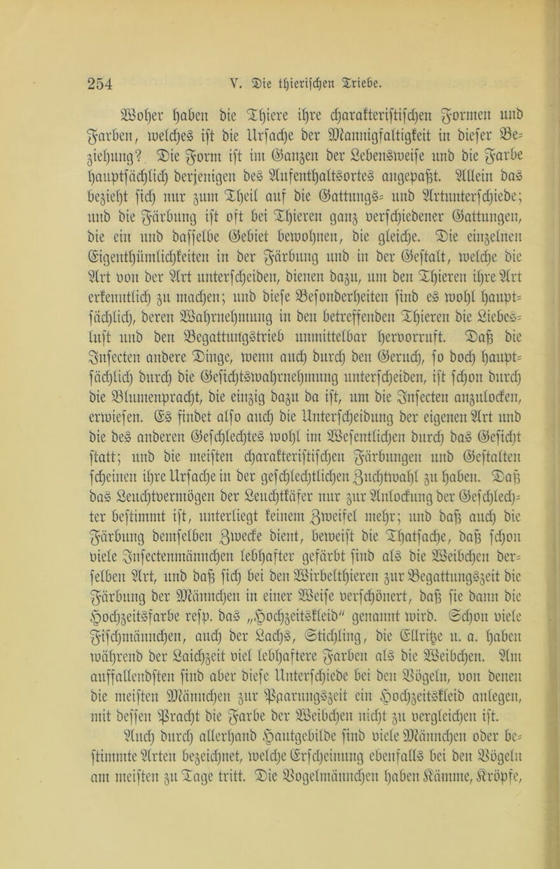 2öof)er hoben bie SH)iere itjre charatteriftifdfen formen uitb färben, meldjeS ift bie Urfadje ber Übtanuigfattigteit in biefer Ziehung? £)ie $orm ift im (langen ber ßebenSmeife unb bie $arbe hauptfädjlid) beseitigen beS 9lufeuthaltSorteS angepafst. Slüein baS bezieht fid) nur zum 2t)eit auf bie ©attungS* unb 2lrtuitterfd)iebe; unb bie Färbung ift oft bei SE£)iereit ganz üerfdfiebener ©attungen, bie ein unb baffelbe ©ebiet bemol)iteit, bie gleiche. S)ie eingetnen ©igenttjümtictjfeiten in ber Färbung unb in ber ©eftalt, meldjc bie 5lrt oon ber ?trt unterfReiben, bienen ba§u, um ben Xfjieren il)re2lrt erfenutticf) 51t machen; unb biefe 93efonbert)eiten finb es mof)l t)QUpt= fäd)lid), bereu SBat)rnet)muug in beit betreffeitbeu Xfjiereit bie ßiebeS= tuft unb ben 93egattungStrieb unmittelbar Ijeroorruft. 2)af) bie Snfecten anbere SDinge, meint and) burdj ben ©erud), fo bod) f)aupt= fädjlid) burd) bie ©efid)tsmal)rnet)iituitg unterfd)eiben, ift fd)ou bitrd) bie 58lumenpradjt, bie einzig baju ba ift, um bie Snfecten anjuloden, ermiefeit. ©S finbet atfo and) bie Unterfdfeibitng ber eigenen Slrt unb bie beS anberen ©efd)ted)teS mof)l im Söefentlidjen burd) baS ©efid)t ftatt; unb bie meiften djaralteriftifdjeit Färbungen unb ©eftalten fd)eiiten ihre Urfadfe in ber gefd)ted)ttid)en 3ud)tmaf)t 51t haben. ©afj baS Seitd)toerinögen ber £eitd)tfäfer nur §ttr Ülttlocfung ber ©efcf)led)= ter beftimmt ift, unterliegt feinem ßmeifel mehr; unb baf) and) bie Färbung bemfelben 3l°ede bient, bemeift bie <3d)atfad)e, bajj fd)on Diele Snfectenmänndjeu lebhafter gefärbt finb als bie SSeibdfen ber= feiben Strt, unb baf) fid) bei beit SSirbelthiereit §ur SegattungSjeit bie Färbung ber S0tännd)en in einer Söeife Derfd)önert, bafs fie bann bie §od)zeitSfarbe refp. baS „,!pod)zeitSfleib genannt mirb. @d)oit Diele §ifcf)ntännd)en, and) ber £ad)S, ©tidjling, bie ©llri§e u. a. tjabeit mäfjreub ber Saidjzeit Diel lebhaftere färben als bie SBeibdjen. 3lm auffallenbften finb aber biefe Uitterfd)iebe bei ben Vögeln, Don beiten bie meiften 9ttättitd)ett gttr ißttaruitgSzeit ein £md)zeitsfleib anlegeit, mit beffeit s$rad)t bie garbe ber SSeibdfeit nicht 51t Dergleid)eit ift. §lttd) bitrd) aHerl)aub §autgebilbe finb Diele Sftäitndjett ober be= ftimmte Wirten bezeichnet, meld)e ©rfd)eiitttttg ebenfalls bei beit Vögeln am meiften 51t STage tritt. ®ie £ßogelmäititd)en haben Kantine, kröpfe,