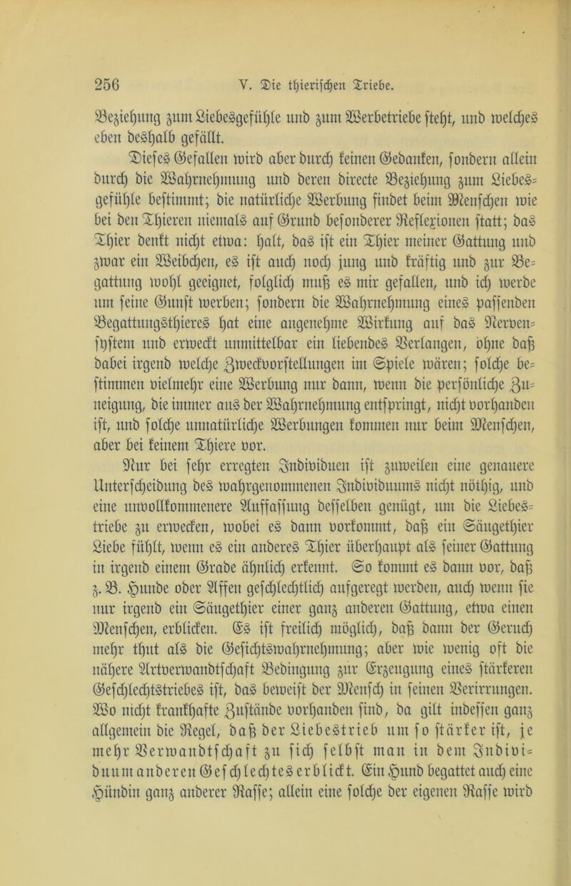 93e$ief)img jum SiebeSgefüfjle unb gunt S&erbetriebe ftefjt, ltnb welches eben beSljalb gefällt. £)iefeS Gefallen wirb aber burcf) feinen ©ebanfen, fonbern allein burcf) bie 2öal)rnef)mnng nnb beren birecte Vegiepung pm SiebeS= gefügte beftimmt; bie natürliche SBerbung finbet beim 9ftenfdjeit wie bei beit Spieren niemals auf @runb befonberer ^Reflexionen ftatt; baS Spier benft nicht etwa: halt, baS ift ein Spier meiner ©attung nnb jttmr ein ÜSSeibcpen, eS ift ancl) noch jung nnb fräftig nnb §nr 33e= gattnng wopl geeignet, folglich nutp eS mir gefallen, nnb id) merbe nm feine ©uuft merben; fonbern bie 2öal)rnel)mung eines paffenben VegattungStpiereS pat e”te angenehme SBirfung anf baS 9terüen= fhftem nnb ermedt unmittelbar ein liebenbeS Verlangen, ohne bah babei irgenb welche ßwedüorftellungen im (Spiele wären; foldje be= ftimmen üielmepr eine SBerbitng nur bann, wenn bie perfönltcpe ßu= neignng, bie immer aus ber Sßahrnepmung entfpringt, nicht oorl)anben ift, unb foldje unnatürliche Söerbungen fomnten nur beim ÜDtenfcpen, aber bei feinem Spiere üor. 9tur bei fepr erregten Snbiüibuen ift zuweilen eine genauere Unterfcheibung beS wahrgenommenen SnbiüibuumS nidjt nbtl)ig, unb eine mwotlfommenere Sluffaffuitg beffelben genügt, um bie SiebeS= triebe 51t erweden, wobei eS bann üorfommt, bap ein ©äugetpier Siebe füljlt, wenn eS ein anbereS Spier überhaupt als feiner ©attung in irgenb einem ©rabe ähnlich erfennt. ©0 fomrnt eS bann oor, bap 33. §unbe ober Slffen gefdjledjtlid) aufgeregt werben, aud) wenn fie nur irgenb eilt ©äugetpier einer gan§ anbereit ©attung, etwa einen üftenfdjen, erbtiefen. ©S ift freilich möglich, bap bann ber ©erucp mehr tput als bie ©eftdjtswahrnepmung; aber wie wenig oft bie nähere Slrtüerwanbtfcfjaft 33ebingung jür (5r§eugung eines ftärferen ©efdjtecptStriebeS ift, baS beweift ber ätfenfdj in feinen Verirrungen. 3So nidjt f rauf hafte ßuftänbe oorljanben finb, ba gilt inbeffen gang allgemein bie Siegel, bap ber Siebestrieb um f 0 ftärfer ift, je mehr Verwanbtfdjaft 51t fidj felbft man in bem $ubiüi= buum anbereu ©efdjledhteSerblidt. (Sin £mnb begattet and) eine §ünbin gang anberer Ütaffe; allein eine foldje ber eigenen Vaffe wirb