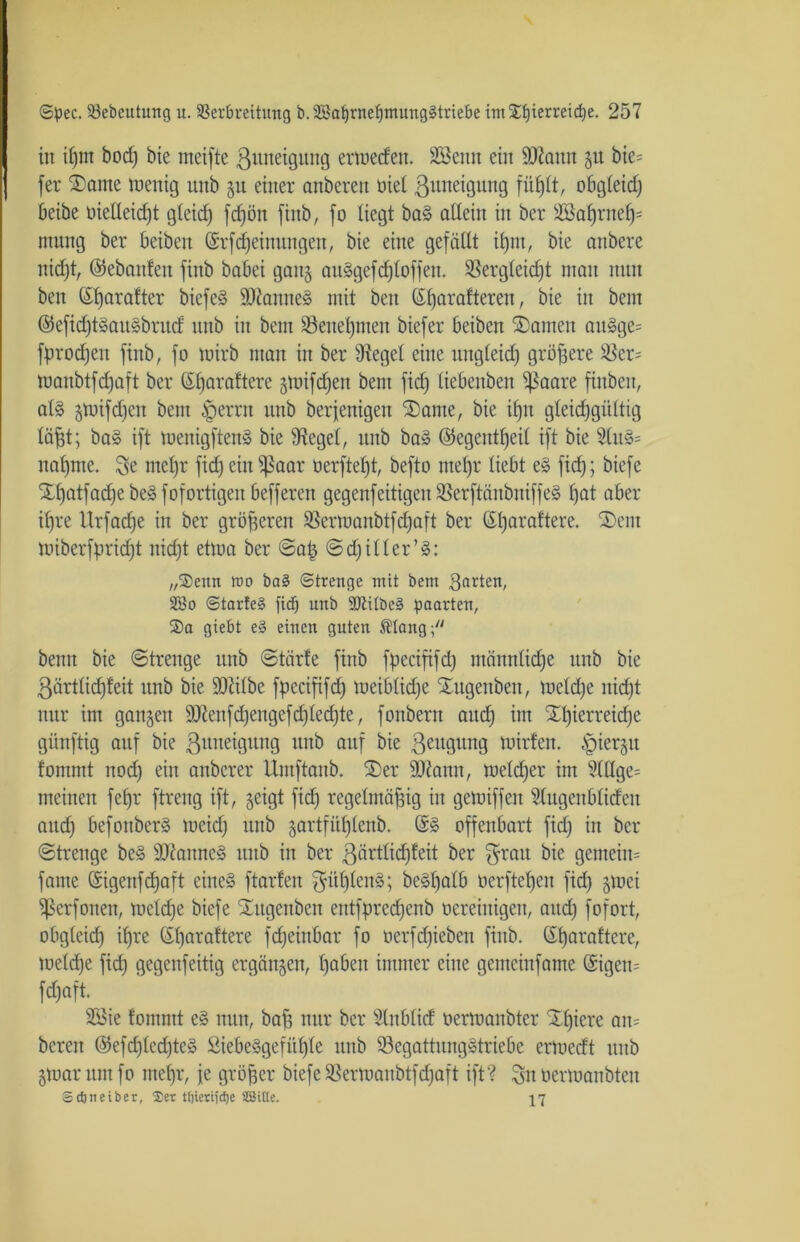 in ipm bod) bie meifte ßunetgung ermeden. SBenn ein 9J?ann 51t bie= [er 2)ame rnenig unb 51t einer anberen nie! ßiuteigung oögteid) beibe oielleicpt gteicf) fcpöit finb, [0 liegt ba§ allein in ber sdöaprnep= nutng ber beiben (Srfcpeinungen, bie eine gefällt ipm, bie anbere nidpt, ©ebanfen ftnb babei gan§ anSgefc^loffen. $ergleid)t man mtn bett (Sparafter biefeS ÜUtamteS mit ben (Sparafteren, bie in bent @efid)tSaitSbrnd nnb in bem SBenepmen biefer beiben SDanten auSge= fprod)eit ftnb, fo mirb man in ber 9tegel eine mtgleid) größere ^ßer= manbtfdjaft ber (Sparaftere gtoifdjen bem fid) liebeitben ißaare finbeit, als gtoifdjeit bem §errn nnb berjenigen 2)ame, bie ipit gleichgültig läßt; baS ift menigftenS bie Siegel, nnb baS ©egentßeil ift bie 2luS= naprne. $e ntepr fid)eiit$ßaar oerfteßt, befto ntepr liebt eS fich; biefe %ßatfad)ebeSfofortigeit befferen gegenfeitigcit 23er[täitbitiffeS l)at aber i^re Urfacße in ber größeren $ermanbtfd)aft ber (Sßaraftere. 3)cnt miberfpridjt nicht etma ber ©aß ©djitler’S: „®eun roo ba§ Strenge mit bem garten, SEBo ©tarte3 fid) unb SJiilbeS paarten, 2)a giebt e§ einen guten Mang beim bie ©trenge nnb ©tärfe [inb fpecififd) männlidje nnb bie 3ärtlid)feit nnb bie ÜDtilbe fpecififd) meiblidje Xngenben, meld)e nicht nnr im gangen 9Jienfcßengefd)Ied)te, fonbern and) im Sßierrekße gitnftig anf bie ßuneigung nnb auf bie ßettguttg mirfen. §iergtt fonnnt nod) ein anbcrer Umftanb. 2>er äftamt, meldjer im 2lHge= meinen feßr ftreng ift, geigt fid) regelmäßig in gemiffeit Slugenblidett and) befottberS meid) nnb gartfüßlenb. @S offenbart fid) in ber ©trenge beS SJtanncS nnb in ber ßärtlicßfeit ber grau bie genteim fante (Sigenfcßaft eines ftarten güßlenS; beSßalb oerfteßen fid) gmei ^ßerfonen, mcld)e biefe Sutgenbett entfpred)enb oereinigen, and) fofort, obgleich ißre (Sßaraftere feßeinbar fo oerfeßieben finb. ©ßaraftere, melcpe fid) gegenfeitig ergängen, ßaben immer eine gemeinfame <$igen= fepaft. 2öie fomntt eS mtn, baß nur ber Slitblid oermanbter Xpiere an= bereit ©efcßledjteS ßiebeSgefüple unb SSegattnngStriebe ermedt unb gmantmfo ntepr, je größer biefe SBermanbtfdjaft ift? Snoermanbtcn Scfoneiber, 25er tf)ierifd)e SSitle. 17