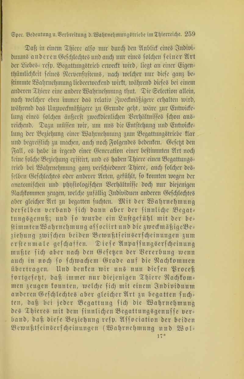 Xafj in einem Stetere citfo nur bitrd) beit 5Inblicf eines Sttbini- bitutnS anbereu ©efd)Ied)te»itnb and) nur eines fotcdjen feiner 2lrt ber SiebeS= refp. 93egattungStrieb erwecft wirb, liegt au einer ©igen= tfjiindidjfcit feine» 9teroetift)ftentS, nad) wetdjer nur biefc ganj bc= ftinuute SBaljrnetjiuung fiebeerwecfettb wirft, mäfjrenb biefeS bei einem anberen SEpiere eine aubere 2öaf)rnet)mttng tf)ut. 2)ie ©clectiou allein, nad) wetdjer eben immer baS relatio ßwecfmäfjigere erbalten wirb, mäl)renb ba» Unjwedmäbigere gu ©ruube getjt, wäre §ur ©ntwicfe- litng eines foldjeit ftujjerft gwetfbieutidjen SSertjciltniffeS fd)0it aitS= reidfeub. Xaju mitffen wir, um uns bie ©ntftcljung itub ©ntmicfe= tung ber Schiebung einer Söabmebmitng §unt 93egattungStriebe flar itnb begreiflief) 51t madjen, and) nod) ^otgenbeS bebenfen. ©efcüt beit fvall, es bnbe in irgettb einer ©eneration einer beftimmtcn Slrt nod) feine fold^e SBejiebung ejiftirt, itnb eS haben Slpere einen 93cgattuugS= trieb bei SBabrnebmung gang oerfdjiebeitcr Xt)iere, and) fotdjer beS= fetben ©efd)lcd)teS ober anberer Slrten, gefüllt, fo fonuten wegen ber anatomifd)en itnb pf)t)fiotogifcf)en SBerbältuiffe bod) nur biejenigeit 9tad)fotnmeit geugeit, wcld)e zufällig Snbtoibuen anberen ©efd)led)teS aber glcidjcr 91rt 51t begatten fucfjten. 9ftit ber SBabmebmiiug ber fetben öerbanb fid) bann aber ber fiitnlidjc 53cgat = tuitgSgeitufj; itnb fo würbe ein Suftgefül)! mit ber be- ftimmtenSBabrnebmung affociirt nnb bie gWecfntafÜgeSSe^ giebu 11 g jwifcfjen beiben 93ewnfstfeinSerfd;eiitnugeit 51111t erftettmale gefrf)affen. SDiefc 9t 11 paffnugSerfd;eittttitg mit fite fid) aber nad) beit ©efepcn ber Vererbung weint attd) in nod) fo fdjWadjem ©rabe auf bie 9?ad)fommeit übertragen. Unb benfett wir unS nun biefeit ^ßrocejj fortgcfeüt, bajj immer nur biejenigeit “Xbicrc 9iadjfont' mett jettgen fonuten, wetd)e fid) mit einem Snbioibitum anberen ©efd)ted)teS aber gleicher 9trt 51t begatten fitd) = ten, baf3 bei jeber ^Begattung fid) bie SÖ3abrnebntttng bcS XbiereS mit beut fin 111icf)en 93ega11nngSge 11 uffe oer= baitb, bafi biefe 93e§ieb^ng refp. 9lff0ciati0n ber beiben 93etult1feiitSerfcf)einltttge 11 (2Baf)rnebmitng itnb 9Ö01= 17*