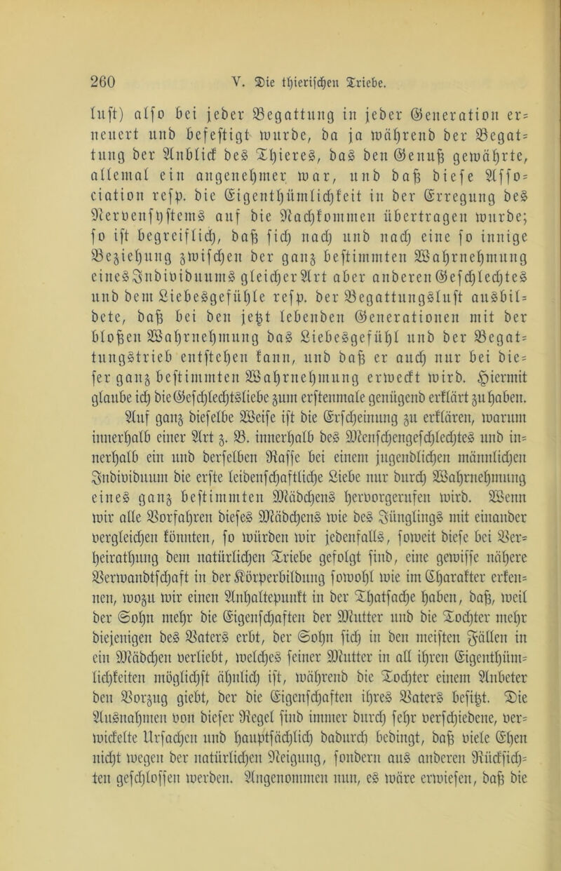 tuft) nlfo bei jeber Begattung in jeber (Generation er= neuert ititb befeftigt mürbe, ba ja mälfrenb ber ^öegat= tnng ber Slnblid beg Xl)iere§, bag ben (Geituh geloderte, attcmat ein angenehmer mar, unb bafs biefe 5Xffo = ciation reff, bic (£igen11)üntIicf)feit in ber Erregung beg Sterueitff ftcntg auf bie Stadjfommen übertragen mürbe; fo ift begreiflich, bah fid) nadj unb nach eine f° innige 93e^iel)ung gmifdjeit ber gang beftimmten SBahrnehmititg eineg^nbioibitumg gleidjerSlrt aber anbereu(Gefd)led)teg unb beut Siebeggefühle reff, ber 33egattunggluft augbil= bete, baff bei ben jeft lebeitben (Generationen mit ber bloßen SBahmehntnng bag Siebeggefühl unb ber 23egat= tunggtrieb entfteheu fann, unb bah er and) nur bei bie= fer gang beftimmten SBahrnehmung ermedt mirb. hiermit glaube idj bie(Gefd)led)tgliebe gunt erftenmate genügenb erftärt gu haben. Stuf gang biefetbe SBeife ift bie ©rfdjeinung gu erftären, marum innerhalb einer SCrt g. 33. innerhalb beg S)teitfd)engefd)ledjteg unb iit= nerhalb ein unb berfetben Staffe bei einem jugenbtichen männlidjeit Snbioibitum bic erfte leibenfd;aftticfje Siebe nur burd) äöahmehmuitg ein eg gang beftimmten 9)täbd)eng herüorgerufen mirb. SBeiut mir ade Vorfahren biefeg 9)täbd)cng mie beg Süitglingg mit einanber oergleidjen fönnten, fo mürben mir jebenfatlg, fomeit biefe bei 33er= heirathuug beut uatürlidjen Triebe gefolgt fiub, eine gemiffe nähere 33eriuaubtfd)aft in ber ®örferbitbung fomot)! mie im©harafter erfeit= neu, mogu mir einen Slnhattefuntt in ber Srljatfadje haben, bah, >oeil ber ©ohn mehr bie ©igeitfdjafteit ber Butter uitb bie Siod)ter mehr biejenigen beg 33aterg erbt, ber @ol)n fid) in ben meiftcn gälten in ein ÜOtäbdjeit oerliebt, mcldjeg feiner ÜDhttter in ad ihren ©igcitthüm= licht eiten mögtidjft ähnlich ift, mährenb bie £od)tcr einem Slnbeter ben 93orgug giebt, ber bie ©igenfdjaften ihreg 33aterg befift. ®ie Slugnahmen oon bicfer Siegel fiub immer bitrd) fel)r oerfd)iebcite, oer= micfelte ürfadjcit unb hauftfädjlid) babitrdi bebingt, bah öiele ©heu nid)t mcgeit ber natürlichen Steigung, fonbern aug aitbereit 9tüdfid)= ten gefdjloffeit merben. Slngeitontmeu nun, eg märe ermiefen, bah bie