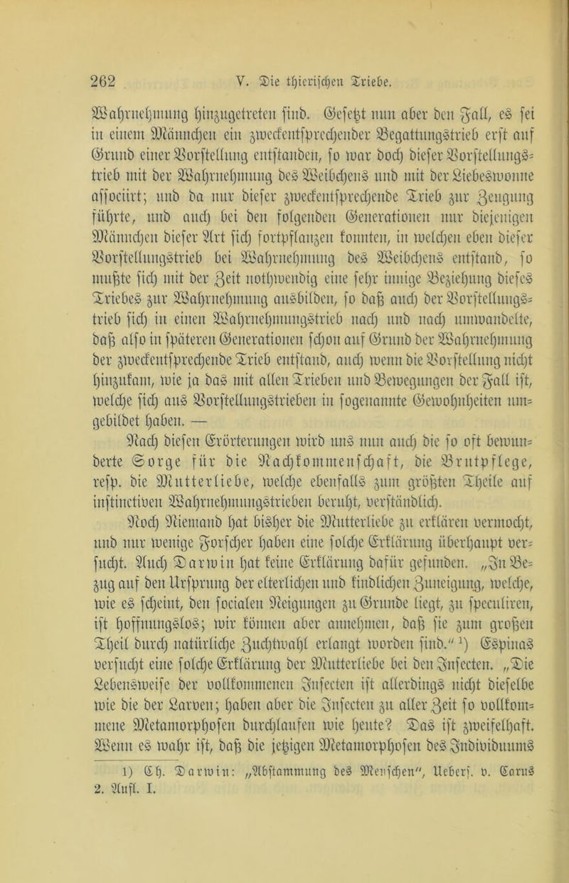 äBaljrneljmung Ijin^ugetreten fiitb. Gefegt nun aber beit $all, eS fei iit einem Männchen eilt 51uecfentfprccf;enber SSegattungStrieb erft auf Gruttb einer SBorfteüung entftanben, fo mar bocf; biefer 33orftellungSs trieb mit ber SBafjrne^mung beS SBeibdjenS ititb mit ber SiebeSmonne affociirt; uub ba nur biefer 5Uiecfentfprecf;cnbe Xrieb §ur ßeuguttg führte, uub and) bei beit fofgenbeit Generationen mir biejenigeit Männchen biefer 2lrt ficf; fortpffan^eit tonnten, iit mcldjcit eben biefer SorftelluitgStrieb bei SSatjrnefjmitng beS S23eibd;en» entftanb, fo nutzte ficf; mit ber ßeit notljtoeubtg eine fefjr innige S3e§ie^uitg biefeS Triebe» jur 223af}ruef;ntitng aitSbilbeu, fo baff and) ber 23orftelluitgS= trieb ficf; itt einen 233af;ritef;ntuitg^trieb nad; ttnb nad; urnmanbeite, baff atfo in fpätereit Generationen fd)oit auf Gruttb ber af;ritef;i 111111 g ber $mecfentfpredjeitbe Suteb entftanb, and; meint bie SBorftellung nid;t f)inju!ant, mie ja ba» mit alten Trieben ttnb SBetoegungen ber $a(l ift, metdje ftd; aus SSorftetlungStriebeu iit fogenannte Gemoljuljeiten um* gebilbet haben. — Mtd) biefen Erörterungen mirb un§ nun aud; bie fo oft bemtut* berte ©orge für bie 9cad;fommeufdjaft, bie 93rittpffege, refp. bie SOIntterfiebe, metdje ebenfalls 511111 größten ütjeite auf inftinctiüen SBöfjrne^muitgStriebeit beruf;t, oerftäublid). s3tod) Sftietitaub f;at bisher bie Mutterliebe 51t erftären üermodjt, ttnb nur mettige f5'°rfd;er f;aben eine fotdje Grfläruttg überhaupt oer- fudjt. ülitdj arm itt f;at feine Erflaruitg bafitr gefttnben. „3u23e= 511g auf beit Urfprung ber etterlidjeu uub finblidjett ßuneiguitg, metdje, mie eS fdjeint, bett fociateit Steigungen 51t Grttitbe liegt, 51t fpecttliren, ift hoffnungslos; mir föititeit aber annehmen, baff fie 511111 großen Xljeil bitrd; natürtid;e ßudjtmafjl erlangt morbeit fiitb.]) (SSpiuaS oerfitdjt eilte fotdje Erflärititg ber Mutterliebe bei beit Snfecten. „$5ie SebenSmeife ber oottfommeuen Sitfecten ift allerbtngS nidjt biefetbe mie bie ber tarnen; haben aber bie ^nfeeteit 51t alter3eit fo üotlfom= mene Metamorpljofett bitrdjlaufett mie f;eute? £aS ift jmcifelljaft. Sßettit eS maljr ift, bafj bie fepigen Metamorpfjofen beS SubioibttuntS l) (£t). Sartuiu: „9Ibftamtnuitg be§ ■äJteufdjen, lieber). 0. Earu3 2. Stuft. I.