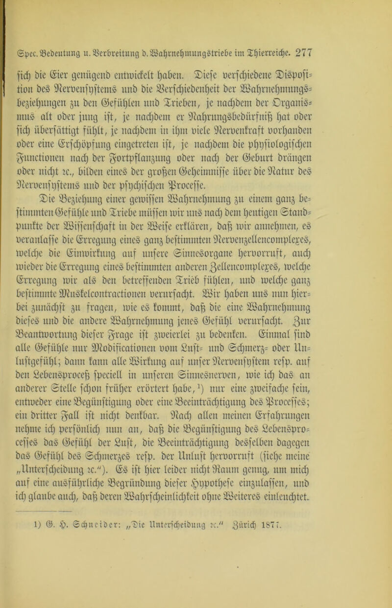 fiel) bie (Sier genugenb entmidelt tjaben. SDiefe üerfeßiebene 2)iSpoft= | tion beS SteröenfgjtemS itnb bie S3erfd)iebenl)eit bei* 3SaßrueßmungS= Begießungen gu ben ©efüßlett uub Xrieben, je naeßbetu bei* Organik muS alt ober jung ift, je nadjbem er StaßrungSbebürfniß ßat ober fiel) überfüttigt füßlt, je naeßbem in ißm niete Steröenfraft norßanben ober eine (Srfcßöpfung eingetreten ijt, je naeßbem bie pßtjftologifcßen Functionen uad) bei* Fortpflangung ober naeß bei* ©eburt brängen ober nießt ic., bitbeu eiltet bei* großen ©eßeimniffe über bie Statur beS SterüenfßftemS unb bei* pfpcßifcßen Sßroceffe. 2)ie ^Begießung einer getoiffen Söaßrneßmung gu einem gang be= ftimmten©efüßle unb Triebe müfjen mir uns naeß bem ßeutigen ©tanb= puntte bei* Sßiffenfcßaft in bei* SBeije erflären, baf3 mir anneßmen, eS uerantajje bie Erregung eines gang beftimmten 9teroengellencomplei*cS, meteße bie Ginmirfung auf nufere ©inneSorgane ßeroorruft, aueß mieber bie (Erregung eines beftimmten anberen ßelleucompleEeS, meteße Erregung mir als ben betreffeuben Srieb füßlen, unb meteße gang beftimmte äJtuSfelcontractionen nernrfaeßt. 2öir ßaben unS nun ßier= bei gunäcßft gu fragen, mie eS fommt, baß bie eine SBaßrneßmung biefeS unb bie anbere Söaßrneßmung jenes ©efüßt nerurfaeßt. ßur Söeantmortung biefer Frage ift gmeiertei gu bebenfen. ©inmal finb alle ©efüßle nur SJtobißcationen nom 2uft= unb ©cßmerg= ober Um tuftgefüßt; bann fann alte Söirfuug auf nufer Steroenfpftem refp. auf ben ßebenSproceß fpecielt in nuferen ©imteSneroen, mie icß baS an anberer ©teile feßon früßer* erörtert ßabe,1) nur eine gmeiraeße fein, entmeber eine Söcgünftigung ober eine S3eeinti*äcßtiguug beS fßrocefjeS; ein britter F^U ift nießt benfbar. Stad) allen meinen ©rfaßrungeu ueßme icß perfönlid) nun au, baß bie 83egünftigung bcS SebenSpro= ceffeS baS ©efüßt bei* Suft, bie SBeeinträcßtigung beSfeiben bagegen baS ©efiißl beS ©cßmergeS refp. bei* Uuluft ßcroorruft (fieße meine „Unterfcßeibung ic.). ©S ift ßier leiber nießt Staunt genug, um mid) auf eine anSfüßrli(ße ©egrünbung biefer ^ppotßefe eingutaffen, unb id) glaube aueß, baß bereu Sßaßrfcßeinlicßfeit oßue SBeitereS einleucßtet 2: // 1) ©. ©djnciber: „Die llnterfcfjeiöutig 3i'u*icb ISTi.