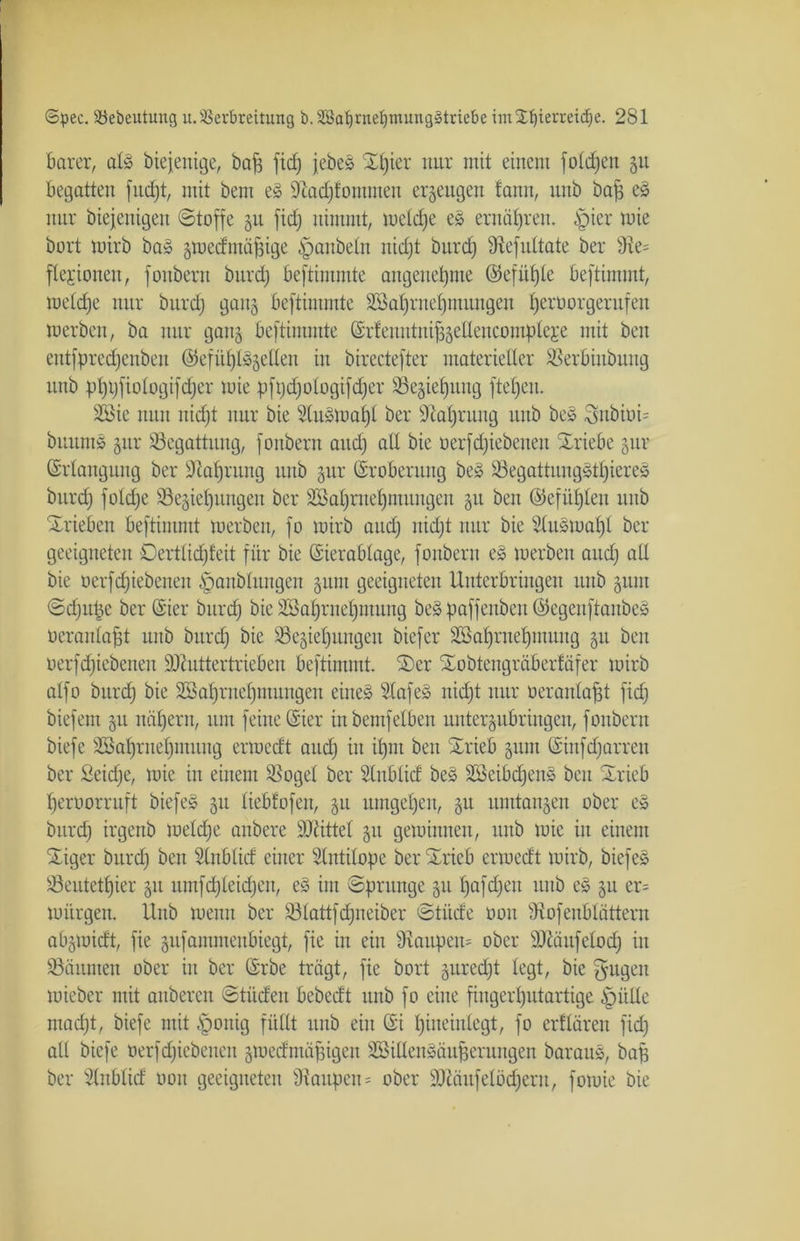 barer, alg biejenige, baf$ fid) jebes ©Ijier nur mit einem foldjett ju begatten fitdjt, mit bem e£ üftadjfommen erzeugen fann, uub bajf eg nur diejenigen Stoffe §u fid; nimmt, rneldfe eg ernäfjren. §ier mie bort mirb bag 3medmäfjige fpanbeln nid;t burcC; Stefultate ber 9te= ftejionen, fonbern burd) beftimmte angenehme Gkfüffle beftimmt, melclje nur burd) gattj beftimmte SBaljrneljmungeu fjerüorgerufen merben, ba nur gati3 beftimmte ©rfenntni^etlencompleje mit ben eutfpredjenben @efüt)t^eßen in birectefter materieller Serbinbung unb ptjpfiologifdjer mie pfi;d;010gifd;er 93e§iel)ung ftel;en. SBie nun itidjt nur bie Slugmaljl ber Stafjrung uub beg Snbiüi- biiuntg 3111- Begattung, fonbern and; all bie üerfdjiebeneit Xriebe gur Grlangung ber Stotjrung uub gur (Eroberung beg Segattuuggtljiereg burd) foldje 93e§iel)nngeu ber 2Bal)rnel)iuuugen §u ben Gkfüfjleu uub ©rieben beftimmt merben, fo mirb and) itidjt nur bie Slugmafjl ber geeigneten Dertticfjfeit für bie Gierablage, fonbern eg merben and) all bie üerfdjiebeneit §anblungen §um geeigneten Uuterbringen uub 311111 Sdjitpe ber Gier burd) bie Söaljrnefjmung beg paffenbeu Gegeuftanbeg üeraitlafjt uub burd) bie Söe^ieljungen biefer ÜEßaljrnetjtnung 31t ben üerfdjiebeneu DJiuttertriebcn beftimmt. ©er ©obtengräberfäfer mirb alfo burd) bie Söatjrnefjmungen eines Stafeg nid)t nur oeranlafjt fid) biefem 31t nähern, um feine Gier in bemfeiben unter^ubriugcn, fonbern biefe SSafjritefjmitng ermedt and) in itjm ben ©rieb 311111 Ginfdjarren ber Seidje, mie in einem Sogei ber Slnblid beg SSeibdjeng beit ©rieb fjerüorruft biefeS 311 liebfofen, 31t umgeben, 31t mutagen ober eg burd) irgenb meldje anbere ÜDUttel 31t gemimten, unb mie in einem ©iger burd) ben Slnbtid einer Sintilope ber ©rieb ermedt mirb, biefes Seutetljier 31t iunfd;leid;en, eg im Sprunge 3111;afd;en uub es 31t er= mürgen. Unb menn ber 93lattfd;neiber Stüde 001t Stofenblättern al^midt, fie 3ufammeubiegt, fie in ein Staupen* ober SJtäufetod) in Säumen ober in ber Grbe trägt, fie bort 3uredjt legt, bie gugeu mieber mit attbercn Stüden bebedt unb fo eine fiugertjutartige £>ülle madjt, biefe mit §onig füllt unb ein Gi Ijiiteiulegt, fo erflären fid) all biefe üerfdjiebeneu smedmäfngett SSillengäufferungen baraug, bafc ber Slnblid non geeigneten Staupen = ober SOtäufelödjeru, fomie bie