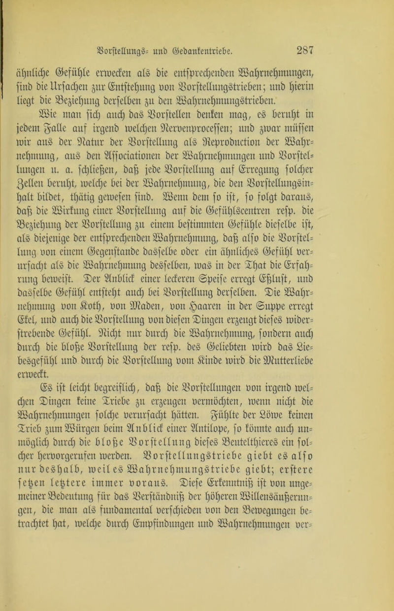 apuhdfe ©efitpte ermeden afö bie entfpredjenben Söafjrnepmungen, finb bie XXrfadjen jur (Sntftepuug oon $8orftelIung§trieben; imb hierin liegt bie 93e§ief)ung berfetfeen git ben SiBaprnetjmunggtrieben. Sßie inan fid) and) ba3 SBorfteüen beitfen mag, e§ beruht in jebem gatte auf irgenb metcpen -ifteroenproceffen; unb jmar müffen mir au§ ber 9iatitr ber SSorftetlung at§ 97eprobuctioit ber 2Bat)r= nepntung, au§ ben Stffociationeu ber SBaprnepmnngeu unb SSorftet= hingen u. a. fcptiejjen, baff jebe Sßorftellung auf Erregung fotdjer ßetleit beruht metd^e bei ber Sßaprnefjmung, bie ben SBorfteltnugsim patt bitbet, tpätig gctuefen finb. SBenn beni fo ift, fo folgt barau», baff bie SBirfung einer ^orftettuug auf bie ©efiiptScentren refp. bie $3e$ief)itng ber SSorftettuug §u einem beftinnnten ©efitpfe bicfetbe ift, als biefenige ber entfprcd)enbeit SSaprnepimtng, baff atfo bie SSorfteh hing non einem ©egenftanbc basfetbe ober ein äpnticpeä ©efiipt üer= nrfadjt atS bie Söaprnepmung beSfetben, ma» in ber Spat bie (5rfap= rnng bemeift. Ser Slnbtid einer lederen ©peifc erregt ©ffhtft, unb baöfetbe ©efüpt entftept and) bei SßorfteHung berfetben. Sie s2Bapr= uepmuug oon ®otp, oon Mabeit, öon paaren in ber ©uppe erregt Stet, unb and) bie SSorftellung oon biefen Gingen erzeugt biefe§ toiber= ftrebenbe ©efüpl. 9cid)t nur burd) bie Sßaprnepmung, fonbern aud) bnrd) bie btoffe ^orftctluug ber rcfp. be§ ©eticbten mirb ba§ £ie= bcsgefiipt unb burd) bie SBorftellung oom Stinbe mirb bie Mutterliebe erioedt. ift teid)t begreifhd), baff bie SBorftetlungen oon irgenb meh d)cn Singen feilte Triebe §u erzeugen oermöcpten, meun nid)t bie Söaprnepmungeit fotdje oerurfad)t pattem ber Sömc feinen Srieb guntSSürgen beim SInblid einer Stntitope, fo fönnte aud) nn= möghd) burd) bie btoffe 35orfteHltng biefe§ 23euteltpiere§ ein foh d)er peroorgerufen merben. SSorftettungStriebe giebt e§ atfo nurbeSpalb, meit e§ SBaprnepmungätriebe giebt; erftere fcpeit teptere immer oorau§. Siefe ©rfenntniff ift oon unge= meiner 23ebeutung für ba§ SSerftiinbniff ber pöperen Sßittenääuperum gen, bie man at§ funbamcntat oerfd)iebeu oon ben 33etoegungen be= trad)tet pat, metdje burd) ©mpfiubuugen unb SBaprucpnutugen oer=