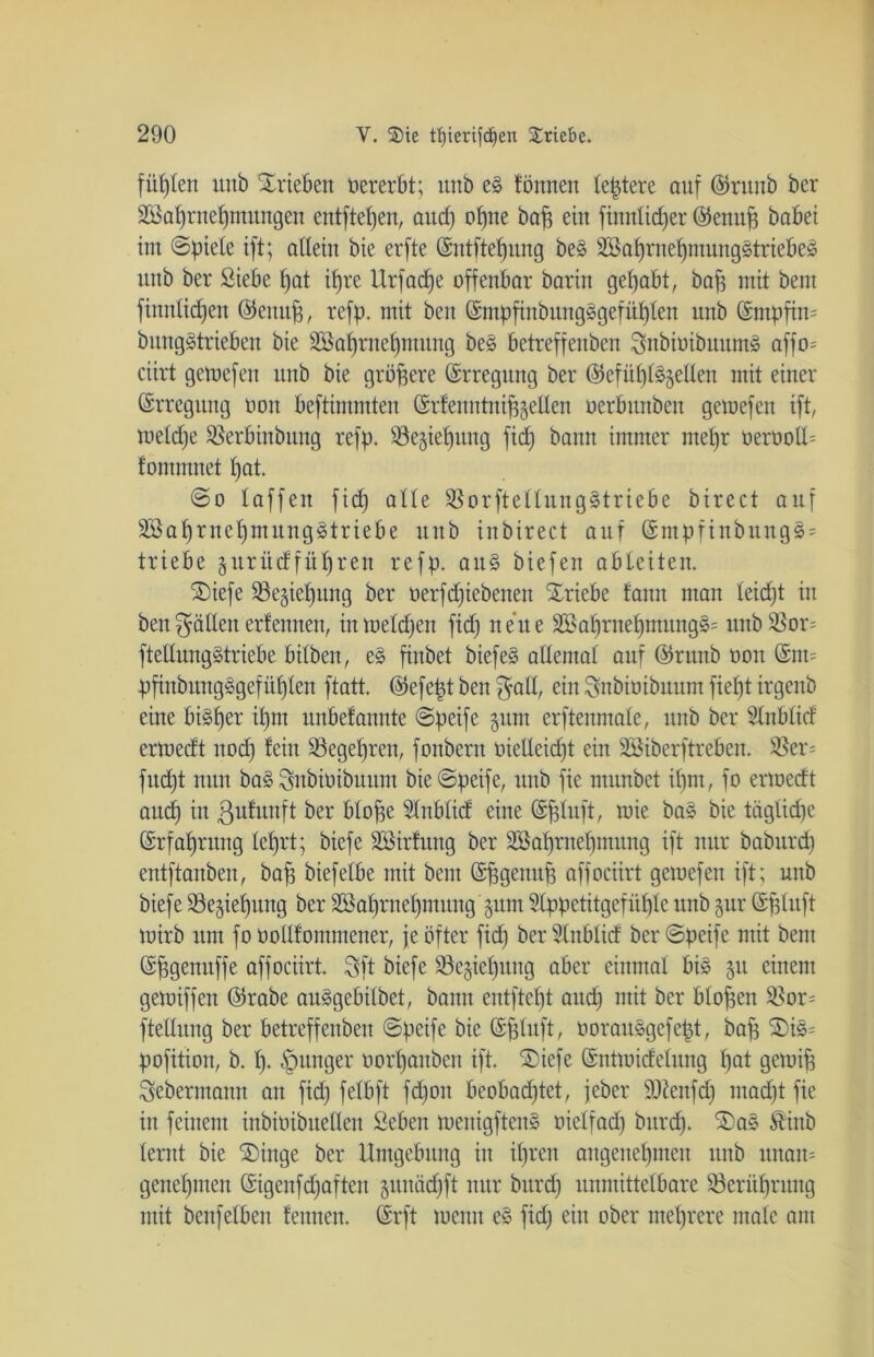 fügten unb Trieben »ererbt; unb e§ tonnen teuere auf ©ruttb ber SGßaprnepmungen entfielen, aucp opne bap ein finnlicper ©enup habet int ©piele ift; allein bie erfte ©ntftepuitg be§ äBaprnepnttinggtriebeö unb ber Siebe pat ifjre Urfacpe offenbar barin gehabt, baff mit bent fittitlicpen ©eitttp, refp. mit beit ©mppnbititgsgefüplen unb (Smpfin= bungStrieben bie Söaprnepntung be§ bctreffenben Sttbioibuumä affo= ciirt getoefett unb bie größere ©rregttng ber ©cfüpl^ellen mit einer Erregung non beftimmten ©rfenntnip^etlen oerbttitbeit gemefen ift, meldje $erbiubitttg refp. ^ejiebttng fidb) bann immer mepr nernoU= tommnet l)at. ©o laffen fid) alte 95orftellung§triebe birect auf äBaprnepmungätriebe unb iitbirect auf ©ntpfinbnng§; triebe gurüdfüpren refp. au§ biefett ableiten. ®iefe $8e;pepung ber oerfd)iebeneit Triebe tarnt man leidjt itt bett fällen erfennett, in melden fid) nette ä£aprtiepntungs= unb$Bor= ftellitngätriebe bilben, e§ fiitbet biefe§ allemal auf ©runb non @nt= ppnbmtg§gefüplen ftatt. ©efept beit $all, ein Snbioibuum fiept irgcitb eine bi§per ipm unbetannte ©peife §nm erftenmale, unb ber Slttblid errnedt nod) fein ^öegeprett, foitbern oielleid)t ein SBiberftrebeit. $er= fitdjt ttttit ba§ Snbiüibuum bie©peife, unb fie ntunbct ipm, fo ertoedt aucp in ßutunft ber blope ?Xnblid eine ©pluft, wie ba§ bie täglid)e ©rfaprttng leprt; biefe Söirfttng ber SBaprnepmung ift nur babttrcp entftanben, bap biefelbe mit bent ©pgettitp affociirt gemefen ift; unb biefe 33e§ieputtg ber SSapruepmitng §unt Slppetitgefiiple unb gur ©pluft mirb um fo üollfommener, je öfter fid) ber fditblid ber ©peife mit bent ©pgenttffe affociirt. Sft biefe Söegiepung aber einmal bis git einem gemiffen ©rabe au^gebilbet, bann entftept aud) mit ber blopen $or= ftetlung ber betreffenben ©peife bie ©pluft, oorausgefept, bap 2)i§= pofition, b. p. junger oorpanben ift. '©iefe ©ntmidelung pat gemip Seberntann au fid) felbft fd)on beobachtet, jeber sDteitfd) mad)t fie iit feinem ittbinibttellen Seben meitigfteit§ nielfad) bttrd). ®as Äiitb lernt bie SDinge ber Umgebung in iprcn angeitepmeu unb unait= genepmen ©igenfdjaftett gitttäd)ft nur bttrd) unmittelbare Söerüprung mit benfelben fettnett, ©rft memt e§ fid) ein ober meprere male am