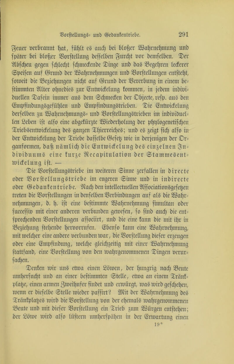 Reiter oerbramtt feat, füfelt eS and) Bei bloßer Söafernefemung unb f pater bei biofeer Sßorftellwtg beffeiben ^mrdjt oor bemfelben. Oer Slbfdjeit gegen fdjledjt fd;mecfeitbe Oittge unb bas SSegeferen lecferer ©peifen auf ©runb ber SSafernefeutungen unb SSorftellungen entfiel)!, fomeit bie S3e§ief)ungcu nicfjt auf ©ntnb ber Vererbung in einem be= ftimmten Sitter ofenebieS gur (Sntmidelitng fontmen, in jebent inbioU bnelleit Oafeiu immer aus beut ©dpneden ber Objecte, reffe, aus beit ISmfefinbungSgefüfeleu unb (SmfefinbitngStrteben. Oie (Sntmidelung berfetben 51t SBafernefemungS' unb SBorfteltungStrieben im inbioibueb ten Seben ift atfo eine abgefür^te Sßiebertjolung ber feI)t)Iogenetifd)eu OriebSentmidelung beS ganzen OfjierreidjeS; unb eS geigt fid) atfo in ber ©ntmidelung ber Oriebe baffelbe ©efefe mie in berjeuigen ber Or- ganformen, bafe näntlid) bie ©utmidelung beS einzelnen 3n = bioibuumS eine titrge 9tecapituIatiou ber ©tammeSent= midelnng ift. — Oie SBorftellungStriebe im meiteren (Sinne verfallen in birecte ober SßorfteltungStriebe im engeren ©inne unb in inbirecte ober ©ebantentriebe. 9lad)benintettectuellenSlffociationSgefefeeu treten bie SSorftellnngen in bcnfelben SSerbinbitngeu auf als bie SSafer^ nefemungen, b. I). ift eine beftimmte Söaferuefemitng fimultan ober fttcceffio mit einer anberen oerbunben gemefen, fo fiitb and) bie ent= fpredjenbeu SSorftellungen affociirt, unb bie eine fann bie mit ifjr in Segiefeuug ftefeenbe feeröorrufen. (Sbenfo famt eine SGBafernefentung, mit melcfeer eineanbere oerbunben mar, bie SSorftellung biefer erzeugen ober eine ©mfefinbung, meld)e gteicfjgeitig mit einer SBafjrnefpnuug ftattfanb, eine SSorftetlung oott beu mafergeuommeiten Oingeu oerur= fad)en. Oeitfen mir ituS etma einen Sömen, ber fjitttgrig nad) 33eute untfeerfud)! unb an einer beftimmten ©teile, etma au einem Oränf= plafee, einen armen ßmeifeufer finbet nnb crmitrgt, maS mirb gefdjeljen, menn er biefelbc ©teile raieber feaffirt? SJiit ber SBafernefjntung beS OräntpIafeeS mirb bie SSorftellitng oon ber efeemalS mafergenomntenen ^3eute unb mit biefer 2}orftelluug ein Orieb 511m ^Bürgen entftefeen; ber Söme mirb alfo lüftent uml)crfpäl)cu in ber ©rmartitng einen 19*