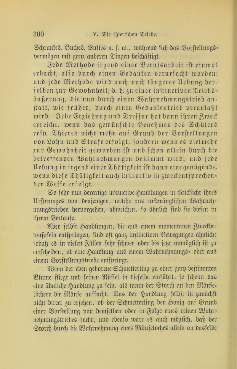 ©djranfeS, 93ttcf;e§, ^ulteS u. f. tu., wäprettb fiep bas BorfteltungS= oerntögcu mit gang anbercn Gingen befepäftigt Sebe üBetpobe irgettb einer Berufsarbeit ift einmal erbadjt, alfo burd) einen (55 e b an ¥ eit oerurfadjt mürben; nnb jebe Sftetpobe wirb and) nad) tangerer Uebitng ber= f eiben gttr ©emopttpeit, b. t). git einer inftinctiüen $TriebS = Äußerung, bie'nnn burd) einen SßaprnepmnngStrieb an= ftatt, mie früher, bitrd) einen ©ebanfentrieb oerantapt wirb. Sebc ©rgiepung nnb SDreffur t)at bann iprett ßtued erreicht, wenn baS gemünfdjte Benehmen beS ©djüterS refp. XpiereS nidjt met)r auf ©runb ber Borftettungen oonSopu itnb ©träfe erfolgt, fonbern wenn eS utelntepr gttr ©etuopnpeit geworben ift nnb fdjon allein burd) bie betreffenben 303-aprnepmungen beftintmt wirb; nnb jebe Hebung in irgettb einer %pätigfeit ift bann eine genügenbe, Wenn biefe ätigf eit and) inftinctiu in gwedentfprecpen= ber Söeife erfolgt @o fepr nun berartige inftinctiue §anbtitngen in Bütfficpt ipreS UrfprungeS uon bettjettigen, metepe ans itrfprüngtid)en Ü83aprnep= mungStrieben perüorgepett, abwetdjen, fo äpnticp finb fie biefett in iprem Bertaufe. Stber fetbft |mubtungen, bie aus einem momentanen ^wedbe- muptfeiit entfpringen, finb oft gang inftinctiüen Bewegungen äpnticp; fobap eS in oieten Ratten fepr fdjwer ober bis fett unmöglich ift gu entfdjeiben, ob eine §aitbtung attS einem 2$aprnepmung§= ober ans einem BorftetlungStriebe entfpringt. SBenn ber eben geborene (Schmetterling gu einer gang beftimmten Btunte fliegt nnb feinen Büffet in biefelbc einfüprt, fo f epeint baS eine ät)ntid)e §anbtung gu fein, atS wenn ber ©tord) au beit ü)Bäufe= töcpern bie äftäufe auffud)t 3luS ber ^anbtung fetbft ift gunädjft itid)t birect gu erfepett, ob ber ©cpmetterting beit §onig auf ©runb einer Borftcttung uon bemfetben ober itt $otge eines reinen 2öapr= nepmungStriebeS fud)t; nnb ebenfo Wäre cS attd) ntögtid), baf; ber ©torep bitrd) bie SBaprnepntung eines SBäufetoepeS allein an baSfctbe