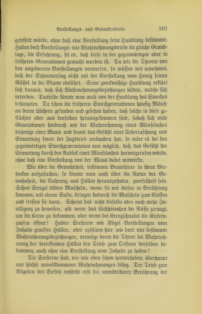 gefeffelt würbe, of)ue baf) eine SSorftellung feine -Sanblung beftimmtc. .■gaben bod) $8orftellung§= inte 3ßal)rnet)mungStriebe bie gleiche (Grunb= läge, bie ©rfaljrung, fei eS, bafi biefe in ber gegenwärtigen ober in früheren (Generationen gemadjt worben ift. S)a wir bie Xtjeorie ooit ben angebornen SSorfteüungen oerwerfen, fo nutffen wir auneljmen, baff ber ©djmetterling nid)t mit ber SBorftedung oom ^ponig feinen Büffet in bie SBIitme einfüljrt. ©eine gwedntäjfige ,'panbtnng erflärt fid) barauS, baff fiel) 2öal)ruel)mungSbegtel)uugeu hüben, weldje fid) oererben. £aSfelbe tonnte man and) ooit ber .'ganbütng beS ©tordjcS behaupten. $)a fdjoit bie früheren ©tord)generationen f)äufig SOcnnfe an bereit Söcfjern gefnnben nnb gefel)en l)aben, baff foldje in biefe ge= flüchtet ober au» benfelbeu fjerauSgefontmen finb, fobaff fid) oiete (Generationen fjiubitrd) mit ber äöafjrnefjmuug eines IDiäufelodjeS biejenige einer SttauS unb bamit baS (Gefühl einer Ueberrafd)ung unb Srwartuug fowie ber Sagbtrieb oerbuubcu t)at, fo wäre eS bei ben gegenwärtigen ©tordfgenerationen nun möglid), baff baS (Gcfidjt ber Erwartung burd) ben Stnblid eines SJtäufetodjeS t)eroorgerufeu würbe, ol)ne baff eine SSorftedung oon ber üDZauS babei mitwirfte. 2öie über bie (Gewol)nt)eit, beftimmte 33eutetl)iere in it)ren $er= fteefen aitfgufudfen, fo tonnte man and) über bie Statur ber (Ge= wofpiffeit, bie fftafjrttng aus füllen f)erauSgul)olen, zweifelhaft fein. ©d)on ©eeiget tobten SHufdjeln, wenn fic mit biefeu in 23erüf)rung tommen, mit einem ©afte, bringen babitrd) bie SOhtfcfjeln gitm H'Iaffcu unb [reffen fie bann, ©djeint baS nicht biefetbe ober nod) mef>r telligeng gu beweifeu, als wenn baS (£id)l)örnd)en bie Oiiiffe gernagt, um bie^erne gu befontmen, ober wenn ber Äreitgfd)nabel bie ^iefem= gapfen öffnet? fabelt ©eefterne wie $ögel !&orfteUungen oom Inhalte gewiffer füllen, ober ejiftiren l)ier wie bort nur beftimmte 3Bal)ruet)muugSbegiel)ungen, oermöge bereu bie Xl)iere bei 3öal)rnel)= mung ber betreffenbeu füllen beit Xrieb gum ©offnen berfelben be= tommen, auch ofyne e^ne SSorftellung oom Inhalte gu l)aben‘? ®ie ©eefterne finb, wie wir oben fd)on l)eroorf)oben, überhaupt nur f)öd)ft unüollfommener 2Bal)rnel)mungen fähig. ‘Ser Strieb gitm Stbgeben beS ©afteS entfielt erft bei unmittelbarer 33erül)ruug ber