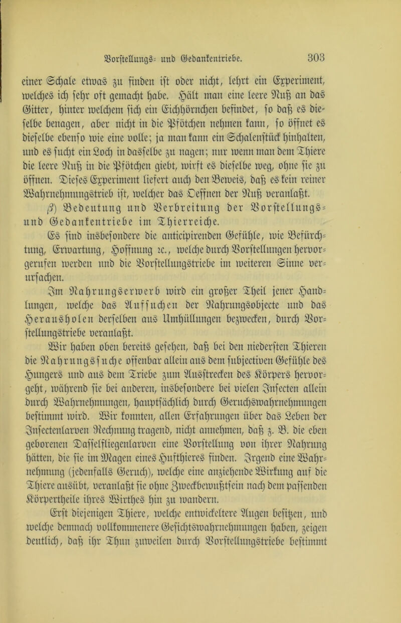 einer @d)ate etma§ 31t fiuben ift ober nicpt, Iet)rt ein (Sjperiment, meldjes id) fepr oft gemalt pabe. £)ätt man eine teere 91up an ba§ (Witter, pinter metdjem fiep ein ©idjpörndjen befinbet, fo bap e§ bie- fetbe benagen, aber nicpt in bie Sßfötcpen nehmen fann, fo öffnet es biefetbe ebenfo mie eine üotte; ja man fann ein Scpatenftüd f)int)atten, ltnb eäfudjt einöocp inbaäfelbe 51t nagen; nur wenn man bem Xpiere bie teere 9htp in bie fßfötdjen giebt, mirft e§ biefetbe meg, otjne fie 31t öffnen. Xiefe» ©jperintent liefert and) beit VerneiS, bap e£ fein reiner Söaprnepntungstrieb ift, meteper bas Oeffnen ber üftup üerantapt. ß) Vebeutung unb Verbreitung ber Vorftettung§ = ltnb ©ebanfentriebe im Xpierreidje. ©3 finb in§befonbere bie anticipirenben ©efiipte, mie Vefürcp= tnng, ©rmartung, Hoffnung ic., meldje bitrd) Vorfteltungen peroor= gernfen merben nnb bie Vorftetluugstriebe im meiteren «Sinne oer= nrfad)en. 8m 9iapruttg3ermerb mirb ein großer Xpeit jener £mttb= tungen, metd)e baS 2htffttd)en ber 9iapritugsobjecte unb ba§ § er anspot eit berfetben att§ Umpüttungen bejmeden, bitrd) Vor- fteltnngStriebe oerantapt. SSir paben oben bereits gefepen, bap bei ben nieberften Xpieren bie fftapntngSf ttdje offenbar allein attS bem fnbjectioen ©efitpte be§ .'pungers unb aus bem Xriebe gunt StuSftreden beS Körpers peroor* gept, mäprenb fie bei anberen, inSbefottbere bei oieten Snfectcn allein bitrcp Vkprnepmitngen, panptfäd)ticp bitrd) ©ernd)§maprncpmungcu beftimmt mirb. 2Bir fonnten, allen (Srfaprungen über baS Sebeit ber Snfectentaroen Vecpnttng tragenb, itid)t annepmen, bap 3. V. bie eben geborenen Xaffetftiegentaroen eine Vorftellitng oon iprer 9iaprnng patten, bie fie im SO^agett eiltet ^uftpiereä fiitben. Srgenb eine V5apr= nepntitng ({ebenfalls ©erttd)), metd)e eine angiepettbe SÖBirfuttg auf bie Xpiere anSübt, oerantapt fie optte gmedbemuptfeiu nad) bem paffeitbeu $örpertpeile ipres SSirtpeS piit 51t manbern. ©rft biejenigett Xpiere, metdje entmidettere SCttgen befipeit, unb mctd)e bentttad) ootlfommenere ©efkptsmaprnepntitngcn paben, geigen beitttid), bap ipr Xpttn jumciten burd) VorfteltungStriebe beftimmt