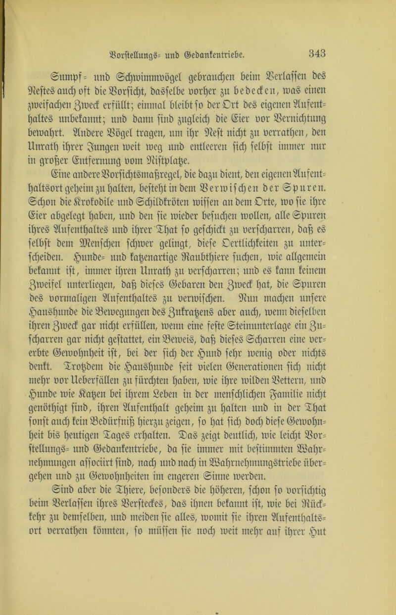 ©ttmpf = utib ©djtoimmoögel gebrauchen beim SSerlaffen beS GiefteS aitdj oft bie 35orfid)t, baSfelbe oorher §u bebe (feit, maS einen gmeifadjen ßmecf erfüllt; einmal bleibtfo berCrt beS eigenenAufettU haltet nnbefannt; unb bann finb zugleich bie Gsier oor 33ernidjtung bemahrt. Anbere SSöget tragen, um ihr Sfteft nicht §tt oerratljeit, ben Unrath ihrer jungen lueit meg nub entleeren fidj felbft immer nur in großer (Entfernung oom Dtiftplape. (Eine anbereüBorfidjtSntahregel, bie bap bient, ben eigenen AufenU haltsort geheim §u halten, heftest in bem 33 e r m i f dj e it ber ©pure n. ©d)on bietofobile unb ©djilbfrötcn Kliffen an bem Orte, mofie ihre (Eier abgelegt haben, unb beit fie miebcr befudjeit molleit, alle ©puren ihres Aufenthaltes unb i(jrer £f)at fo gefdjicft 51t oerfdjarreit, bah eg felbft bem äKenfdjen fdfmer gelingt, biefe Certlidjfeiten ju mtter= fcfjeibeit. £mnbe= unb fapenartige Ütaubtfjiere fud)en, mie allgemein befannt ift, immer ihren Unratl) 51t oerfdjarreit; unb eS famt feinem 3toeifel unterliegen, bah biefeS (Gebaren ben 3^cd h°h bie ©puren beS oortnaligen Aufenthaltes 51t oermifdjen. 9iuit ntadjeit unferc £muSf)unbe bie 33emeguttgen beS ßufrapenS aber and), meint biefeiben if)reit $mecf gar nidjt erfüllen, menn eine fcfte ©teinunterlage ein $11= fcharreit gar nidjt geftattet, ein33emeiS, bah biefeS ©djarreit eine oer= erbte (Gemofjnheit ift, bei ber fidj ber ^mnb fehr menig ober nidjtS benft. Xropbem bie ^auSfjunbe feit oieleit (Generationen fidj nidjt mehr oor Ueberfädeit 51t fiirdjteit haben, mie ihre loilbeit Lettern, unb £mnbe mie ^apen bei ihrem Seben in ber menfchlichen $antilie nidjt genötigt finb, ihren Aufenthalt geheint 51t halten unb in ber Xfjat fonft auch fein 93ebürfnih h^er3u geigen, fo hat fidj bodj biefe (Gcmofjm heit bis heutigen XageS erhalten. ®aS §eigt bcutlidj, mie leidjt 33or; ftellitngS= nnb (Geöaitfeittricbe, ba fie immer mit beftimmten 2ßahr= neljmungen affociirt finb, ttadj unbitadjin SßahrnchntuitgStriebe iiber= gehen unb 51t (Gemohitljeiten im engeren ©iitne merbett. ©inb aber bie Xfjiere, befoitbcrS bie höheren, fdjott fo oorfidjtig beim 33erlaffen ihres 33erftecfeS, baS ihnen befannt ift, mie bei fftütf= fehr 51t bemfelben, unb meibenfie alles, momit fie ihren Aufenthalts- ort oerrathen fönnten, fo miiffen fie noch twit oteljr auf ihrer .'put